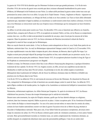 La guerre de 1914-1918 fut la dernière que les Ottomans livrèrent en tant que grande puissance. A la fin du mois
d'octobre 1914, des navires de guerre turcs escortés par deux croiseurs allemands bombardèrent les ports russes
d'Odessa, de Sébastopol et de Féodossia en mer Noire. Le sultan-calife proclama la guerre sainte contre tous ceux qui
porteraient les armes contre lui et ses alliés. Les pays de la Triple Entente - France, Angleterre et Russie - régnaient sur
de vastes populations musulmanes, en Afrique du Nord, en Inde et en Asie centrale. Les Turcs et leurs alliés allemands
espéraient que, répondant à l'appel au djihad, ces musulmans se soulèveraient contre leurs maîtres coloniaux. Il n'en fut
rien et les Ottomans se retrouvèrent seuls face aux Empires russe et britannique qui les menaçaient sur leurs frontières
est et sud.
Au début, le sort des armes parut sourire aux Turcs. En décembre 1914, ceux-ci lancèrent une offensive en Anatolie,
reprirent Kars, conquise par la Russie en 1878, et occupèrent un moment Tabriz, en Iran, où les Russes se comportaient
comme chez eux ; en effet, le shah avait proclamé la neutralité de son pays, mais n'avait pas les moyens de la faire
respecter. Dans les premiers mois de 1915, les forces ottomanes de Palestine traversèrent le désert du Sinaï et
attaquèrent le canal de Suez occupé par les Britanniques.
Mais ces succès furent de courte durée. A l'est, les Russes contre-attaquèrent en force et, avec l'aide d'une partie de ses
habitants, entrèrent dans Van. Au sud, les Britanniques repoussèrent l'attaque contre le Canal et, le 22 novembre 1914,
un corps expéditionnaire venu des Indes s'empara du port, alors ottoman, de Bassora, dans le golfe Per-sique. Les
Anglais avaient pour principal objectif de protéger leur pipeline en Iran, mais enhardis par ces premiers succès, ils se
mirent à caresser des projets plus ambitieux. Durant l'année 1915, ils occupèrent plusieurs localités le long du Tigre et
de l'Euphrate et commencèrent à progresser vers Bagdad.
Pendant ce temps, les Ottomans avaient à faire face à une offensive beaucoup plus dangereuse, à quelques kilomètres
seulement de leur capitale. En février 1915, les Anglais avaient, en effet, envoyé une expédition navale dans les
Dardanelles et établi une base dans l'île de Lemnos. Au printemps et en été, des soldats anglais et australiens
débarquèrent dans la péninsule de Gallipoli, afin de forcer les défenses ottomanes dans les Détroits et d'établir une
jonction avec les Russes dans la mer Noire.
A la fin de 1915 et au début de 1916, le vent tourna de nouveau en faveur des Ottomans. Ils chassèrent les Russes de
Van, vainquirent les Britanniques en Irak et lancèrent une seconde attaque contre le canal de Suez. Au début de 1915,
après d'âpres combats et de lourdes pertes, les Anglais et les Australiens se retirèrent de Gallipoli et renoncèrent à forcer
les Détroits.
Néanmoins, militairement supérieurs, les Alliés finirent par l'emporter. Si, après la révolution de 1917, les Russes
relâchèrent leur pression, l'avance des troupes britanniques par le sud devint irrésistible.
Durant toute cette tourmente, les sujets de l'Empire ottoman, quelle que fut leur identité ethnique ou religieuse,
restèrent, dans leur immense majorité, fidèles au pouvoir en place. A deux exceptions près. Si les Arméniens d'Anatolie
et les Arabes du Hedjaz se tinrent tranquilles - les uns et les autres servant même en masse dans les armées du sultan,
certains de leurs leaders nationalistes crurent voir dans la guerre l'occasion rêvée de se libérer du joug ottoman et
d'accéder à l'indépendance nationale. Mais pour cela, il leur fallait l'aide des puissances européennes, devenues entre-
temps les ennemies du sultan. En 1914, les Russes créèrent quatre unités de volontaires arméniens, et trois autres l'année
suivante. Bien qu'essentiellement recrutées en Arménie russe, ces unités comprenaient des Arméniens ottomans, au
nombre desquels on comptait des déserteurs mais aussi des personnalités publiques. L'une de ces unités était
 