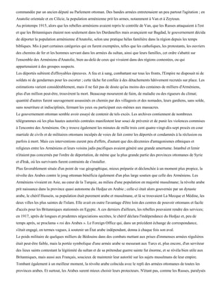 commandée par un ancien député au Parlement ottoman. Des bandes armées entretenaient un peu partout l'agitation ; en
Anatolie orientale et en Cilicie, la population arménienne prit les armes, notamment à Van et à Zeytoun.
Au printemps 1915, alors que les rebelles arméniens avaient repris le contrôle de Van, que les Russes attaquaient à l'est
et que les Britanniques étaient non seulement dans les Dardanelles mais avançaient sur Bagdad, le gouvernement décida
de déporter la population arménienne d'Anatolie, selon une pratique hélas familière dans la région depuis les temps
bibliques. Mis à part certaines catégories qui en furent exemptées, telles que les catholiques, les protestants, les ouvriers
des chemins de fer et les hommes servant dans les armées du sultan, ainsi que leurs familles, cet ordre s'abattit sur
l'ensemble des Arméniens d'Anatolie, bien au-delà de ceux qui vivaient dans des régions contestées, ou qui
appartenaient à des groupes suspects.
Les déportés subirent d'effroyables épreuves. A feu et à sang, combattant sur tous les fronts, l'Empire ne disposait ni de
soldats ni de gendarmes pour les escorter ; cette tâche fut confiée à des détachements hâtivement recrutés sur place. Les
estimations varient considérablement, mais il ne fait pas de doute qu'au moins des centaines de milliers d'Arméniens,
plus d'un million peut-être, trouvèrent la mort. Beaucoup moururent de faim, de maladie ou des rigueurs du climat;
quantité d'autres furent sauvagement assassinés en chemin par des villageois et des nomades, leurs gardiens, sans solde,
sans nourriture et indisciplinés, fermant les yeux ou participant eux-mêmes aux massacres.
Le gouvernement ottoman semble avoir essayé de contenir de tels excès. Les archives contiennent de nombreux
télégrammes où les plus hautes autorités centrales manifestent leur souci de prévenir et de punir les violences commises
à l'encontre des Arméniens. On y trouve également les minutes de mille trois cent quatre-vingt-dix-sept procès en cour
martiale de civils et de militaires ottomans inculpés de voies de fait contre les déportés et condamnés à la réclusion ou
parfois à mort. Mais ces interventions eurent peu d'effets, d'autant que des décennies d'antagonismes ethniques et
religieux entre les Arméniens et leurs voisins jadis pacifiques avaient généré une grande amertume. Istanbul et Izmir
n'étaient pas concernés par l'ordre de déportation, de même que la plus grande partie des provinces ottomanes de Syrie
et d'Irak, où les survivants furent contraints de s'installer.
Plus favorablement située d'un point de vue géographique, mieux préparée et déclenchée à un moment plus propice, la
révolte des Arabes contre le joug ottoman bénéficia également d'un plus large soutien que celle des Arméniens. Les
Arméniens vivaient en Asie, au cœur de la Turquie, au milieu d'une population en majorité musulmane; la révolte arabe
prit naissance dans la province quasi autonome du Hedjaz en Arabie ; celle-ci était alors gouvernée par un dynaste
arabe, le chérif Hussein, sa population était purement arabe et musulmane, et là se trouvaient La Mecque et Médine, les
deux villes les plus saintes de l'islam. Elle avait en outre l'avantage d'être loin des centres de pouvoir ottomans et facile
d'accès pour les Britanniques stationnés en Egypte. A ces derniers d'ailleurs, les rebelles pouvaient rendre des services;
en 1917, après de longues et prudentes négociations secrètes, le chérif déclara l'indépendance du Hedjaz et, peu de
temps après, se proclama « roi des Arabes ». Le Foreign Office qui, dans un précédent échange de correspondance,
s'était engagé, en termes vagues, à soutenir un État arabe indépendant, donna à chaque fois son aval.
Le poids militaire de quelques milliers de Bédouins dans des combats mettant aux prises d'immenses armées régulières
était peut-être faible, mais la portée symbolique d'une armée arabe se mesurant aux Turcs et, plus encore, d'un serviteur
des lieux saints contestant la légitimité du sultan et de sa prétendue guerre sainte fut énorme, et se révéla bien utile aux
Britanniques, mais aussi aux Français, soucieux de maintenir leur autorité sur les sujets musulmans de leur empire.
Tombant également à un meilleur moment, la révolte arabe coïncida avec le repli des armées ottomanes de toutes les
provinces arabes. Et surtout, les Arabes surent mieux choisir leurs protecteurs. N'étant pas, comme les Russes, paralysés
 