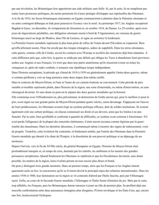 par une révolution, les Britanniques leur apportèrent une aide militaire sans faille. Si, par la suite, ils ne remplirent pas
toutes leurs promesses politiques, du moins permirent-ils à leurs protégés d'échapper aux représailles des Ottomans.
A la fin de 1916, les forces britanniques stationnées en Egypte commencèrent à pénétrer dans la Palestine ottomane et
un autre contingent débarqua en Irak pour poursuivre l'avance vers le nord. Au printemps 1917, les Anglais occupèrent
Bagdad et Gaza ; en décembre, ils s'emparèrent de Jérusalem et, en octobre 1918, de Damas. Le 29 octobre, après trois
jours de négociations préalables, une délégation ottomane monta à bord de YAgamemnon, un vaisseau de guerre
britannique ancré au large de Mudros, dans l'île de Lemnos, et signa un armistice le lendemain.
La Première Guerre mondiale représenta le plus haut point de reflux de l'islam devant l'Occident en expansion. Bien
qu'officiellement neutre, l'Iran fut envahi par des troupes étrangères, aidées de supplétifs. Dans les terres ottomanes,
cette guerre, comme celle de Crimée, accrut les contacts avec l'Europe et accéléra des mutations déjà bien entamées. A
cette différence près que, cette fois, la guerre se solda par une défaite qui obligea les Turcs à abandonner leurs provinces
arabes aux Anglais et aux Français. Ce n'est que dans leur patrie anatolienne qu'ils réussirent à tenir en échec les
vainqueurs et, après de rudes combats, à instaurer une république turque indépendante.
Dans l'histoire européenne, la période qui s'étend de 1918 à 1939 est généralement appelée l'entre-deux-guerres, même
si certains préfèrent y voir un long armistice entre deux étapes d'un même conflit.
Dans le contexte du Moyen-Orient, ni l'une ni l'autre de ces caracté-risations ne conviennent. Cette période de paix
instable et troublée représente plutôt, dans l'histoire de la région, une sorte d'intermède, ou même d'intervention, au sens
chirurgical du terme. Et sans doute ne peut-on la séparer des deux guerres mondiales qui la bornent.
Elle commença avec l'effondrement ou, plus précisément, la destruction de l'ordre ancien qui, pour le meilleur et pour le
pire, avait régné sur une grande partie du Moyen-Orient pendant quatre siècles, sinon davantage. S'appuyant sur l'œuvre
de leurs prédécesseurs, les Ottomans avaient érigé un système politique efficace, doté de solides institutions. Ils avaient
également créé une culture politique, où chacun connaissait ses droits et ses devoirs, ainsi que les limites à ne pas
franchir. Par la suite, bien qu'affaibli et confronté à quantité de difficultés, ce système avait continué à fonctionner. S'il
avait perdu l'allégeance de la plupart des minorités chrétiennes, il était encore reconnu comme légitime par la quasi-
totalité des musulmans. Dans les dernières décennies, il commençait même à montrer des signes de redressement, voire
de progrès. Toutefois, cette évolution fut contrariée, et finalement arrêtée, par l'entrée des Ottomans dans la Première
Guerre mondiale qui aboutit à la chute de l'Empire, à la dissolution de son pouvoir politique et au dépeçage de ses
territoires.
Depuis l'arrivée, vers la fin du XVIIIe siècle, du général Bonaparte en Egypte, l'histoire du Moyen-Orient était
profondément marquée et, en temps de crise, dominée par les intérêts, les ambitions et les menées des grandes
puissances européennes. Quand finalement les Ottomans se replièrent et que les Occidentaux devinrent, sans doute
possible, les maîtres de la région, leurs rivalités prirent un tour encore plus direct et brutal.
On peut y distinguer trois grands moments. Dans un premier temps, alors que les Français et les Anglais étaient
quasiment seuls en lice, la concurrence qu'ils se livraient devint le principal enjeu des relations internationales. Dans les
années 1930 et 1940, leur domination sur la région se vit contestée d'abord par l'Italie fasciste, puis par l'Allemagne
nazie. Enfin, au cours de la Seconde Guerre mondiale, l'Allemagne et l'Italie furent éliminées du jeu. Mais par la suite,
trop affaiblis, les Français, puis les Britanniques durent renoncer à jouer un rôle de premier plan. Se profilait déjà une
nouvelle confrontation entre deux puissances étrangères plus éloignées, l'Union soviétique et les États-Unis, qui, encore
une fois, bouleverserait l'échiquier.
 
