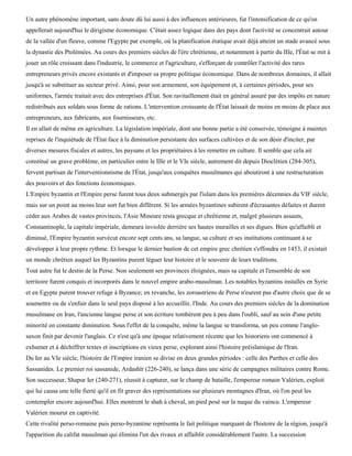 Un autre phénomène important, sans doute dû lui aussi à des influences antérieures, fut l'intensification de ce qu'on
appellerait aujourd'hui le dirigisme économique. C'était assez logique dans des pays dont l'activité se concentrait autour
de la vallée d'un fleuve, comme l'Egypte par exemple, où la planification étatique avait déjà atteint un stade avancé sous
la dynastie des Ptolémées. Au cours des premiers siècles de l'ère chrétienne, et notamment à partir du IIIe, l'État se mit à
jouer un rôle croissant dans l'industrie, le commerce et l'agriculture, s'efforçant de contrôler l'activité des rares
entrepreneurs privés encore existants et d'imposer sa propre politique économique. Dans de nombreux domaines, il allait
jusqu'à se substituer au secteur privé. Ainsi, pour son armement, son équipement et, à certaines périodes, pour ses
uniformes, l'armée traitait avec des entreprises d'État. Son ravitaillement était en général assuré par des impôts en nature
redistribués aux soldats sous forme de rations. L'intervention croissante de l'État laissait de moins en moins de place aux
entrepreneurs, aux fabricants, aux fournisseurs, etc.
Il en allait de même en agriculture. La législation impériale, dont une bonne partie a été conservée, témoigne à maintes
reprises de l'inquiétude de l'État face à la diminution persistante des surfaces cultivées et de son désir d'inciter, par
diverses mesures fiscales et autres, les paysans et les propriétaires à les remettre en culture. Il semble que cela ait
constitué un grave problème, en particulier entre le IIIe et le VIe siècle, autrement dit depuis Dioclétien (284-305),
fervent partisan de l'interventionnisme de l'État, jusqu'aux conquêtes musulmanes qui aboutiront à une restructuration
des pouvoirs et des fonctions économiques.
L'Empire byzantin et l'Empire perse furent tous deux submergés par l'islam dans les premières décennies du VIF siècle,
mais sur un point au moins leur sort fut bien différent. Si les armées byzantines subirent d'écrasantes défaites et durent
céder aux Arabes de vastes provinces, l'Asie Mineure resta grecque et chrétienne et, malgré plusieurs assauts,
Constantinople, la capitale impériale, demeura inviolée derrière ses hautes murailles et ses digues. Bien qu'affaibli et
diminué, l'Empire byzantin survécut encore sept cents ans, sa langue, sa culture et ses institutions continuant à se
développer à leur propre rythme. Et lorsque le dernier bastion de cet empire grec chrétien s'effondra en 1453, il existait
un monde chrétien auquel les Byzantins purent léguer leur histoire et le souvenir de leurs traditions.
Tout autre fut le destin de la Perse. Non seulement ses provinces éloignées, mais sa capitale et l'ensemble de son
territoire furent conquis et incorporés dans le nouvel empire arabo-musulman. Les notables byzantins installés en Syrie
et en Egypte purent trouver refuge à Byzance; en revanche, les zoroastriens de Perse n'eurent pas d'autre choix que de se
soumettre ou de s'enfuir dans le seul pays disposé à les accueillir, l'Inde. Au cours des premiers siècles de la domination
musulmane en Iran, l'ancienne langue perse et son écriture tombèrent peu à peu dans l'oubli, sauf au sein d'une petite
minorité en constante diminution. Sous l'effet de la conquête, même la langue se transforma, un peu comme l'anglo-
saxon finit par devenir l'anglais. Ce n'est qu'à une époque relativement récente que les historiens ont commencé à
exhumer et à déchiffrer textes et inscriptions en vieux perse, explorant ainsi l'histoire préislamique de l'Iran.
Du Ier au VIe siècle, l'histoire de l'Empire iranien se divise en deux grandes périodes : celle des Parthes et celle des
Sassanides. Le premier roi sassanide, Ardashïr (226-240), se lança dans une série de campagnes militaires contre Rome.
Son successeur, Shapur Ier (240-271), réussit à capturer, sur le champ de bataille, l'empereur romain Valérien, exploit
qui lui causa une telle fierté qu'il en fit graver des représentations sur plusieurs montagnes d'Iran, où l'on peut les
contempler encore aujourd'hui. Elles montrent le shah à cheval, un pied posé sur la nuque du vaincu. L'empereur
Valérien mourut en captivité.
Cette rivalité perso-romaine puis perso-byzantine représenta le fait politique marquant de l'histoire de la région, jusqu'à
l'apparition du califat musulman qui élimina l'un des rivaux et affaiblit considérablement l'autre. La succession
 