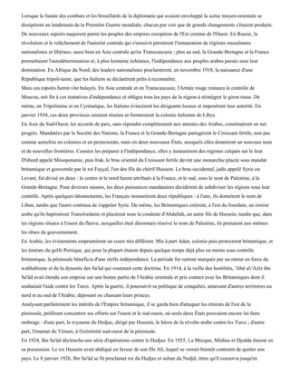 Lorsque la fumée des combats et les brouillards de la diplomatie qui avaient enveloppé la scène moyen-orientale se
dissipèrent au lendemain de la Première Guerre mondiale, chacun put voir que de grands changements s'étaient produits.
De nouveaux espoirs naquirent parmi les peuples des empires européens de l'Est comme de l'Ouest. En Russie, la
révolution et le relâchement de l'autorité centrale qui s'ensuivit permirent l'instauration de régimes musulmans
nationalistes et libéraux, aussi bien en Asie centrale qu'en Transcaucasie ; plus au sud, la Grande-Bretagne et la France
promettaient l'autodétermination et, à plus lointaine échéance, l'indépendance aux peuples arabes passés sous leur
domination. En Afrique du Nord, des leaders nationalistes proclamèrent, en novembre 1918, la naissance d'une
République tripoli-taine, que les Italiens se déclarèrent prêts à reconnaître.
Mais ces espoirs furent vite balayés. En Asie centrale et en Transcaucasie, l'Armée rouge restaura le contrôle de
Moscou, mit fin à ces tentatives d'indépendance et obligea tous les pays de la région à réintégrer le giron russe. De
même, en Tripolitaine et en Cyrénaïque, les Italiens évincèrent les dirigeants locaux et imposèrent leur autorité. En
janvier 1934, ces deux provinces seraient réunies et formeraient la colonie italienne de Libye.
En Asie du Sud-Ouest, les accords de paix, sans répondre complètement aux attentes des Arabes, constituèrent un net
progrès. Mandatées par la Société des Nations, la France et la Grande-Bretagne partagèrent le Croissant fertile, non pas
comme autrefois en colonies et en protectorats, mais en deux nouveaux États, auxquels elles donnèrent un nouveau nom
et de nouvelles frontières. Censées les préparer à l'indépendance, elles y instaurèrent des régimes calqués sur le leur.
D'abord appelé Mésopotamie, puis Irak, le bras oriental du Croissant fertile devint une monarchie placée sous mandat
britannique et gouvernée par le roi Fayçal, l'un des fils du chérif Hussein. Le bras occidental, jadis appelé Syrie ou
Levant, fut divisé en deux : le centre et le nord furent attribués à la France, et le sud, sous le nom de Palestine, à la
Grande-Bretagne. Pour diverses raisons, les deux puissances mandataires décidèrent de subdiviser les régions sous leur
contrôle. Après quelques tâtonnements, les Français instaurèrent deux républiques : à l'une, ils donnèrent le nom de
Liban, tandis que l'autre continua de s'appeler Syrie. De même, les Britanniques créèrent, à l'est du Jourdain, un émirat
arabe qu'ils baptisèrent TransJordanie et placèrent sous la conduite d'Abdallah, un autre fils de Hussein, tandis que, dans
les régions situées à l'ouest du fleuve, auxquelles était désormais réservé le nom de Palestine, ils prenaient eux-mêmes
les rênes du gouvernement.
En Arabie, les événements empruntèrent un cours très différent. Mis à part Aden, colonie puis protectorat britannique, et
les émirats du golfe Persique, qui pour la plupart étaient depuis quelque temps déjà plus ou moins sous contrôle
britannique, la péninsule bénéficia d'une réelle indépendance. La période fut surtout marquée par un retour en force du
wahhabisme et de la dynastie des Sa'ûd qui soutenait cette doctrine. En 1914, à la veille des hostilités, 'Abd al-'Azïz ibn
Sa'ûd avait étendu son emprise sur une bonne partie de l'Arabie orientale et pris contact avec les Britanniques dont il
souhaitait l'aide contre les Turcs. Après la guerre, il poursuivit sa politique de conquêtes, annexant d'autres territoires au
nord et au sud de l'Arabie, déposant ou chassant leurs princes.
Analysant parfaitement les intérêts de l'Empire britannique, il se garda bien d'attaquer les émirats de l'est de la
péninsule, préférant concentrer ses efforts sur l'ouest et le sud-ouest, où seuls deux États pouvaient encore lui faire
ombrage : d'une part, le royaume du Hedjaz, dirigé par Hussein, le héros de la révolte arabe contre les Turcs ; d'autre
part, l'imamat du Yémen, à l'extrémité sud-ouest de la péninsule.
En 1924, Ibn Sa'ûd déclencha une série d'opérations contre le Hedjaz. En 1925, La Mecque, Médine et Djedda étaient en
sa possession. Le roi Hussein avait abdiqué en faveur de son fils Ali, lequel se verrait bientôt contraint de quitter son
pays. Le 8 janvier 1926, Ibn Sa'ûd se fit proclamer roi du Hedjaz et sultan du Nedjd, titres qu'il conserva jusqu'en
 