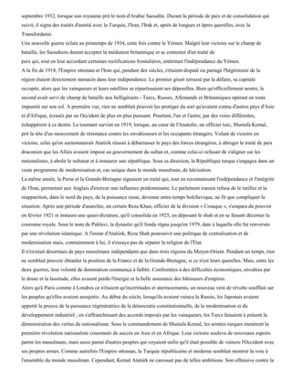 septembre 1932, lorsque son royaume prit le nom d'Arabie Saoudite. Durant la période de paix et de consolidation qui
suivit, il signa des traités d'amitié avec la Turquie, l'Iran, l'Irak et, après de longues et âpres querelles, avec la
TransJordanie.
Une nouvelle guerre éclata au printemps de 1934, cette fois contre le Yémen. Malgré leur victoire sur le champ de
bataille, les Saoudiens durent accepter la médiation britannique et se contenter d'un traité de
paix qui, tout en leur accordant certaines rectifications frontalières, entérinait l'indépendance du Yémen.
A la fin de 1918, l'Empire ottoman et l'Iran qui, pendant des siècles, s'étaient disputé ou partagé l'hégémonie de la
région étaient directement menacés dans leur indépendance. Le premier gisait terrassé par la défaite, sa capitale
occupée, alors que les vainqueurs et leurs satellites se répartissaient ses dépouilles. Bien qu'officiellement neutre, le
second avait servi de champ de bataille aux belligérants - Turcs, Russes, Allemands et Britanniques opérant en toute
impunité sur son sol. A première vue, rien ne semblait pouvoir les protéger du sort qu'avaient connu d'autres pays d'Asie
et d'Afrique, écrasés par un Occident de plus en plus puissant. Pourtant, l'un et l'autre, par des voies différentes,
échappèrent à ce destin. Le tournant survint en 1919, lorsque, au cœur de l'Anatolie, un officier turc, Mustafa Kemal,
prit la tête d'un mouvement de résistance contre les envahisseurs et les occupants étrangers. Volant de victoire en
victoire, celui qu'on surnommerait Atatiirk réussit à débarrasser le pays des forces étrangères, à abroger le traité de paix
draconien que les Alliés avaient imposé au gouvernement du sultan et, comme celui-ci refusait de s'aligner sur les
nationalistes, à abolir le sultanat et à instaurer une république. Sous sa direction, la République turque s'engagea dans un
vaste programme de modernisation et, cas unique dans le monde musulman, de laïcisation.
La même année, la Perse et la Grande-Bretagne signaient un traité qui, tout en reconnaissant l'indépendance et l'intégrité
de l'Iran, permettait aux Anglais d'exercer une influence prédominante. Le parlement iranien refusa de le ratifier et la
réapparition, dans le nord du pays, de la puissance russe, devenue entre-temps bolchevique, ne fit que compliquer la
situation. Après une période d'anarchie, un certain Reza Khan, officier de la division « Cosaque », s'empara du pouvoir
en février 1921 et instaura une quasi-dictature, qu'il consolida en 1925, en déposant le shah et en se faisant décerner la
couronne royale. Sous le nom de Pahlavi, la dynastie qu'il fonda régna jusqu'en 1979, date à laquelle elle fut renversée
par une révolution islamique. A l'instar d'Atatiirk, Reza Shah poursuivit une politique de centralisation et de
modernisation mais, contrairement à lui, il n'essaya pas de séparer la religion de l'État.
Il n'existait désormais de pays musulmans indépendants que dans trois régions du Moyen-Orient. Pendant un temps, rien
ne semblait pouvoir ébranler la position de la France et de la Grande-Bretagne, si ce n'est leurs querelles. Mais, entre les
deux guerres, leur volonté de domination commença à faiblir. Confrontées à des difficultés économiques, envahies par
le doute et la lassitude, elles avaient perdu l'énergie et la belle assurance des bâtisseurs d'empires.
Alors qu'à Paris comme à Londres ce n'étaient qu'incertitudes et atermoiements, un nouveau vent de révolte soufflait sur
les peuples qu'elles avaient assujettis. Au début du siècle, lorsqu'ils avaient vaincu la Russie, les Japonais avaient
apporté la preuve de la puissance régénératrice de la démocratie constitutionnelle, de la modernisation et du
développement industriel ; en s'affranchissant des accords imposés par les vainqueurs, les Turcs faisaient à présent la
démonstration des vertus du nationalisme. Sous le commandement de Mustafa Kemal, les armées turques menèrent la
première révolution nationaliste couronnée de succès en Asie et en Afrique. Leur victoire souleva de nouveaux espoirs
parmi les musulmans, mais aussi parmi d'autres peuples qui voyaient enfin qu'il était possible de vaincre l'Occident avec
ses propres armes. Comme autrefois l'Empire ottoman, la Turquie républicaine et moderne semblait montrer la voie à
l'ensemble du monde musulman. Cependant, Kemal Atatùrk ne caressait pas de telles ambitions. Son offensive contre la
 