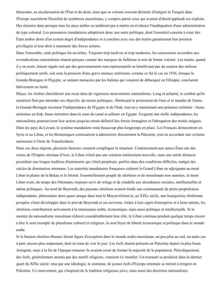 théocratie, sa sécularisation de l'État et du droit, ainsi que sa volonté souvent déclarée d'intégrer la Turquie dans
l'Europe suscitèrent l'hostilité de nombreux musulmans, y compris parmi ceux qui avaient d'abord applaudi ses exploits.
Des émeutes dans presque tous les pays arabes ne tardèrent pas à mettre en évidence l'inadéquation d'une administration
de type colonial. Les puissances mandataires adoptèrent donc une autre politique, dont l'essentiel consista à créer des
États arabes dotés d'un certain degré d'indépendance et à conclure avec eux des traités garantissant leur position
privilégiée et leur droit à maintenir des forces armées.
Dans l'ensemble, cette politique fut un échec. Toujours trop tardives et trop modestes, les concessions accordées aux
revendications nationalistes étaient perçues comme des marques de faiblesse et non de bonne volonté. Les traités, quand
il y en avait, étaient signés soit par des gouvernements non représentatifs ne bénéficiant pas du soutien des milieux
politiquement actifs, soit sous la pression d'une grave menace extérieure, comme ce fut le cas en 1936, lorsque la
Grande-Bretagne et l'Egypte, se sentant menacées par les Italiens qui venaient de débarquer en Ethiopie, conclurent
hâtivement un traité.
Déçus, les Arabes cherchèrent une issue dans de vigoureux mouvements nationalistes. Long et acharné, le combat qu'ils
menèrent finit par atteindre ses objectifs, du moins politiques. Abolissant le protectorat de l'une et le mandat de l'autre,
la Grande-Bretagne reconnut l'indépendance de l'Egypte et de l'Irak, tout en y maintenant une présence militaire - bases
aériennes en Irak, bases terrestres dans la zone du canal et ailleurs en Egypte. Exigeant une réelle indépendance, les
nationalistes poursuivirent leur action jusqu'au retrait définitif des forces étrangères et l'abrogation des traités inégaux.
Dans les pays du Levant, le système mandataire resta beaucoup plus longtemps en place. Les Français demeurèrent en
Syrie et au Liban, et les Britanniques continuèrent à administrer directement la Palestine, tout en accordant une certaine
autonomie à l'émir de TransJordanie.
Dans ces deux régions, plusieurs facteurs venaient compliquer la situation. Contrairement aux autres États nés des
ruines de l'Empire ottoman d'Asie, le Liban n'était pas une création entièrement nouvelle, mais une entité distincte
possédant une longue tradition d'autonomie qui s'était perpétuée, parfois dans des conditions difficiles, malgré des
siècles de domination ottomane. Les autorités mandataires françaises créèrent le Grand Liban en adjoignant au mont
Liban la plaine de la Bekaa et le littoral. Essentiellement peuplé de chrétiens et de musulmans non sunnites, le mont
Liban avait, du temps des Ottomans, toujours servi de refuge et de citadelle aux dissidences sociales, intellectuelles et
même politiques. Au nord de Beyrouth, des paysans chrétiens avaient fondé une communauté de petits propriétaires
indépendants, phénomène alors quasi unique dans tout le Moyen-Orient et, au XIXe siècle, une bourgeoisie chrétienne
prospère s'était développée dans le port de Beyrouth et ses environs. Grâce à leur esprit d'entreprise et à leurs talents, les
chrétiens contribuèrent activement à la renaissance arabe, économique, mais aussi politique et intellectuelle. Si la
montée du nationalisme musulman réduisit considérablement leur rôle, le Liban continua pendant quelque temps encore
à être le seul exemple de pluralisme culturel et religieux, le seul foyer de liberté économique et politique dans le monde
arabe.
Si le bastion chrétien libanais faisait figure d'exception dans le monde arabo-musulman, un peu plus au sud, un autre cas
à part, encore plus surprenant, était en train de voir le jour. Les Juifs étaient présents en Palestine depuis la plus haute
Antiquité, mais à la fin de l'époque romaine ils avaient cessé de former la majorité de la population. Périodiquement,
des Juifs, généralement animés par des motifs religieux, venaient s'y installer. Un tournant se produisit dans le dernier
quart du XIXe siècle: mus par une idéologie, le sionisme, de jeunes Juifs d'Europe orientale se mirent à émigrer en
Palestine. Ce mouvement, qui s'inspirait de la tradition religieuse juive, mais aussi des doctrines nationalistes
 