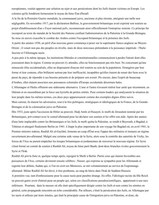 européennes, voulait apporter une solution au rejet et aux persécutions dont les Juifs étaient victimes en Europe. Les
colonies qu'ils fondèrent formeraient le noyau du futur État d'Israël.
A la fin de la Première Guerre mondiale, la communauté juive, ancienne et plus récente, atteignait une taille non
négligeable. En novembre 1917, par la déclaration Balfour, le gouvernement britannique avait exprimé son soutien au
projet d'établissement d'un « Foyer national juif», reconnaissant ainsi officiellement l'entreprise sioniste. Ce principe fut
incorporé au texte du mandat de la Société des Nations confiant l'administration de la Palestine à la Grande-Bretagne.
Sa mise en œuvre exacerba le combat des Arabes contre l'occupant britannique et la présence des Juifs.
A partir des années 1930, un péril d'un nouveau genre commença à peser sur la suprématie franco-anglaise au Moyen-
Orient ; il venait non pas des peuples en révolte, mais de deux nouveaux prétendants à la puissance impériale : l'Italie
fasciste et l'Allemagne nazie.
A peu près à la même époque, les institutions libérales et constitutionnelles commencèrent à perdre l'attrait dont elles
jouissaient dans la région. Comme on pouvait s'y attendre, elles ne fonctionnaient pas très bien. Ne concernant qu'une
minuscule élite occidentalisée, elles ne disposaient d'aucun réel soutien au sein de la population. Etrangères par leur
forme et leur contenu, elles brillaient surtout par leur inefficacité, incapables qu'elles étaient de nouer des liens avec le
passé du pays, de répondre à ses besoins présents et de préparer son avenir. Pis encore, dans l'esprit de beaucoup
d'Arabes, elles étaient associées aux puissances coloniales d'Europe occidentale désormais haïes.
L'Allemagne et l'Italie offraient une séduisante alternative. L'une et l'autre n'avaient réalisé leur unité que récemment, en
libérant et en rassemblant par la force une kyrielle de petites entités. Pour certains leaders qui analysaient la situation de
leur peuple dans les mêmes termes, ces deux pays apparaissaient comme des exemples dignes d'être suivis.
Mais surtout, ils étaient les adversaires, tout à la fois politiques, stratégiques et idéologiques de la France, de la Grande-
Bretagne et de la colonisation juive en Palestine.
Dès 1933, juste après l'accession de Hitler au pouvoir, Hadj Amïn al-Husaynï, le mufti de Jérusalem nommé par les
Britanniques, prit contact avec le consul allemand pour lui déclarer son soutien et lui offrir son aide. Après des années
d'une lutte implacable contre les Britanniques et les Juifs, le mufti quitta la Palestine, se rendit à Beyrouth, à Bagdad, à
Téhéran et atteignit finalement Berlin en 1941. L'étape la plus importante de son voyage fut Bagdad où, en avril 1941, le
Premier ministre irakien, Rashïd Ali al-Gaylânï, fomenta un coup d'État avec l'appui des militaires et instaura un régime
ouvertement pro-allemand. Malgré une certaine aide venue de la Syrie, alors sous le contrôle des autorités de Vichy, les
forces de l'Axe ne purent empêcher les troupes britanniques et jordaniennes de renverser le nouveau régime. En Syrie
s'était formé un comité de soutien à Rashïd Ali, noyau du futur parti Baath, dont deux branches rivales gouverneraient la
Syrie et l'Irak.
Rashïd Ali prit la fuite et, quelque temps après, rejoignit le Mufti à Berlin. Parmi ceux qui étaient favorables aux
puissances de l'Axe, certains devinrent ensuite célèbres : Nasser, qui exprima sa sympathie pour les Allemands et
regretta leur défaite, Sadate qui, si l'on en croit ses Mémoires, se mit volontairement au service de l'espionnage
allemand. Même Rashïd Ali fut élevé, à titre posthume, au rang de héros dans l'Irak de Saddam Hussein.
A première vue, tant d'enthousiasme pour la cause nazie peut paraître étrange. En effet, l'idéologie raciste du IIIe Reich
ne pouvait guère avoir d'attrait pour un peuple qui, selon ces classifications pseudoscientifiques, appartenait à une race
inférieure. Pourtant, dans la mesure où elle était spécifiquement dirigée contre les Juifs et non contre les sémites en
général, cette propagande rencontra un écho considérable. Par ailleurs, c'était la persécution des Juifs, en Allemagne par
les nazis et ailleurs par leurs émules, qui était la principale cause de l'émigration juive en Palestine, et donc, du
 