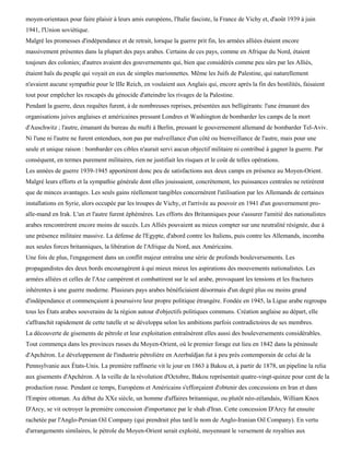 moyen-orientaux pour faire plaisir à leurs amis européens, l'Italie fasciste, la France de Vichy et, d'août 1939 à juin
1941, l'Union soviétique.
Malgré les promesses d'indépendance et de retrait, lorsque la guerre prit fin, les armées alliées étaient encore
massivement présentes dans la plupart des pays arabes. Certains de ces pays, comme en Afrique du Nord, étaient
toujours des colonies; d'autres avaient des gouvernements qui, bien que considérés comme peu sûrs par les Alliés,
étaient haïs du peuple qui voyait en eux de simples marionnettes. Même les Juifs de Palestine, qui naturellement
n'avaient aucune sympathie pour le IIIe Reich, en voulaient aux Anglais qui, encore après la fin des hostilités, faisaient
tout pour empêcher les rescapés du génocide d'atteindre les rivages de la Palestine.
Pendant la guerre, deux requêtes furent, à de nombreuses reprises, présentées aux belligérants: l'une émanant des
organisations juives anglaises et américaines pressant Londres et Washington de bombarder les camps de la mort
d'Auschwitz ; l'autre, émanant du bureau du mufti à Berlin, pressant le gouvernement allemand de bombarder Tel-Aviv.
Ni l'une ni l'autre ne furent entendues, non pas par malveillance d'un côté ou bienveillance de l'autre, mais pour une
seule et unique raison : bombarder ces cibles n'aurait servi aucun objectif militaire ni contribué à gagner la guerre. Par
conséquent, en termes purement militaires, rien ne justifiait les risques et le coût de telles opérations.
Les années de guerre 1939-1945 apportèrent donc peu de satisfactions aux deux camps en présence au Moyen-Orient.
Malgré leurs efforts et la sympathie générale dont elles jouissaient, concrètement, les puissances centrales ne retirèrent
que de minces avantages. Les seuls gains réellement tangibles concernèrent l'utilisation par les Allemands de certaines
installations en Syrie, alors occupée par les troupes de Vichy, et l'arrivée au pouvoir en 1941 d'un gouvernement pro-
alle-mand en Irak. L'un et l'autre furent éphémères. Les efforts des Britanniques pour s'assurer l'amitié des nationalistes
arabes rencontrèrent encore moins de succès. Les Alliés pouvaient au mieux compter sur une neutralité résignée, due à
une présence militaire massive. La défense de l'Egypte, d'abord contre les Italiens, puis contre les Allemands, incomba
aux seules forces britanniques, la libération de l'Afrique du Nord, aux Américains.
Une fois de plus, l'engagement dans un conflit majeur entraîna une série de profonds bouleversements. Les
propagandistes des deux bords encouragèrent à qui mieux mieux les aspirations des mouvements nationalistes. Les
armées alliées et celles de l'Axe campèrent et combattirent sur le sol arabe, provoquant les tensions et les fractures
inhérentes à une guerre moderne. Plusieurs pays arabes bénéficiaient désormais d'un degré plus ou moins grand
d'indépendance et commençaient à poursuivre leur propre politique étrangère. Fondée en 1945, la Ligue arabe regroupa
tous les États arabes souverains de la région autour d'objectifs politiques communs. Création anglaise au départ, elle
s'affranchit rapidement de cette tutelle et se développa selon les ambitions parfois contradictoires de ses membres.
La découverte de gisements de pétrole et leur exploitation entraînèrent elles aussi des bouleversements considérables.
Tout commença dans les provinces russes du Moyen-Orient, où le premier forage eut lieu en 1842 dans la péninsule
d'Apchéron. Le développement de l'industrie pétrolière en Azerbaïdjan fut à peu près contemporain de celui de la
Pennsylvanie aux États-Unis. La première raffinerie vit le jour en 1863 à Bakou et, à partir de 1878, un pipeline la relia
aux gisements d'Apchéron. A la veille de la révolution d'Octobre, Bakou représentait quatre-vingt-quinze pour cent de la
production russe. Pendant ce temps, Européens et Américains s'efforçaient d'obtenir des concessions en Iran et dans
l'Empire ottoman. Au début du XXe siècle, un homme d'affaires britannique, ou plutôt néo-zélandais, William Knox
D'Arcy, se vit octroyer la première concession d'importance par le shah d'Iran. Cette concession D'Arcy fut ensuite
rachetée par l'Anglo-Persian Oil Company (qui prendrait plus tard le nom de Anglo-Iranian Oil Company). En vertu
d'arrangements similaires, le pétrole du Moyen-Orient serait exploité, moyennant le versement de royalties aux
 