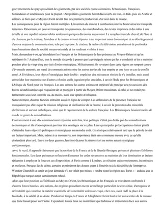 gouvernements des pays possédant des gisements, par des sociétés concessionnaires, britanniques, françaises,
hollandaises et américaines pour la plupart. D'importants gisements furent découverts en Iran, en Irak, puis en Arabie et
ailleurs, si bien que le Moyen-Orient devint l'un des premiers producteurs d'or noir dans le monde.
Les conséquences pour la région furent multiples. L'invention du moteur à combustion interne bouleversa les transports
terrestres. Désormais, on pouvait transporter des personnes, des marchandises, des textes imprimés et des idées à une
échelle et une rapidité inconcevables seulement quelques décennies auparavant. Le remplacement du cheval, de l'âne et
du chameau par la voiture, l'autobus et le camion venant s'ajouter à un important essor économique et au développement
d'autres moyens de communication, tels que la presse, le cinéma, la radio et la télévision, entraînèrent de profondes
transformations dans la société moyen-orientale et les rendirent visibles à tous.
Mais, demandera-t-on, qu'attendaient les Français et les Britanniques de leur présence au Moyen-Orient et qu'en
retirèrent-ils ? Aujourd'hui, tout le monde s'accorde à penser que la principale raison qui les y conduisit et les y maintint
pendant plus de vingt-cinq ans était d'ordre stratégique. Militairement, ils voyaient dans cette région un rempart contre
d'éventuels ennemis, un nœud de communications entre les autres parties de leur empire et une base en cas de conflit
armé. A l'évidence, leur objectif stratégique était double : empêcher des puissances rivales de s'y installer, mais aussi
consolider leur mainmise sur d'autres colonies qu'ils jugeaient plus cruciales, à savoir l'Inde pour les Britanniques et
l'Afrique du Nord pour les Français. Les uns comme les autres estimaient impératif de protéger ces possessions des
forces déstabilisatrices qui risquaient de se propager à partir du Moyen-Orient musulman, si celui-ci ne restait pas
fermement sous leur contrôle ou, du moins, dans leur sphère d'influence.
Naturellement, d'autres facteurs entraient aussi en ligne de compte. Les défenseurs de la présence française ne
manquaient pas d'invoquer la mission religieuse et civilisatrice de la France, à savoir la protection des minorités
chrétiennes et surtout catholiques, ainsi que le rayonnement de la culture française. Les Britanniques faisaient moins de
cas de ce genre de considérations.
Contrairement à une idée communément répandue autrefois, leur politique n'était pas dictée par des considérations
économiques et ils n'escomptaient pas tirer des avantages sur ce plan. Leurs principales préoccupations étaient plutôt
d'atteindre leurs objectifs politiques et stratégiques au moindre coût. Ce n'est que relativement tard que le pétrole devint
un facteur important. Mais, même à ce moment-là, son importance était sans commune mesure avec ce qu'elle
deviendrait plus tard. Entre les deux guerres, leur intérêt pour le pétrole était au moins autant stratégique
qu'économique.
Avec le recul, il apparaît clairement que la position de la France et de la Grande-Bretagne présentait plusieurs faiblesses
fondamentales. Les deux puissances refusaient d'assumer les coûts nécessaires au maintien de leur domination et étaient
réticentes à employer la force en cas d'opposition. A Paris comme à Londres, ce n'étaient qu'atermoiements, incertitudes
et mollesse. Presque dès le début, certains exprimèrent des doutes quant à l'intérêt ou à la faisabilité de l'entreprise.
Winston Churchill se serait un jour demandé s'il ne valait pas mieux « rendre toute la région aux Turcs » - cadeau que la
République turque aurait certainement refusé.
Alors que leur position s'affaiblissait au Moyen-Orient, les Britanniques et les Français se trouvèrent confrontés à
d'autres forces hostiles, des nations, des régimes possédant encore ce mélange particulier de convoitise, d'arrogance et
de brutalité qui constitue la matière essentielle de la mentalité coloniale et qui, chez eux, avait cédé la place à la
lassitude, à la satiété et au doute. Pendant un temps, la France et l'Angleterre furent tout à fait conscientes de la menace
que l'une faisait peser sur l'autre. Cependant, toutes deux ne montrèrent que faiblesse et irrésolution face aux autres
 