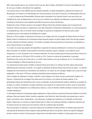 défis, beaucoup plus graves, qui venaient soit de ceux qui, dans la région, cherchaient à renverser leur hégémonie, soit
de ceux qui, en dehors, cherchaient à les supplanter.
Leur position était en outre affaiblie par de constantes querelles, ou plutôt chamailleries, opposant les Français aux
Britanniques, les Français et les Britanniques aux autres puissances, ainsi que les Français et les Britanniques entre eux
— ce qui se traduisait par d'innombrables frictions entre la métropole et les autorités locales, mais aussi entre une
multiplicité de clans, de départements et de services aux intérêts et aux objectifs contradictoires, autant de facteurs qui
retardaient et faussaient ce qu'on appelle aujourd'hui le processus de prise de décision.
Pendant des siècles, l'Empire ottoman avait protégé le Moyen-Orient des nombreux dangers qui le menaçaient de
l'extérieur. D'autres structures le remplacèrent, mais elles échouèrent et finalement s'effondrèrent. Les écrans protecteurs
ne manquaient pas, mais ils servaient surtout à protéger les puissances européennes les unes des autres, piètre
consolation pour la vaste majorité des habitants de la région.
Quel fut, en fin de compte, le bilan pour les Français et les Anglais d'un côté, les peuples du Moyen-Orient de l'autre ?
Quelles furent les réalisations de la domination anglo-française jusqu'à son piteux départ, après l'une des plus grandes
victoires militaires de l'histoire moderne ? En résulta-t-il quelque chose de positif pour les puissances occidentales ou
pour le Moyen-Orient et ses habitants ?
A ce stade, on ne peut que proposer des hypothèses et apporter des réponses préliminaires à certaines de ces questions.
Dans l'ensemble, les résultats les plus positifs concernent le domaine auquel, à l'époque, on accordait le moins
d'importance, à savoir l'économie et la civilisation matérielle. Il ne fait assurément pas de doute qu'au Moyen-Orient, les
gens vivaient mieux en 1939 qu'en 1918, ou même en 1914. Toutes les couches de la population, ou presque,
bénéficiaient d'un niveau de vie plus élevé. Le confort s'était amélioré, ainsi que l'espérance de vie. Les infrastructures
s'étaient multipliées et offraient quantité de services.
Ces améliorations étaient moins sensibles au Moyen-Orient qu'en Inde ou en Afrique du Nord, régions directement
administrées par la puissance coloniale. A cet égard, les habitants du Moyen-Orient eurent moins de chance : ils subirent
la plupart des inconvénients du colonialisme sans bénéficier, ou à peine, de ses avantages. Malgré cela, ce peu ne fut pas
négligeable, si bien qu'en 1939 leurs conditions matérielles étaient nettement meilleures.
Autre avantage très important, la langue. Autrefois, sauf en Egypte et au Liban, très peu connaissaient l'anglais et le
français. L'acquisition de ces langues leur donna accès à la science et à la culture du monde moderne. Il est
généralement admis que l'introduction de la science occidentale, ou plus précisément moderne, bénéficia aux peuples de
la région. La culture occidentale, envisagée notamment sous l'angle de ses répercussions sociales, reçut un accueil plus
mitigé. Si certains l'adoptèrent avec enthousiasme, d'autres y virent un bienfait à double tranchant et d'autres encore une
véritable malédiction.
La domination française et britannique apporta également au Moyen-Orient une période d'économie libérale et de liberté
politique. Bien que toujours limitée et parfois suspendue, cette liberté fut, dans l'ensemble, plus grande que ce que la
région avait jamais connu. Abandonnées, voire dénoncées, la plupart des institutions à l'occidentale ont désormais
disparu. Depuis peu, on constate un regain d'intérêt pour les idées et les politiques libérales; souhaitons seulement que
l'évolution récente de certains pays leur fournisse enfin des conditions plus favorables.
Pour les puissances occidentales, et peut-être même pour les habitants du Moyen-Orient, le résultat le plus positif de
cette période de domination franco-anglaise réside probablement dans le fait qu'elle a atteint son objectif stratégique
premier, comme le montre le rôle joué par la région dans la Seconde Guerre mondiale. Le plus grand service que le
 