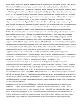 langues proches du turc ou du persan, et liés à leurs voisins du sud par l'histoire, la religion et la culture. Parmi ces cinq
Républiques, le Tadjikistan est de langue et de culture persanes, alors que les quatre autres - le Kazakhstan,
l'Ouzbékistan, la Kirghizie et le Turkménistan — parlent des langues apparentées au turc. Hormis le kazakh, ces langues
ne diffèrent pas plus entre elles que les dialectes arabes parlés de l'Irak jusqu'au Maroc. Cependant, contrairement aux
Arabes, les Turcs ne disposent pas d'une langue écrite commune. La naissance d'un ensemble de pays turcs comparable
au monde arabe qui a, pendant si longtemps, dominé et dans une large mesure façonné le Moyen-Orient constitue un
événement inédit et lourd d'incertitudes. Par leur histoire, ces nouveaux États ne sont guère préparés à gérer leur
indépendance nationale et à développer les libertés individuelles. En outre, il est apparu rapidement que, malgré la
disparition de l'Union soviétique, la Russie avait toujours des intérêts dans ces républiques et donc le désir d'y maintenir
une forme ou une autre de présence. A bien des égards, le monde turc devra, semble-t-il, passer par les mêmes
expériences que le monde arabe, lorsque celui-ci, il y a quelques décennies, s'affranchissait de ses colonisateurs.
Toutefois, l'accès à l'indépendance et à la souveraineté n'a pas mis fin aux conflits politiques dans la région. D'anciens
antagonismes persistent, d'autres — internes, intrarégionaux ou internationaux — voient le jour. Des pays arabes
récemment indépendants, seuls quelques-uns, comme l'Egypte et le Maroc, formaient depuis longtemps une entité
séparée, dotée d'une forte identité historique. D'autres sont des créations entièrement nouvelles. Constituée par la
conquête à partir de différents groupes tribaux et régionaux, l'Arabie Saoudite a, au moins, l'avantage de l'homogénéité,
étant entièrement arabe, entièrement musulmane et, mis à part sa province orientale, majoritairement sunnite. Les autres
sont déchirés par des rivalités et des querelles internes. Parfois, celles-ci dégénèrent en conflits armés, qualifiés, selon le
point de vue où l'on se place et selon leur gravité, de révolte, de révolution ou de guerre civile.
Les plus récurrents et les plus destructeurs de ces conflits se sont déroulés au Liban, mettant aux prises des
communautés religieuses, ethniques, tribales ou régionales, quand ce n'étaient pas des factions rivales à l'intérieur de ces
communautés. L'intervention des puissances étrangères n'a fait que compliquer et prolonger ces guerres civiles qui ont
secoué le pays en 1958, en 1975-1976 et - quelques cessez-le-feu mis à part-de 1983 à 1991.
Le sud de l'Arabie est une autre région où les conflits se sont révélés persistants. En 1962, un mouvement
révolutionnaire bénéficiant du soutien de l'Egypte renversa l'imamat et proclama la république. Il s'ensuivit une guerre
civile de sept ans entre les républicains appuyés par l'Egypte et les royalistes partisans du rétablissement de l'imamat,
soutenus par l'Arabie Saoudite. Formé en 1990 par la réunion des territoires de l'ancien imamat et des anciennes
possessions britanniques centrées autour d'Aden, l'État yéménite unifié fut, en 1994, de nouveau en proie à une guerre
fratricide entre le nord et le sud. Les Yéménites luttaient également aux côtés des habitants du Dhofar qui, depuis 1965,
s'efforçaient de se séparer du sultanat d'Oman. La rébellion fut finalement écrasée en 1975 avec l'intervention d'un corps
expéditionnaire iranien envoyé par le shah. Ce conflit dépassa le cadre régional car, à l'époque, le Sud-Yémen était un
État marxiste aligné sur Moscou.
Bien d'autres pays du Moyen-Orient n'hésitèrent pas à utiliser la force contre leurs minorités ou leurs provinces
irrédentistes. La Turquie et l'Irak furent confrontés à l'agitation et, parfois, à l'insurrection des Kurdes. L'Irak eut
également recours à l'armée contre les shiites du centre et du sud — qui, en fait, sont majoritaires dans le pays. Au
Soudan, les musulmans arabophones du nord sont souvent en guerre contre les animistes non arabophones du sud. En
Jordanie, des dissensions entre la direction palestinienne et la monarchie hachémite atteignirent leur paroxysme en
septembre 1970, lorsque l'OLP défia ouvertement l'autorité de l'État avant de subir une défaite sanglante. Plus
 