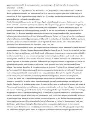 apparemment interminable de guerres, ponctuées, à une exception près, de brefs intervalles de paix, contribua
certainement à ce résultat.
Unique exception, la Longue Paix dura plus d'un siècle. En 384, Shapur III (383-388) conclut une trêve avec Rome.
Hormis quelques escarmouches aux frontières en 421-422, les hostilités ne reprirent qu'au début du VIe siècle et se
poursuivirent de façon presque ininterrompue jusqu'en 628. A cette date, une nouvelle puissance était en train de naître,
qui ne tarderait pas à éclipser les deux adversaires.
Pour les historiens de l'époque et plus tard du Moyen Age, le principal enjeu de ces guerres était, comme on peut s'en
douter, territorial. Les Romains revendiquaient l'Arménie et la Mésopotamie qui, pendant presque toute cette période, se
trouvaient sous domination perse. Ils les revendiquaient parce que l'empereur Trajan les avait conquises, ce qui leur
octroyait, selon un principe également partagé par les Perses et, plus tard, les musulmans, un droit permanent sur ces
deux régions. Les Byzantins, quant à eux, pouvaient se prévaloir d'un argument supplémentaire, à savoir que leurs
habitants, majoritairement chrétiens, devaient allégeance à l'empereur chrétien. Les Perses, de leur côté, revendiquaient
la Syrie, la Palestine et même l'Egypte conquise en 525 avant J.-C. par Cambyse, le fils de Cyrus. Au fil des guerres, ils
réussirent à envahir ces contrées et même à les conserver pendant de brèves périodes. Elles n'abritaient ni Perses ni
zoroastriens, mais d'autres minorités non chrétiennes vinrent à leur aide.
Les historiens contemporains ont montré que ces guerres avaient aussi d'autres enjeux, notamment le contrôle des routes
commerciales entre l'Orient et l'Occident. Deux produits d'Extrême-Orient, la soie de Chine et les épices d'Inde et d'Asie
du Sud-Est, étaient particulièrement prisés dans le monde méditerranéen. Leur commerce connut un essor considérable ;
les édits romains révèlent un souci constant de le protéger contre toute ingérence. Grâce à lui, le monde romain et le
monde byzantin entrèrent en contact avec les civilisations asiatiques de la Chine et de l'Inde. S'ils n'entretenaient pas de
relations régulières et, pour autant qu'on sache, n'échangeaient que très peu de visiteurs, ils importaient de la soie et des
épices en grande quantité, qu'ils payaient en pièces d'or, n'ayant quasiment pas d'autres marchandises à offrir en
échange. C'est ainsi que des milliers de pièces d'or romaines partirent pour l'Extrême-Orient, mais aussi pour l'Orient où
les Perses, jouant le rôle d'intermédiaires, prélevaient au passage de substantiels profits, surtout lorsqu'ils dominaient
l'Asie centrale et contrôlaient le commerce de la soie à son point de départ. Bien qu'il s'en inquiétât à l'occasion, le
monde romain paraît, dans l'ensemble, avoir remarquablement bien supporté ces ponctions de métal précieux.
La voie la plus directe vers l'Extrême-Orient passait par la Perse ou divers territoires sous sa domination, mais les
Romains et, plus tard, les Byzantins avaient naturellement intérêt, tant sur le plan économique que stratégique, à en
chercher d'autres, hors de portée des armées perses. Ils avaient le choix entre, au nord, une route terrestre qui, partant de
Chine, traversait les territoires turcs de la steppe eurasienne pour déboucher sur la mer Noire et l'espace byzantin, et, au
sud, une voie maritime qui, partant de l'océan Indien, aboutissait au golfe Per-sique et en Arabie, ou bien en mer Rouge,
et se poursuivait par voie terrestre à travers l'Egypte et l'isthme de Suez, ou encore empruntait les routes caravanières
d'Arabie occidentale depuis le Yémen jusqu'aux frontières de la Syrie. De son côté, l'Empire perse entendait profiter de
sa position stratégique pour avoir la haute main sur le commerce byzantin, en tirer des bénéfices en temps de paix et
l'entraver en temps de guerre. D'où les perpétuelles luttes d'influence que se livrèrent les deux puissances impériales
dans les pays qui leur étaient limitrophes. Leurs interventions - commerciales, diplomatiques et, plus rarement,
militaires - eurent des répercussions considérables, notamment au nord, sur les tribus et les principautés turques, et au
sud, sur les tribus et les principautés arabes. Ni les Turcs ni les Arabes ne semblent avoir participé de façon notable à
 