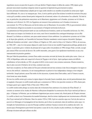 inquiétante encore est peut-être la guerre civile qui déchire l'Algérie depuis le début des années 1990, depuis qu'un
puissant mouvement musulman intégriste remet en question la légitimité du gouvernement en place.
L'un des principes fondamentaux adoptés par la Ligue arabe interdit à ses membres de prendre les armes pour régler
leurs différends. Or, ceux-ci ne manquent pas. Ainsi, il arrive parfois qu'un État réclame la totalité du territoire d'un pays
voisin qu'il considère comme faisant partie intégrante du sol national, même si la colonisation l'en a détaché. Tel était le
cas, en particulier, des prétentions marocaines sur la Mauritanie, égyptiennes sur le Soudan, syriennes sur le Liban et
irakiennes sur le Koweit. En 1953, les Égyptiens ont renoncé à leurs prétentions sur le Soudan et reconnu sa
souveraineté. En 1970, les Marocains ont fait de même avec la Mauritanie. En novembre 1994, le gouvernement irakien
a été finalement obligé de reconnaître la souveraineté et l'intégrité territoriale du Koweit.
Les prétentions de l'Irak portaient tantôt sur une rectification de frontières, tantôt sur l'ensemble du Koweit. En 1961,
l'Irak massa ses troupes à la frontière de son voisin, mais l'envoi immédiat d'un contingent britannique eut un effet
dissuasif. Les Irakiens se retirèrent, sans pour autant renoncer à leurs ambitions. Les prétentions syriennes sur le Liban
et, de façon plus générale, sur l'ensemble de l'ancienne Palestine mandataire restent toujours d'actualité. Quelques
différends frontaliers ont éclaté - entre le Maroc et l'Algérie en 1963, entre la Libye et le Tchad en 1980 et, de nouveau,
en 1986-1987 -, mais ils n'ont jamais dépassé le cadre local et n'ont en rien modifié l'organisation politique globale de la
région. La première grave violation du principe de la Ligue arabe s'est produite en 1990, lorsque l'Irak a envahi, occupé
puis annexé l'État souverain du Koweit. De conflit interarabe, cette guerre s'est rapidement transformée en une crise
internationale de première grandeur.
Mus par l'idéal du panarabisme, certains États arabes souverains ont tenté de former des entités plus vastes. Ainsi, en
1958, la République arabe unie naquit de la fusion de l'Egypte et de la Syrie. Après quelques années de difficile
cohabitation, la Syrie décida, en 1961, de quitter la RAU et de revenir à une existence autonome. D'autres tentatives,
dues le plus souvent à l'initiative de la Libye, restèrent sans suite.
Sauf rares exceptions, les États arabes de l'ère post-coloniale doivent leur existence à des forces étrangères à la région et
ont un côté artificiel ; néanmoins, ils ont remarquablement su préserver leur indépendance étatique et leur intégrité
territoriale. Jusqu'à présent, aucun État arabe n'a fait sécession, et jamais deux États arabes, sauf le Yémen et encore,
n'ont formé une union durable.
De tous les conflits armés qu'a connus la région depuis la Seconde Guerre mondiale, deux ont été particulièrement durs
et sanglants: d'une part, le conflit israélo-arabe qui a commencé en 1948 et s'est peut-être terminé en 1994, d'autre part,
la longue guerre qui a opposé l'Irak et l'Iran entre 1980 et 1988.
Le conflit israélo-arabe plonge ses racines dans des événements bien antérieurs à la création de l'État d'Israël ; il
remonte au moment où les Arabes de Palestine s'efforçaient d'empêcher la construction d'un Foyer national juif dans ce
pays. A l'époque, la Palestine, que ses habitants n'appelaient pas encore comme cela, faisait partie de l'Empire ottoman.
Le conflit se durcit avec l'instauration du mandat britannique, dont les termes impliquaient une reconnaissance officielle
d'un Foyer national juif en Palestine. Dans les années 1930 et 1940, il prit un caractère aigu avec l'arrivée des nazis au
pouvoir en Allemagne et la propagation de leur doctrine, par la force ou autrement, dans de nombreux autres pays. Le
triomphe de l'antisémitisme au cœur de l'Europe semblait confirmer l'analyse sioniste de la condition des Juifs ; les
anciens pays d'immigration ayant fermé leurs portes à cause de la crise, de plus en plus nombreux, les réfugiés juifs
d'Europe n'avaient nulle part ailleurs où aller.
 
