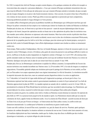 En 1945, la majorité des Juifs de l'Europe occupée avaient disparu, et les quelques centaines de milliers de rescapés se
trouvaient dans des camps de « personnes déplacées ». Ceux qui venaient d'Europe occidentale retournèrent chez eux
sans trop de difficulté. Il n'en alla pas de même pour ceux qui venaient d'Europe centrale et orientale, de pays occupés
par des troupes étrangères et en proie à des bouleversements internes ; bien souvent, ils eurent à faire face à l'hostilité et
à la violence de leurs anciens voisins. Plutôt que d'être à nouveau opprimés et persécutés par leurs compatriotes,
beaucoup préférèrent prendre le risque d'émigrer en Terre promise.
Ce soudain afflux d'immigrants juifs posa un problème insoluble aux Britanniques qui s'efforçaient tant bien que mal
d'étayer les piliers vermoulus de leur empire et ne voulaient pas s'attirer les foudres des Arabes de Palestine et d'ailleurs.
Pendant près de deux ans, ils firent tout ce qui était en leur pouvoir - usant de moyens diplomatiques dans les pays
d'origine et de transit, lançant des opérations navales en haute mer et des opérations de police dans les territoires sous
leur mandat -pour arrêter, détourner ou repousser cette marée humaine. Mais leur action navale et policière était d'une
efficacité limitée, et, à une époque où le monde occidental, encore sous le choc des révélations concernant l'Holocauste,
éprouvait de la sympathie pour les Juifs et où le bloc soviétique, pour des raisons qui lui étaient propres, avait pris le
parti des Juifs contre la Grande-Bretagne, leurs efforts diplomatiques restaient sans résultat ou même se retournaient
contre eux.
Entre-temps, l'Inde accéda à l'indépendance. Dès lors, la Grande-Bretagne, épuisée et à bout de ressources après six ans
de guerre contre l'Allemagne, n'avait, à l'évidence, plus guère de raison de poursuivre une politique difficile à mettre en
œuvre, inefficace et de plus en plus impopulaire en Angleterre comme à l'étranger. Le 2 avril 1947, elle annonça donc
qu'elle entendait rendre aux Nations unies le mandat qu'elle avait reçu de la défunte Société des Nations et se retirer de
Palestine. Quelques mois plus tard, la date de son retrait était fixée au samedi 15 mai 1948.
Pendant plus d'un an, les Britanniques continuèrent à expédier les affaires courantes, la responsabilité de l'avenir des
anciens territoires sous mandat incombant aux Nations unies. Le 29 novembre 1947, à la suite de longues et complexes
négociations, l'Assemblée générale adopta une résolution prévoyant le partage de la Palestine en trois entités, un État
juif, un État arabe et un corpus separatum placé sous régime international, la ville de Jérusalem. La résolution recueillit
la majorité nécessaire des deux tiers, mais ne contenait aucune disposition relative à sa mise en application.
Le 17 décembre, le Conseil de la Ligue arabe déclara qu'il s'opposerait au partage, au besoin par la force. Les
Palestiniens reprirent leur lutte armée contre le gouvernement mandataire et contre le Foyer national juif. Les Juifs de
Palestine approuvèrent le plan de l'ONU. Le mandat expirant un samedi, dès le vendredi, à savoir le 14 mai 1948, ils
proclamèrent la création de l'État d'Israël dans les territoires que leur accordait le plan de partage. Les Palestiniens, qui
avaient déjà pris les armes, reçurent le renfort des pays voisins et de quelques États arabes plus éloignés.
Durant les années de guerre, les combats entre Juifs et Arabes en Palestine avaient diminué en intensité. Ils reprirent de
plus belle en 1947 et se poursuivirent jusqu'à la fin du mandat et après. Les Palestiniens étaient aidés par un corps de
volontaires de Syrie, appelé Armée de libération arabe. Avec la création de l'État d'Israël - aussitôt reconnu de facto par
les États-Unis et de jure par l'Union soviétique - et l'intervention des États arabes voisins, le conflit revêtit une
dimension internationale. Le combat pour la Palestine se transforma en guerre israélo-arabe.
Contre une telle coalition, le nouvel État avait, à première vue, peu de chance de survivre. Pourtant, après quelques
semaines de combats désespérés, la situation militaire se retourna du tout au tout. Coincés entre leurs ennemis et la mer,
les Israéliens déployèrent une force inattendue, tandis que les Arabes, trop sûrs d'eux et affaiblis par des rivalités
dynastiques et nationales, se voyaient obligés de céder du terrain.
 