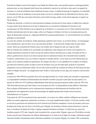 Ponctuée de fragiles cessez-le-feu négociés sous l'égide des Nations unies, cette première guerre se prolongea pendant
plusieurs mois, au cours desquels Israël réussit non seulement à conserver ses territoires, mais aussi à en acquérir de
nouveaux. Le reste de la Palestine était contrôlé par les pays voisins : la bande de Gaza par les Egyptiens, la Cisjordanie
et Jérusalem-Est par les Jordaniens et une petite enclave sur la rive orientale du lac de Tibériade par les Syriens. Entre
janvier et avril 1949, des conventions d'armistice entre Israël et les pays arabes voisins furent négociées et signées sur
l'île de Rhodes.
Pendant des décennies, ce furent les seuls documents juridiques reconnus par les deux parties et réglant leurs relations.
Les pays arabes firent clairement savoir que la signature de ces conventions n'impliquait de leur part ni une
reconnaissance de l'État d'Israël ni une acceptation de ses frontières. La convention avec le Liban confirmait l'ancienne
frontière internationale entre les deux camps; celles avec l'Egypte, la Jordanie et la Syrie ne reconnaissaient que des
lignes de démarcation, laissant au « règlement définitif de la question palestinienne » le soin de déterminer les frontières
politiques ou territorialesl.
Au cours des combats, de nombreux Arabes palestiniens quittèrent leurs foyers, ou en furent chassés - les témoignages
sont contradictoires, mais les deux cas se sont sans doute produits - et devinrent des réfugiés dans les pays arabes
voisins. Selon une estimation des Nations unies, leur nombre était à l'époque de sept cent vingt-six mille.
Dans la confusion des combats et les incertitudes de la diplomatie, dans l'angoisse de la fuite et de l'expulsion, les
réfugiés palestiniens connurent le même sort que des millions d'autres personnes qui, en Inde, en Europe de l'Est et
ailleurs, quittèrent leurs foyers ou en furent chassées dans les lendemains brutaux de la Seconde Guerre mondiale.
Toutefois, contrairement à eux, ils ne furent ni rapatriés ni installés ailleurs ; on les laissa ou on les enferma dans des
camps, où ils restèrent, pendant des générations, des réfugiés sans État. Il y eut cependant une exception, la Jordanie,
qui annexa les territoires qu'elle occupait à l'ouest du Jourdain et qui, peu de temps après, proposa la citoyenneté
jordanienne à tous les Palestiniens arabes. De son côté, Israël accueillit des centaines de milliers de Juifs fuyant les pays
arabes ou obligés d'en partir ; les antagonismes entre Arabes et Juifs prenant un tour aigu, leur situation y était devenue
intenable.
La guerre de 1948-1949 fut la première d'une série qui opposa Israël à ses voisins arabes, pris ensemble ou séparément.
La responsabilité immédiate du déclenchement des hostilités incombe à peu près à part égale aux deux parties. Les
guerres de 1948 et de 1973 résultèrent indéniablement d'une décision des gouvernements arabes; celles de 1956 et de
1982 d'une décision prise par Israël. Dans le cas de la guerre de 1967, la responsabilité est plus difficile à déterminer.
Plus on dispose d'informations sur les événements qui conduisirent au déclenchement des hostilités, plus les
protagonistes nous apparaissent comme des personnages de tragédie grecque dont chaque action les pousse
inéluctablement vers la guerre.
Cette guerre de 1967 fut assurément la plus spectaculaire: en six jours, les soldats israéliens infligèrent une écrasante
défaite aux armées égyptienne, jordanienne et syrienne, et au corps expéditionnaire irakien. A la fin des combats, Israël
se trouvait en possession non seulement de tout le territoire de la Palestine mandataire à l'ouest du Jourdain, mais aussi
du plateau du Golan, pris à la Syrie, et du Sinaï, pris à l'Egypte. Ses frontières militaires étaient désormais le canal de
Suez, le Jourdain et le plateau du Golan, à quelque cinquante kilomètres de Damas. Le Sinaï resta aux mains des
Israéliens jusqu'en 1979, date à laquelle, pour la première fois, un pays arabe, l'Egypte, signa avec l'État hébreu un traité
de paix qui prévoyait l'instauration de relations diplomatiques et le retrait en trois étapes des troupes israéliennes jusqu'à
l'ancienne frontière internationale entre la Palestine mandataire et le royaume d'Egypte. En octobre 1994, un deuxième
 