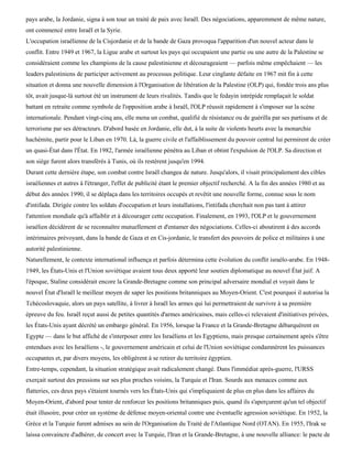 pays arabe, la Jordanie, signa à son tour un traité de paix avec Israël. Des négociations, apparemment de même nature,
ont commencé entre Israël et la Syrie.
L'occupation israélienne de la Cisjordanie et de la bande de Gaza provoqua l'apparition d'un nouvel acteur dans le
conflit. Entre 1949 et 1967, la Ligue arabe et surtout les pays qui occupaient une partie ou une autre de la Palestine se
considéraient comme les champions de la cause palestinienne et décourageaient — parfois même empêchaient — les
leaders palestiniens de participer activement au processus politique. Leur cinglante défaite en 1967 mit fin à cette
situation et donna une nouvelle dimension à l'Organisation de libération de la Palestine (OLP) qui, fondée trois ans plus
tôt, avait jusque-là surtout été un instrument de leurs rivalités. Tandis que le fedayin intrépide remplaçait le soldat
battant en retraite comme symbole de l'opposition arabe à Israël, l'OLP réussit rapidement à s'imposer sur la scène
internationale. Pendant vingt-cinq ans, elle mena un combat, qualifié de résistance ou de guérilla par ses partisans et de
terrorisme par ses détracteurs. D'abord basée en Jordanie, elle dut, à la suite de violents heurts avec la monarchie
hachémite, partir pour le Liban en 1970. Là, la guerre civile et l'affaiblissement du pouvoir central lui permirent de créer
un quasi-État dans l'État. En 1982, l'armée israélienne pénétra au Liban et obtint l'expulsion de l'OLP. Sa direction et
son siège furent alors transférés à Tunis, où ils restèrent jusqu'en 1994.
Durant cette dernière étape, son combat contre Israël changea de nature. Jusqu'alors, il visait principalement des cibles
israéliennes et autres à l'étranger, l'effet de publicité étant le premier objectif recherché. A la fin des années 1980 et au
début des années 1990, il se déplaça dans les territoires occupés et revêtit une nouvelle forme, connue sous le nom
d'intifada. Dirigée contre les soldats d'occupation et leurs installations, l'intifada cherchait non pas tant à attirer
l'attention mondiale qu'à affaiblir et à décourager cette occupation. Finalement, en 1993, l'OLP et le gouvernement
israélien décidèrent de se reconnaître mutuellement et d'entamer des négociations. Celles-ci aboutirent à des accords
intérimaires prévoyant, dans la bande de Gaza et en Cis-jordanie, le transfert des pouvoirs de police et militaires à une
autorité palestinienne.
Naturellement, le contexte international influença et parfois détermina cette évolution du conflit israélo-arabe. En 1948-
1949, les États-Unis et l'Union soviétique avaient tous deux apporté leur soutien diplomatique au nouvel État juif. A
l'époque, Staline considérait encore la Grande-Bretagne comme son principal adversaire mondial et voyait dans le
nouvel État d'Israël le meilleur moyen de saper les positions britanniques au Moyen-Orient. C'est pourquoi il autorisa la
Tchécoslovaquie, alors un pays satellite, à livrer à Israël les armes qui lui permettraient de survivre à sa première
épreuve du feu. Israël reçut aussi de petites quantités d'armes américaines, mais celles-ci relevaient d'initiatives privées,
les États-Unis ayant décrété un embargo général. En 1956, lorsque la France et la Grande-Bretagne débarquèrent en
Egypte — dans le but affiché de s'interposer entre les Israéliens et les Egyptiens, mais presque certainement après s'être
entendues avec les Israéliens -, le gouvernement américain et celui de l'Union soviétique condamnèrent les puissances
occupantes et, par divers moyens, les obligèrent à se retirer du territoire égyptien.
Entre-temps, cependant, la situation stratégique avait radicalement changé. Dans l'immédiat après-guerre, l'URSS
exerçait surtout des pressions sur ses plus proches voisins, la Turquie et l'Iran. Sourds aux menaces comme aux
flatteries, ces deux pays s'étaient tournés vers les États-Unis qui s'impliquaient de plus en plus dans les affaires du
Moyen-Orient, d'abord pour tenter de renforcer les positions britanniques puis, quand ils s'aperçurent qu'un tel objectif
était illusoire, pour créer un système de défense moyen-oriental contre une éventuelle agression soviétique. En 1952, la
Grèce et la Turquie furent admises au sein de l'Organisation du Traité de l'Atlantique Nord (OTAN). En 1955, l'Irak se
laissa convaincre d'adhérer, de concert avec la Turquie, l'Iran et la Grande-Bretagne, à une nouvelle alliance: le pacte de
 