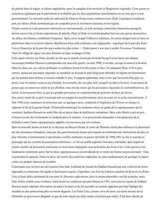 du pétrole dans la région; et même impérialiste, pour la conquête d'un territoire et l'hégémonie régionale. Cette guerre se
caractérisa également par le patriotisme et la fidélité que les deux populations manifestèrent envers leur pays et leur
gouvernement. La minorité arabe du sud-ouest de l'Iran ne fit pas cause commune avec l'Irak; à quelques exceptions
près, les shiites d'Irak montrèrent peu de sympathie pour la révolution iranienne et son régime.
N'étant soumis ni à des pressions intérieures ou internationales, ni à de sérieuses contraintes financières puisqu'ils
étaient encore l'un et l'autre exportateurs de pétrole, l'Iran et l'Irak se livrèrent pendant huit ans une guerre destructrice.
Au début, les Iraniens semblèrent l'emporter. Après avoir stoppé l'offensive irakienne, ils contre-attaquè-rent en force et
pénétrèrent dans le territoire irakien. Bénéficiant d'une aide extérieure non négligeable - logistique de la part des États-
Unis et financière de la part des pays arabes les plus riches — l'Irak réussit à son tour à arrêter l'invasion. Finalement,
l'Iran fut obligé de signer une paix donnant un léger avantage à l'Irak.
Cette quasi-victoire sur l'Iran, ajoutée au fait que le monde n'avait pas bronché lorsqu'il avait lancé son attaque,
encouragea Saddam Hussein à entreprendre une nouvelle guerre: en août 1990, il envahit, occupa et annexa le Koweit.
Dans les deux cas, ses calculs politiques et militaires furent à la fois justes et faux. En attaquant l'Iran, il fit le pari,
correct, qu'aucune puissance régionale ou mondiale ne lèverait le petit doigt pour défendre un régime révolutionnaire
qui les traînait dans la boue et laissait craindre le pire. Il supputa également, mais à tort, que l'invasion d'un pays en
proie à une révolution serait un jeu d'enfant. En revanche, dix ans plus tard, lorsqu'il envahit le Koweit, il eut raison de
penser que son annexion serait un jeu d'enfant, mais tort de croire que les puissances régionales le soutiendraient ou, du
moins, le laisseraient faire, et que les grandes puissances se contenteraient de protester du bout des lèvres.
Son erreur venait de ce qu'il n'avait pas pris en compte les transformations alors en cours sur la scène internationale. A
l'été 1990 avait commencé un processus qui, en quelques mois, conduirait à l'implosion de l'Union soviétique et
signerait la fin de la guerre froide. N'étant plus retenu par les prudentes mises en garde de la superpuissance qui le
soutenait, Saddam Hussein se sentit libre de se lancer dans de périlleuses entreprises. Mais cette liberté avait un prix.
Comme la suite des événements ne tarderait pas à le montrer, il ne pouvait plus demander à son protecteur de le
défendre contre l'autre superpuissance appelée à la rescousse par ses victimes.
Dans la nouvelle donne en train de se dessiner au Moyen-Orient, le cours de l'histoire n'était plus influencé ou déterminé
par des puissances étrangères, mais par des gouvernements locaux provoquant ou réclamant leur intervention de plus en
plus réticente. Contrairement à tant d'autres conflits antérieurs, la guerre du Golfe de 1990-1991 ne fut ni suscitée ni
prolongée par les rivalités de puissances extérieures ; ce fut un conflit régional, bien plus, interarabe, dans lequel un
certain nombre de puissances extérieures se trouvèrent impliquées sous la houlette des États-Unis. Cette guerre et ses
lendemains montrèrent qu'en fait les deux superpuissances avaient décidé de se retirer de l'arène moyen-orientale - l'une
n'ayant plus la capacité, l'autre le désir, de nourrir des ambitions impériales ou, plus modestement, de protéger la région
contre ses propres fauteurs de troubles.
Contrastant avec les huit ans de la guerre Iran-Irak, la défaite de l'armée de Saddam Hussein par une coalition de forces
régionales et extérieures fut rapide et facilement acquise. Cependant, une fois les Irakiens expulsés du Koweit, les États-
Unis et leurs alliés résolurent de s'en tenir là. Diverses explications, plus ou moins plausibles, ont été avancées, mais
l'une d'elles semble assez évidente: étant donné les conditions qui prévalaient en 1991, renverser le régime de Saddam
Hussein aurait impliqué d'en mettre un autre à la place et de lui accorder un soutien rappelant par trop l'époque des
mandats ou des protectorats plus ou moins déguisés. Les États-Unis, comme on le dit alors, n'avaient aucune envie
d'installer un proconsul à Bagdad, ce que de toute façon ses alliés arabes n'auraient pas toléré. Il fut donc décidé de
 