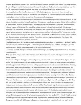 laisser au peuple irakien - comme c'était son droit - le choix de conserver son chef ou d'en changer. Les suites concrètes
de cette politique se manifestèrent aussitôt après le cessez-le-feu, lorsque Saddam Hussein entreprit d'écraser sans pitié
tous les mouvements d'opposition, kurde au nord, shiite au sud et adversaires de tous bords au centre.
Le message était clair. Les États-Unis étaient prêts à défendre éner-giquement leurs intérêts vitaux et ceux de la
communauté internationale, au coup par coup. Pour le reste, les pays et les habitants du Moyen-Orient devaient s'en
remettre à eux-mêmes. La région devenait plus libre, mais aussi plus dangereuse.
La fin de la guerre froide et l'effondrement de l'ordre bipolaire que les deux superpuissances, agissant de concert ou non,
avaient réussi à imposer mirent les peuples du Moyen-Orient, comme ceux des autres régions libérées de leur tutelle ou
de leur ingérence, devant un choix redoutable : ou bien régler, peut-être lentement et à contrecœur, leurs différends et
coexister en paix, ou bien donner libre cours à leur haine et se trouver pris dans l'engrenage de la violence et des
massacres. C'est certainement la crainte d'une telle perspective et la conviction qu'il y avait des forces - à l'intérieur de la
région - qui œuvraient en ce sens, qui poussèrent le gouvernement israélien, la direction de l'OLP et un certain nombre
de gouvernements arabes à s'engager dans des négociations ; grâce à l'aide des Américains et d'autres, celles-ci semblent
aller dans le sens d'une reconnaissance mutuelle, d'une relative tolérance et, plus concrètement, d'un abandon des
territoires occupés par Israël au profit des Palestiniens.
Avec l'accord qui mettra fin à la présence israélienne dans les territoires occupés, les Palestiniens — dernier des peuples
arabes à vivre sous domination étrangère — seront sur le point de réaliser leur rêve de liberté. Mais déjà se pose une
question urgente : une fois indépendants, quel type de régime choisiront-ils ?
La France et la Grande-Bretagne avaient créé des États à leur image : des républiques parlementaires et des monarchies
constitutionnelles.
Après leur départ, presque toutes s'effondrèrent ou furent abandonnées et les peuples de la région se mirent en quête
d'autres modèles.
Si la menace politique et stratégique que faisaient peser les puissances de l'Axe sur le Moyen-Orient disparut avec leur
défaite, leurs idées continuèrent à influencer les mouvements nationalistes et autres du même genre alors en plein essor.
Cette idéologie nouvelle et l'organisation socio-politique qu'elle impliquait étaient séduisantes à double titre: d'une part,
pour la simple raison qu'elles s'opposaient à un Occident dominant, d'autre part, parce qu'elles correspondaient plus
étroitement, sur bien des plans, aux réalités et aux traditions de la région. Dans des pays aux frontières incertaines et à
l'identité nationale encore fragile, le nationalisme ethnique était plus facile à comprendre que le patriotisme. De même,
les idéologies radicales et autoritaires possédaient une force d'attraction plus grande que le libéralisme. Les identités
communautaires et les droits collectifs semblaient plus adéquats et plus pertinents que les conceptions individualistes de
l'Occident. Ces idées eurent — et continuent d'avoir — plus d'impact en Syrie et en Irak qu'en Egypte, pays doté d'une
plus forte identité nationale, d'une plus vieille tradition libérale et d'une plus longue expérience du parlementarisme.
L'incapacité des armées arabes à empêcher la naissance de l'État d'Israël suscita de profonds examens de conscience
dans les pays arabes et aboutit, en quelques années, au renversement brutal des dirigeants ou même des régimes tenus
pour responsables. Le premier à tomber fut celui de la Syrie ; en mars 1949, Husnï Za'ïm, un colonel, mit fin, sans
effusion de sang, au régime présidentiel et parlementaire, inaugurant ainsi une série de coups d'État militaires. En 1954,
la tenue d'élections permit le retour du parlementarisme, mais celui-ci ne dura pas. De 1958 à 1961, la Syrie fit partie de
la République arabe unie. Après son départ de l'union, le pays s'orienta rapidement vers une dictature du parti Baath.
Tenu pour responsable de la défaite arabe en Palestine et, pis, accusé d'avoir voulu faire la paix avec Israël, le roi
 