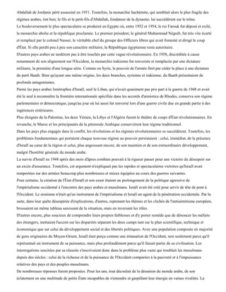Abdallah de Jordanie périt assassiné en 1951. Toutefois, la monarchie hachémite, qui semblait alors le plus fragile des
régimes arabes, tint bon; le fils et le petit-fils d'Abdallah, fondateur de la dynastie, lui succédèrent sur le trône.
Le bouleversement le plus spectaculaire se produisit en Egypte où, entre 1952 et 1954, le roi Farouk fut déposé et exilé,
la monarchie abolie et la république proclamée. Le premier président, le général Muhammad Néguib, fut très vite écarté
et remplacé par le colonel Nasser, le véritable chef du groupe des Officiers libres qui avait fomenté et dirigé le coup
d'État. Si elle perdit peu à peu son caractère militaire, la République égyptienne resta autoritaire.
D'autres pays arabes ne tardèrent pas à être touchés par cette vague révolutionnaire. En 1958, discréditée à cause
notamment de son alignement sur l'Occident, la monarchie irakienne fut renversée et remplacée par une dictature
militaire, la première d'une longue série. Comme en Syrie, le pouvoir de l'armée finit par céder la place à une dictature
du parti Baath. Bien qu'ayant une même origine, les deux branches, syrienne et irakienne, du Baath présentaient de
profonds antagonismes.
Parmi les pays arabes limitrophes d'Israël, seul le Liban, qui n'avait quasiment pas pris part à la guerre de 1948 et avait
été le seul à reconnaître la frontière internationale spécifiée dans les accords d'armistice de Rhodes, conserva son régime
parlementaire et démocratique, jusqu'au jour où lui aussi fut renversé lors d'une guerre civile due en grande partie à des
ingérences extérieures.
Plus éloignés de la Palestine, les deux Yémen, la Libye et l'Algérie furent le théâtre de coups d'État révolutionnaires. En
revanche, le Maroc et les principautés de la péninsule Arabique conservèrent leur régime traditionnel.
Dans les pays plus engagés dans le conflit, les révolutions et les régimes révolutionnaires se succédèrent. Toutefois, les
problèmes fondamentaux qui portaient chaque nouveau régime au pouvoir persistaient : celui, immédiat, de la présence
d'Israël au cœur de la région et celui, plus angoissant encore, de son maintien et de son extraordinaire développement,
malgré l'hostilité générale du monde arabe.
La survie d'Israël en 1948 après des mois d'âpres combats pouvait à la rigueur passer pour une victoire du désespoir sur
un excès d'assurance. Toutefois, cet argument n'expliquait pas les rapides et spectaculaires victoires qu'Israël avait
remportées sur des armées beaucoup plus nombreuses et mieux équipées au cours des guerres suivantes.
Pour certains, la création de l'État d'Israël et son essor étaient un prolongement de la politique agressive de
l'impérialisme occidental à l'encontre des pays arabes et musulmans. Israël avait été créé pour servir de tête de pont à
l'Occident. Le sionisme n'était qu'un instrument de l'impérialisme et Israël un agent de la pénétration occidentale. Par la
suite, dans leur quête désespérée d'explications, d'autres, reprenant les thèmes et les clichés de l'antisémitisme européen,
brossaient un même tableau saisissant de la situation, mais en inversant les rôles.
D'autres encore, plus soucieux de comprendre leurs propres faiblesses et d'y porter remède que de dénoncer les méfaits
des étrangers, mettaient l'accent sur les disparités séparant les deux camps tant sur le plan scientifique, technique et
économique que sur celui du développement social et des libertés politiques. Avec une population composée en majorité
de gens originaires du Moyen-Orient, Israël était perçu comme une émanation de l'Occident, non seulement parce qu'il
représentait un instrument de sa puissance, mais plus profondément parce qu'il faisait partie de sa civilisation. Les
interrogations suscitées par sa réussite s'inscrivaient donc dans le problème plus vaste qui troublait les musulmans
depuis des siècles : celui de la richesse et de la puissance de l'Occident comparées à la pauvreté et à l'impuissance
relatives des pays et des peuples musulmans.
De nombreuses réponses furent proposées. Pour les uns, tout découlait de la désunion du monde arabe, de son
éclatement en une multitude de petits États incapables de s'entendre et gaspillant leur énergie en vaines rivalités. La
 