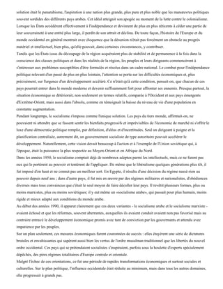 solution était le panarabisme, l'aspiration à une nation plus grande, plus pure et plus noble que les manœuvres politiques
souvent sordides des différents pays arabes. Cet idéal atteignit son apogée au moment de la lutte contre le colonialisme.
Lorsque les États accédèrent effectivement à l'indépendance et devinrent de plus en plus réticents à céder une partie de
leur souveraineté à une entité plus large, il perdit de son attrait et déclina. De toute façon, l'histoire de l'Europe et du
monde occidental en général montrait avec éloquence que la désunion n'était pas forcément un obstacle au progrès
matériel et intellectuel, bien plus, qu'elle pouvait, dans certaines circonstances, y contribuer.
Tandis que les États issus du découpage de la région acquéraient plus de stabilité et de permanence à la fois dans la
conscience des classes politiques et dans les réalités de la région, les peuples et leurs dirigeants commencèrent à
s'intéresser aux problèmes susceptibles d'être formulés et résolus dans un cadre national. Le combat pour l'indépendance
politique relevant d'un passé de plus en plus lointain, l'attention se porta sur les difficultés économiques et, plus
précisément, sur l'urgence d'un développement accéléré. Ce n'était qu'à cette condition, pensait-on, que chacun de ces
pays pourrait entrer dans le monde moderne et devenir suffisamment fort pour affronter ses ennemis. Presque partout, la
situation économique se détériorait, non seulement en termes relatifs, comparée à l'Occident et aux pays émergents
d'Extrême-Orient, mais aussi dans l'absolu, comme en témoignait la baisse du niveau de vie d'une population en
constante augmentation.
Pendant longtemps, le socialisme s'imposa comme l'unique solution. Les pays du tiers monde, affirmait-on, ne
pouvaient ni attendre que se fassent sentir les bienfaits progressifs et imprévisibles de l'économie de marché ni s'offrir le
luxe d'une démocratie politique remplie, par définition, d'aléas et d'incertitudes. Seul un dirigeant à poigne et la
planification centralisée, autrement dit, un gouvernement socialiste de type autoritaire pouvait accélérer le
développement. Naturellement, cette vision devait beaucoup à l'action et à l'exemple de l'Union soviétique qui, à
l'époque, était la puissance la plus respectée au Moyen-Orient et en Afrique du Nord.
Dans les années 1950, le socialisme comptait déjà de nombreux adeptes parmi les intellectuels, mais ce ne furent pas
eux qui le portèrent au pouvoir et tentèrent de l'appliquer. De même que le libéralisme quelques générations plus tôt, il
fut imposé d'en haut et ne connut pas un meilleur sort. En Egypte, il résulta d'une décision du régime nassé-rien au
pouvoir depuis neuf ans ; dans d'autre pays, il fut mis en œuvre par des régimes militaires et nationalistes, d'obédiences
diverses mais tous convaincus que c'était le seul moyen de faire décoller leur pays. Il revêtit plusieurs formes, plus ou
moins marxistes, plus ou moins soviétiques; il y eut même un «socialisme arabe», qui passait pour plus humain, moins
rigide et mieux adapté aux conditions du monde arabe.
Au début des années 1990, il apparut clairement que ces deux variantes - le socialisme arabe et le socialisme marxiste -
avaient échoué et que les réformes, souvent aberrantes, auxquelles ils avaient conduit avaient non pas favorisé mais au
contraire entravé le développement économique promis avec tant de conviction par les gouvernants et attendu avec
impatience par les peuples.
Sur un plan seulement, ces mesures économiques furent couronnées de succès : elles étayèrent une série de dictatures
brutales et envahissantes qui sapèrent aussi bien les vertus de l'ordre musulman traditionnel que les libertés du nouvel
ordre occidental. Ces pays qui se prétendaient socialistes s'inspiraient, parfois sous la houlette d'experts spécialement
dépêchés, des pires régimes totalitaires d'Europe centrale et orientale.
Malgré l'échec de ces orientations, ce fut une période de rapides transformations économiques et surtout sociales et
culturelles. Sur le plan politique, l'influence occidentale était réduite au minimum, mais dans tous les autres domaines,
elle progressait à grands pas.
 