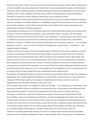Elle était à la fois la plus visible, la plus massive et la moins reconnue dans le domaine matériel, dans les infrastructures
et les services publics qui, pour la plupart furent introduits par les anciennes puissances coloniales ou les détenteurs de
concessions. Dans ce domaine, personne ne souhaitait interrompre le processus de modernisation et revenir en arrière.
D'ailleurs, avions, voitures, téléphones, télévisions, chars et artillerie n'étaient pas perçus comme des produits de
l'Occident ou comme des inventions rendues possibles par une vision occidentale du monde.
Plus étonnant encore, certains pays farouchement anti-occidentaux ont conservé les institutions politiques occidentales,
telles que constitutions et assemblées législatives. La République islamique d'Iran, qui prétend revenir à un authentique
gouvernement musulman, s'est dotée d'une constitution écrite et d'un parlement élu, lesquels n'ont pourtant aucun
précédent dans la doctrine ou l'histoire musulmanes.
L'idée politique occidentale qui a exercé l'influence la plus forte et la plus durable dans la région est sans doute celle de
révolution. L'histoire du Moyen-Orient musulman, comme celle de bien d'autres civilisations, offre de nombreux
exemples de gouvernements renversés par des révoltes ou des conspirations. Le chef qui conteste l'ordre politico-social
et considère de son devoir sacré de renverser la tyrannie pour instaurer la justice fait partie d'une vieille tradition
musulmane. La sharia et la Tradition fixent les limites de l'obéissance due au souverain et analysent — avec de grandes
précautions, il est vrai — les cas où celui-ci ne mérite plus l'allégeance de ses sujets et peut — ou plutôt doit — être
légalement déposé et remplacé.
Toutefois, la notion de révolution, telle qu'elle s'était développée en Hollande au XVIe siècle, en Angleterre au XVIIe,
en France et en Amérique au XVIIIe était inconnue dans la région. Les premiers à présenter leur action comme une
révolution furent les constitutionnalistes d'Iran (1905) et les Jeunes-Turcs de l'Empire ottoman (1908). Depuis, bien
d'autres révolutions ont eu lieu, et en cette dernière décennie du XXe siècle, une nette majorité de pays est gouvernée
par des régimes qui ont pris le pouvoir par la violence. Au début, ce fut parfois à l'occasion d'un combat nationaliste
contre une puissance coloniale; plus récemment, ce fut souvent à l'issue d'un complot fomenté par des officiers contre le
chef de l'État qu'ils étaient censés servir. Tous, avec une égale ferveur, revendiquaient le titre de « révolutionnaire », qui
ne tarda pas à devenir le gage de légitimité le plus communément accepté au Moyen-Orient.
Plus rarement, le changement de régime fut le fait de mouvements sociaux profonds, dont les causes et les conséquences
dépassaient de loin le simple remplacement d'hommes au sommet de l'État. Tel fut assurément le cas de la révolution
islamique de 1979 en Iran, laquelle, par ses origines, ses modalités et peut-être aussi son destin, invite à des
rapprochements avec la Révolution française et, plus encore, russe.
Pour le meilleur ou pour le pire - dès le départ, la controverse a fait rage —, les événements qui se sont déroulés en Iran
peuvent être considérés comme une révolution au sens classique du terme: un mouvement de masse bénéficiant d'une
large participation populaire s'est traduit par des changements majeurs dans le pouvoir politique, mais aussi
économique, et a déclenché, ou peut-être, plus justement, prolongé un vaste processus de transformation sociale.
Sous les Pahlavi, comme sous les Bourbons et les Romanov, de profonds changements étaient déjà à l'œuvre dans la
société iranienne ; bien plus, ils avaient atteint un stade si avancé que seul un changement de régime politique pouvait
les mener à leur terme. Dans la révolution iranienne, comme dans les autres, ce processus risquait d'être détourné de son
cours, perverti ou même anéanti. Très vite, certains Iraniens, parfois de bords opposés, affirmèrent que c'était déjà le
cas. Et lorsque le régime révolutionnaire se consolida, nombre d'autres en vinrent à penser comme eux.
Toutefois, la révolution iranienne était islamique. Ses chefs et ses maîtres à penser n'avaient que faire des modèles
français ou russe, les idéologies européennes, de droite comme de gauche, n'étant à leurs yeux que les manifestations
 