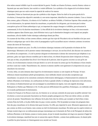 d'un même ennemi infidèle à qui ils avaient déclaré la guerre. Fondée sur d'autres Ecritures, nourrie d'autres valeurs et
façonnée par une autre histoire, leur société se voulait différente. Les symboles et les slogans de la révolution étaient
islamiques parce que eux seuls avaient la capacité de soulever les masses.
Cependant, l'islam ne fournissait pas que des symboles et des slogans. Selon les chefs et les porte-parole de la
révolution, il énonçait des objectifs à atteindre et, non moins important, identifiait les ennemis à abattre. Ceux-ci étaient
bien connus, grâce à l'histoire, à la sharia et à la Tradition: au-dehors l'infidèle, à l'intérieur l'apostat. Bien entendu, pour
ces révolutionnaires, les apostats étaient les musulmans, en particulier les dirigeants, qui n'avaient pas la même
conception qu'eux de l'islam authentique et qui, en important des usages étrangers et infidèles, pervertissaient la
communauté, la foi et la doctrine musulmanes. Le but affiché de la révolution islamique en Iran, et de mouvements
similaires apparus dans d'autres pays, était d'éliminer tout ce que la domination étrangère avait imposé aux peuples
musulmans, afin de rétablir l'ordre islamique authentique donné par Dieu.
Un examen de leur bilan, en Iran comme ailleurs, montre que leur rejet de l'Occident et de ses bienfaits n'est pas aussi
absolu et catégorique que veut le faire croire la propagande et qu'ils accueillent encore volontiers certaines inventions
venues des terres de l'incroyance.
Quelques-unes sautent aux yeux. En effet, la révolution islamique iranienne a été la première révolution de l'ère
électronique. Khomeini a été le premier orateur charismatique à envoyer, de son lieu d'exil, des discours sur cassettes à
ses millions de compatriotes ; il a été le premier dirigeant révolutionnaire à donner des instructions par téléphone à ses
partisans, grâce aux lignes directes installées par le shah en Iran, à la liberté d'expression dont il disposait en France,
mais pas en Irak, son précédent lieu d'exil. Est-il besoin de le préciser, dans les guerres ouvertes ou non qu'ils ont
livrées, les révolutionnaires iraniens n'ont pas hésité à se servir de toutes les armes que les Occidentaux et leurs émules
ont bien voulu leur vendre. Naturellement, fax, internet et antenne satellite sont également à la disposition de ceux qui
cherchent à les renverser.
Il existe, hélas, un autre domaine dans lequel les révolutionnaires iraniens se sont inspirés de l'Europe. Si leurs
références étaient musulmanes plutôt qu'européennes, leurs méthodes étaient souvent plus européennes que
musulmanes. Les procès et les exécutions sommaires d'adversaires idéologiques, le bannissement de centaines de
milliers d'hommes et de femmes, les confiscations de biens à grande échelle, le mélange de répression et de subversion,
de violence et d'endoctrinement qui ont accompagné la consolidation du régime, tout cela rappelle davantage
Robespierre et Staline que Mahomet et Ali. Si elles peuvent difficilement être qualifiées d'islamiques, ces méthodes sont
en revanche parfaitement révolutionnaires.
Comme les Français et les Russes avant eux, les Iraniens ne se sont pas contentés de jouer pour un public national: leur
révolution a exercé une puissante fascination sur d'autres peuples partageant avec l'Iran une même culture, un même
univers de pensée. Naturellement, leur influence fut la plus forte chez les shiites, par exemple au Sud-Liban et dans
certains États du Golfe, et la plus faible dans les pays voisins sunnites. Elle fut pendant un temps très prégnante dans
bien des pays musulmans où le shiisme était quasi inconnu. En effet, peu importait la secte. Khomeini apparaissait, non
pas comme un shiite ou un Iranien, mais comme un chef révolutionnaire musulman. De même que les esprits éclairés en
Europe avaient réagi avec un enthousiasme presque messianique aux événements de Paris et de Petrograd, de même des
millions d'hommes et de femmes, jeunes et moins jeunes, de par le monde musulman ont réagi avec passion à l'appel de
la révolution islamique, manifesté leur joie et caressé des espoirs illimités ; comme leurs prédécesseurs, ils étaient prêts
à justifier les pires horreurs et s'interrogeaient avec anxiété sur l'avenir.
 