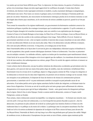 Les années qui suivirent furent difficiles pour l'Iran. La répression, les luttes internes, les guerres à l'extérieur, ainsi
qu'une crise économique chaque jour plus aiguë aggravèrent les souffrances du peuple. Comme dans d'autres
révolutions, des factions rivales regroupant extrémistes et modérés, ou plus exactement idéologues et pragmatiques,
s'affrontaient sans merci. Pour toutes ces raisons et quelques autres, la révolution islamique à l'iranienne perdit une
partie de son attrait. Néanmoins, des mouvements révolutionnaires islamiques proches de la révolution iranienne se sont
développés dans d'autres pays musulmans, où ils sont devenus de sérieux candidats au pouvoir, quand ils ne l'ont pas
déjà pris.
Tout comme les monarchies et les régimes traditionnels, ces gouvernement révolutionnaires souhaitent conserver les
institutions politiques et profiter des avantages économiques que la modernisation a apportés. Ce qu'ils contestent, ce
n'est pas l'origine étrangère de la machine économique, mais son contrôle et son exploitation par des étrangers.
Comme la France et la Grande-Bretagne en leur temps, les États-Unis et l'Union soviétique, rivaux au Moyen-Orient, se
sont efforcés de créer des sociétés et des systèmes politiques à leur image. Tâche difficile s'il en est. Soutenir un
gouvernement autoritaire est aisé ; créer un régime socialiste et marxiste dans un pays musulman est une autre affaire.
Et créer une démocratie libérale en est une encore plus ardue. Mais si les démocraties sont plus difficiles à instaurer,
elles sont aussi plus difficiles à renverser. A long terme, cet avantage joue en leur faveur.
Dans l'interminable débat sur la façon dont il convient de gérer une indépendance chèrement acquise et d'améliorer le
sort de la population, deux grands courants idéologiques dominent: l'islam et la démocratie. Tous deux se présentent
sous de multiples variantes. Les méthodes utilisées, copiées ou imitées par les musulmans ayant manifestement échoué,
il était facile de les accuser d'être étrangères et de n'avoir apporté que des malheurs. Les musulmans devaient retourner à
la foi de leurs ancêtres, être authentiquement eux-mêmes, purger l'État et la société des apports extérieurs et instaurer un
ordre véritablement islamique.
L'autre solution était la démocratie, non pas les piètres imitations des démocraties occidentales qui prévalaient entre les
deux guerres, où le pouvoir était aux mains d'une petite clique de notables, mais des institutions véritablement libres
fonctionnant à tous les niveaux de la vie publique, depuis le village jusqu'au sommet de l'État. Lorsque les intégristes et
les démocrates se trouvent tous les deux dans l'opposition, les premiers ont un immense avantage sur les seconds. Grâce
aux mosquées et aux prédicateurs, ils disposent de lieux de réunion et de réseaux de communication qu'aucun
gouvernement, si autoritaire soit-il> ne peut entièrement contrôler et auxquels ne peut prétendre aucun de ses
adversaires. Il est même parfois arrivé qu'un régime autoritaire facilite la tâche des intégristes, en éliminant toutes les
autres forces d'opposition. Il n'existe au sein de la société qu'un seul autre groupe ayant suffisamment de cohésion,
d'organisation et de moyens pour agir de façon indépendante : l'armée - autre grand moteur du changement politique
dans la région. Selon le lieu et selon l'époque, l'armée a soutenu tantôt la démocratie, comme en Turquie, tantôt
l'intégrisme, comme au Soudan.
Pour certains, islam et démocratie seraient incompatibles. Les intégristes musulmans — ils forment une minorité, mais
sont très actifs -n'ont que faire de la démocratie, si ce n'est lorsqu'elle leur permet d'accéder au pouvoir ; chez les
démocrates, les partisans les plus acharnés de la laïcité ne cachent guère leur intention d'enlever à l'islam son rôle
traditionnel dans la vie publique ou du moins de le réduire. La polémique entre la conception musulmane d'un État
fondé sur la foi et la notion occidentale de séparation de la religion et de l'État a encore de beaux jours devant elle.
Au Moyen-Orient, l'intermède de liberté a été trop long et ses effets trop profonds pour qu'il puisse être oublié. Malgré
de nombreux revers, la démocratie à l'européenne n'est pas morte en terre d'islam, certains signes montrant qu'elle
 