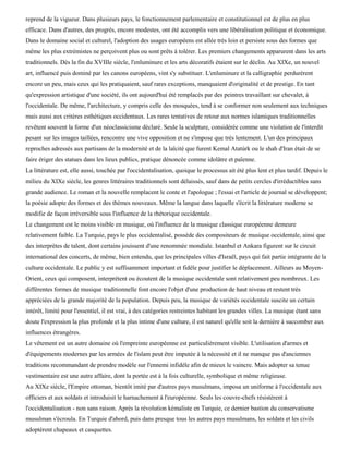 reprend de la vigueur. Dans plusieurs pays, le fonctionnement parlementaire et constitutionnel est de plus en plus
efficace. Dans d'autres, des progrès, encore modestes, ont été accomplis vers une libéralisation politique et économique.
Dans le domaine social et culturel, l'adoption des usages européens est allée très loin et persiste sous des formes que
même les plus extrémistes ne perçoivent plus ou sont prêts à tolérer. Les premiers changements apparurent dans les arts
traditionnels. Dès la fin du XVIIIe siècle, l'enluminure et les arts décoratifs étaient sur le déclin. Au XIXe, un nouvel
art, influencé puis dominé par les canons européens, vint s'y substituer. L'enluminure et la calligraphie perdurèrent
encore un peu, mais ceux qui les pratiquaient, sauf rares exceptions, manquaient d'originalité et de prestige. En tant
qu'expression artistique d'une société, ils ont aujourd'hui été remplacés par des peintres travaillant sur chevalet, à
l'occidentale. De même, l'architecture, y compris celle des mosquées, tend à se conformer non seulement aux techniques
mais aussi aux critères esthétiques occidentaux. Les rares tentatives de retour aux normes islamiques traditionnelles
revêtent souvent la forme d'un néoclassicisme déclaré. Seule la sculpture, considérée comme une violation de l'interdit
pesant sur les images taillées, rencontre une vive opposition et ne s'impose que très lentement. L'un des principaux
reproches adressés aux partisans de la modernité et de la laïcité que furent Kemal Atatùrk ou le shah d'Iran était de se
faire ériger des statues dans les lieux publics, pratique dénoncée comme idolâtre et païenne.
La littérature est, elle aussi, touchée par l'occidentalisation, quoique le processus ait été plus lent et plus tardif. Depuis le
milieu du XIXe siècle, les genres littéraires traditionnels sont délaissés, sauf dans de petits cercles d'irréductibles sans
grande audience. Le roman et la nouvelle remplacent le conte et l'apologue ; l'essai et l'article de journal se développent;
la poésie adopte des formes et des thèmes nouveaux. Même la langue dans laquelle s'écrit la littérature moderne se
modifie de façon irréversible sous l'influence de la rhétorique occidentale.
Le changement est le moins visible en musique, où l'influence de la musique classique européenne demeure
relativement faible. La Turquie, pays le plus occidentalisé, possède des compositeurs de musique occidentale, ainsi que
des interprètes de talent, dont certains jouissent d'une renommée mondiale. Istanbul et Ankara figurent sur le circuit
international des concerts, de même, bien entendu, que les principales villes d'Israël, pays qui fait partie intégrante de la
culture occidentale. Le public y est suffisamment important et fidèle pour justifier le déplacement. Ailleurs au Moyen-
Orient, ceux qui composent, interprètent ou écoutent de la musique occidentale sont relativement peu nombreux. Les
différentes formes de musique traditionnelle font encore l'objet d'une production de haut niveau et restent très
appréciées de la grande majorité de la population. Depuis peu, la musique de variétés occidentale suscite un certain
intérêt, limité pour l'essentiel, il est vrai, à des catégories restreintes habitant les grandes villes. La musique étant sans
doute l'expression la plus profonde et la plus intime d'une culture, il est naturel qu'elle soit la dernière à succomber aux
influences étrangères.
Le vêtement est un autre domaine où l'empreinte européenne est particulièrement visible. L'utilisation d'armes et
d'équipements modernes par les armées de l'islam peut être imputée à la nécessité et il ne manque pas d'anciennes
traditions recommandant de prendre modèle sur l'ennemi infidèle afin de mieux le vaincre. Mais adopter sa tenue
vestimentaire est une autre affaire, dont la portée est à la fois culturelle, symbolique et même religieuse.
Au XIXe siècle, l'Empire ottoman, bientôt imité par d'autres pays musulmans, imposa un uniforme à l'occidentale aux
officiers et aux soldats et introduisit le harnachement à l'européenne. Seuls les couvre-chefs résistèrent à
l'occidentalisation - non sans raison. Après la révolution kémaliste en Turquie, ce dernier bastion du conservatisme
musulman s'écroula. En Turquie d'abord, puis dans presque tous les autres pays musulmans, les soldats et les civils
adoptèrent chapeaux et casquettes.
 
