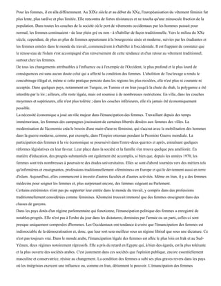 Pour les femmes, il en alla différemment. Au XIXe siècle et au début du XXe, l'européanisation du vêtement féminin fut
plus lente, plus tardive et plus limitée. Elle rencontra de fortes résistances et ne toucha qu'une minuscule fraction de la
population. Dans toutes les couches de la société où le port de vêtements occidentaux par les hommes passait pour
normal, les femmes continuaient - de leur plein gré ou non - à s'habiller de façon traditionnelle. Vers le milieu du XXe
siècle, cependant, de plus en plus de femmes appartenant à la bourgeoisie aisée et moderne, suivies par les étudiantes et
les femmes entrées dans le monde du travail, commencèrent à s'habiller à l'occidentale. Il est frappant de constater que
le renouveau de l'islam s'est accompagné d'un renversement de cette tendance et d'un retour au vêtement traditionnel,
surtout chez les femmes.
De tous les changements attribuables à l'influence ou à l'exemple de l'Occident, le plus profond et le plus lourd de
conséquences est sans aucun doute celui qui a affecté la condition des femmes. L'abolition de l'esclavage a rendu le
concubinage illégal et, même si cette pratique persiste dans les régions les plus reculées, elle n'est plus ni courante ni
acceptée. Dans quelques pays, notamment en Turquie, en Tunisie et en Iran jusqu'à la chute du shah, la polygamie a été
interdite par la loi ; ailleurs, elle reste légale, mais est soumise à de nombreuses restrictions. En ville, dans les couches
moyennes et supérieures, elle n'est plus tolérée ; dans les couches inférieures, elle n'a jamais été économiquement
possible.
La nécessité économique a joué un rôle majeur dans l'émancipation des femmes. Travaillant depuis des temps
immémoriaux, les femmes des campagnes jouissaient de certaines libertés déniées aux femmes des villes. La
modernisation de l'économie créa le besoin d'une main-d'œuvre féminine, qui s'accrut avec la mobilisation des hommes
dans la guerre moderne, comme, par exemple, dans l'Empire ottoman pendant la Première Guerre mondiale. La
participation des femmes à la vie économique se poursuivit dans l'entre-deux-guerres et après, entraînant quelques
réformes législatives en leur faveur. Leur place dans la société et la famille s'en trouva quelque peu améliorée. En
matière d'éducation, des progrès substantiels ont également été accomplis, si bien que, depuis les années 1970, les
femmes sont très nombreuses à poursuivre des études universitaires. Elles se sont d'abord tournées vers des métiers tels
qu'infirmières et enseignantes, professions traditionnellement «féminines» en Europe et qui le deviennent aussi en terre
d'islam. Aujourd'hui, elles commencent à investir d'autres facultés et d'autres activités. Même en Iran, il y a des femmes
médecins pour soigner les femmes et, plus surprenant encore, des femmes siégeant au Parlement.
Certains extrémistes n'ont pas pu supporter leur entrée dans le monde du travail, y compris dans des professions
traditionnellement considérées comme féminines. Khomeini trouvait immoral que des femmes enseignent dans des
classes de garçons.
Dans les pays dotés d'un régime parlementaire qui fonctionne, l'émancipation politique des femmes a enregistré de
notables progrès. Elle n'est pas à l'ordre du jour dans les dictatures; dominées par l'armée ou un parti, celles-ci sont
presque uniquement composées d'hommes. Les Occidentaux ont tendance à croire que l'émancipation des femmes est
indissociable de la démocratisation et, donc, que leur sort sera meilleur sous un régime libéral que sous une dictature. Ce
n'est pas toujours vrai. Dans le monde arabe, l'émancipation légale des femmes est allée le plus loin en Irak et au Sud-
Yémen, deux régimes notoirement répressifs. Elle a pris du retard en Egypte qui, à bien des égards, est la plus tolérante
et la plus ouverte des sociétés arabes. C'est justement dans ces sociétés que l'opinion publique, encore essentiellement
masculine et conservatrice, résiste au changement. La condition des femmes a subi ses plus graves revers dans les pays
où les intégristes exercent une influence ou, comme en Iran, détiennent le pouvoir. L'émancipation des femmes
 
