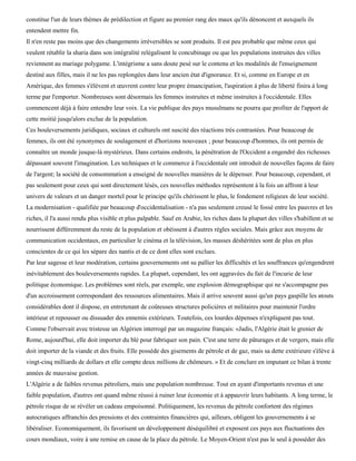 constitue l'un de leurs thèmes de prédilection et figure au premier rang des maux qu'ils dénoncent et auxquels ils
entendent mettre fin.
Il n'en reste pas moins que des changements irréversibles se sont produits. Il est peu probable que même ceux qui
veulent rétablir la sharia dans son intégralité relégalisent le concubinage ou que les populations instruites des villes
reviennent au mariage polygame. L'intégrisme a sans doute pesé sur le contenu et les modalités de l'enseignement
destiné aux filles, mais il ne les pas replongées dans leur ancien état d'ignorance. Et si, comme en Europe et en
Amérique, des femmes s'élèvent et œuvrent contre leur propre émancipation, l'aspiration à plus de liberté finira à long
terme par l'emporter. Nombreuses sont désormais les femmes instruites et même instruites à l'occidentale. Elles
commencent déjà à faire entendre leur voix. La vie publique des pays musulmans ne pourra que profiter de l'apport de
cette moitié jusqu'alors exclue de la population.
Ces bouleversements juridiques, sociaux et culturels ont suscité des réactions très contrastées. Pour beaucoup de
femmes, ils ont été synonymes de soulagement et d'horizons nouveaux ; pour beaucoup d'hommes, ils ont permis de
connaître un monde jusque-là mystérieux. Dans certains endroits, la pénétration de l'Occident a engendré des richesses
dépassant souvent l'imagination. Les techniques et le commerce à l'occidentale ont introduit de nouvelles façons de faire
de l'argent; la société de consommation a enseigné de nouvelles manières de le dépenser. Pour beaucoup, cependant, et
pas seulement pour ceux qui sont directement lésés, ces nouvelles méthodes représentent à la fois un affront à leur
univers de valeurs et un danger mortel pour le principe qu'ils chérissent le plus, le fondement religieux de leur société.
La modernisation - qualifiée par beaucoup d'occidentalisation - n'a pas seulement creusé le fossé entre les pauvres et les
riches, il l'a aussi rendu plus visible et plus palpable. Sauf en Arabie, les riches dans la plupart des villes s'habillent et se
nourrissent différemment du reste de la population et obéissent à d'autres règles sociales. Mais grâce aux moyens de
communication occidentaux, en particulier le cinéma et la télévision, les masses déshéritées sont de plus en plus
conscientes de ce qui les sépare des nantis et de ce dont elles sont exclues.
Par leur sagesse et leur modération, certains gouvernements ont su pallier les difficultés et les souffrances qu'engendrent
inévitablement des bouleversements rapides. La plupart, cependant, les ont aggravées du fait de l'incurie de leur
politique économique. Les problèmes sont réels, par exemple, une explosion démographique qui ne s'accompagne pas
d'un accroissement correspondant des ressources alimentaires. Mais il arrive souvent aussi qu'un pays gaspille les atouts
considérables dont il dispose, en entretenant de coûteuses structures policières et militaires pour maintenir l'ordre
intérieur et repousser ou dissuader des ennemis extérieurs. Toutefois, ces lourdes dépenses n'expliquent pas tout.
Comme l'observait avec tristesse un Algérien interrogé par un magazine français: «Jadis, l'Algérie était le grenier de
Rome, aujourd'hui, elle doit importer du blé pour fabriquer son pain. C'est une terre de pâturages et de vergers, mais elle
doit importer de la viande et des fruits. Elle possède des gisements de pétrole et de gaz, mais sa dette extérieure s'élève à
vingt-cinq milliards de dollars et elle compte deux millions de chômeurs. » Et de conclure en imputant ce bilan à trente
années de mauvaise gestion.
L'Algérie a de faibles revenus pétroliers, mais une population nombreuse. Tout en ayant d'importants revenus et une
faible population, d'autres ont quand même réussi à ruiner leur économie et à appauvrir leurs habitants. A long terme, le
pétrole risque de se révéler un cadeau empoisonné. Politiquement, les revenus du pétrole confortent des régimes
autocratiques affranchis des pressions et des contraintes financières qui, ailleurs, obligent les gouvernements à se
libéraliser. Economiquement, ils favorisent un développement déséquilibré et exposent ces pays aux fluctuations des
cours mondiaux, voire à une remise en cause de la place du pétrole. Le Moyen-Orient n'est pas le seul à posséder des
 