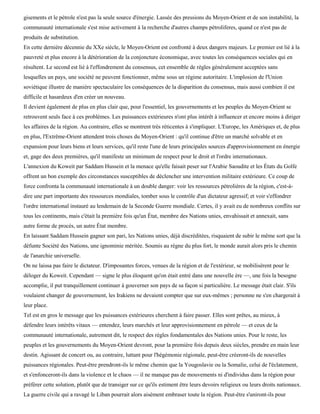 gisements et le pétrole n'est pas la seule source d'énergie. Lassée des pressions du Moyen-Orient et de son instabilité, la
communauté internationale s'est mise activement à la recherche d'autres champs pétroliferes, quand ce n'est pas de
produits de substitution.
En cette dernière décennie du XXe siècle, le Moyen-Orient est confronté à deux dangers majeurs. Le premier est lié à la
pauvreté et plus encore à la détérioration de la conjoncture économique, avec toutes les conséquences sociales qui en
résultent. Le second est lié à l'effondrement du consensus, cet ensemble de règles généralement acceptées sans
lesquelles un pays, une société ne peuvent fonctionner, même sous un régime autoritaire. L'implosion de l'Union
soviétique illustre de manière spectaculaire les conséquences de la disparition du consensus, mais aussi combien il est
difficile et hasardeux d'en créer un nouveau.
Il devient également de plus en plus clair que, pour l'essentiel, les gouvernements et les peuples du Moyen-Orient se
retrouvent seuls face à ces problèmes. Les puissances extérieures n'ont plus intérêt à influencer et encore moins à diriger
les affaires de la région. Au contraire, elles se montrent très réticentes à s'impliquer. L'Europe, les Amériques et, de plus
en plus, l'Extrême-Orient attendent trois choses du Moyen-Orient : qu'il continue d'être un marché solvable et en
expansion pour leurs biens et leurs services, qu'il reste l'une de leurs principales sources d'approvisionnement en énergie
et, gage des deux premières, qu'il manifeste un minimum de respect pour le droit et l'ordre internationaux.
L'annexion du Koweit par Saddam Hussein et la menace qu'elle faisait peser sur l'Arabie Saoudite et les États du Golfe
offrent un bon exemple des circonstances susceptibles de déclencher une intervention militaire extérieure. Ce coup de
force confronta la communauté internationale à un double danger: voir les ressources pétrolières de la région, c'est-à-
dire une part importante des ressources mondiales, tomber sous le contrôle d'un dictateur agressif; et voir s'effondrer
l'ordre international instauré au lendemain de la Seconde Guerre mondiale. Certes, il y avait eu de nombreux conflits sur
tous les continents, mais c'était la première fois qu'un État, membre des Nations unies, envahissait et annexait, sans
autre forme de procès, un autre État membre.
En laissant Saddam Hussein gagner son pari, les Nations unies, déjà discréditées, risquaient de subir le même sort que la
défunte Société des Nations, une ignominie méritée. Soumis au règne du plus fort, le monde aurait alors pris le chemin
de l'anarchie universelle.
On ne laissa pas faire le dictateur. D'imposantes forces, venues de la région et de l'extérieur, se mobilisèrent pour le
déloger du Koweit. Cependant — signe le plus éloquent qu'on était entré dans une nouvelle ère —, une fois la besogne
accomplie, il put tranquillement continuer à gouverner son pays de sa façon si particulière. Le message était clair. S'ils
voulaient changer de gouvernement, les Irakiens ne devaient compter que sur eux-mêmes ; personne ne s'en chargerait à
leur place.
Tel est en gros le message que les puissances extérieures cherchent à faire passer. Elles sont prêtes, au mieux, à
défendre leurs intérêts vitaux — entendez, leurs marchés et leur approvisionnement en pétrole — et ceux de la
communauté internationale, autrement dit, le respect des règles fondamentales des Nations unies. Pour le reste, les
peuples et les gouvernements du Moyen-Orient devront, pour la première fois depuis deux siècles, prendre en main leur
destin. Agissant de concert ou, au contraire, luttant pour l'hégémonie régionale, peut-être créeront-ils de nouvelles
puissances régionales. Peut-être prendront-ils le même chemin que la Yougoslavie ou la Somalie, celui de l'éclatement,
et s'enfonceront-ils dans la violence et le chaos — il ne manque pas de mouvements ni d'individus dans la région pour
préférer cette solution, plutôt que de transiger sur ce qu'ils estiment être leurs devoirs religieux ou leurs droits nationaux.
La guerre civile qui a ravagé le Liban pourrait alors aisément embraser toute la région. Peut-être s'uniront-ils pour
 