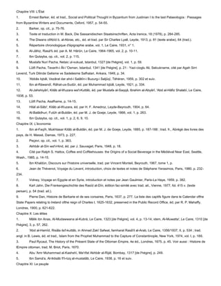Chapitre VIII: L'État
1.        Ernest Barker, éd. et trad., Social and Political Thought in Byzantium from Justinian I to the last Palaeologos : Passages
from Byzantine Writers and Documents, Oxford, 1957, p. 54-55.
2.        Barker, op. cit., p. 75-76.
3.        Texte et traduction in M. Back, Die Sassanidischen Staatsinschriften, Acta Iranica, 18 (1978), p. 284-285.
4.        The Diwans ofAbïd b. al-Abras, etc., éd. et trad. par Sir Charles Lyall, Leyde, 1913, p. 81 (texte arabe), 64 (trad.).
5.        Répertoire chronologique d'épigraphie arabe, vol. 1, Le Caire, 1931, n° 1.
6.        Al-Jâhiz, Rasà% éd. par A. M. Hârûn, Le Caire, 1964-1965, vol. 2, p. 10-11.
7.        Ibn Qutayba, op. cit., vol. 2, p. 115.
8.        Mustafa Nuri Pacha, Netaic ul-vukuat, Istanbul, 1327 [de l'hégire], vol. 1, p. 59.
9.        Lûtfi Pacha, Tevarih-i Âl-i 'Osman, Istanbul, 1341 [de l'hégire], p. 21 : Yazi-cioglu Ali, Selcukname, cité par Agah Sirri
Levend, Turk Dilinde Gelisme ve Sadelesme Safhalari, Ankara, 1949, p. 34.
10.       'Abbâs Iqbâl, Vezârat dar ahd-i Salâtïn-i Buzurg-i Saljûqï, Téhéran, 1959, p. 302 et suiv.
11.       Ibn al-Ràwandï, Râhat-us-Sudûr, éd. par Muhammad Iqbâl, Leyde, 1921, p. 334.
12.       Al-Jahshiyârï, Kitâb al-Wuzara wa'l-Kuttâb, éd. par Mustafa al-Saqqâ, Ibrahim al-Abyârî, 'Abd al-Hâfiz Shalabï, Le Caire,
1938, p. 53.
13.       Lûtfi Pacha, Asafhame, p. 14-15.
14.       Hilàl al-Sâbi', Kitâb al-Wuzara, éd. par H. F. Amedroz, Leyde-Beyrouth, 1904, p. 64.
15.       Al-Balâdhuri, Futûh al-Buldân, éd. par M. J. de Goeje, Leyde, 1866, vol. 1, p. 263.
16.       Ibn Qutayba, op. cit., vol. 1, p. 2, 6, 9, 10.
Chapitre IX: L'économie
1.        Ibn al-Faqïh, Mukhtasar Kitâb al-Buldân, éd. par M. J. de Goeje, Leyde, 1885, p. 187-188 ; trad. fr., Abrégé des livres des
pays, de H. Massé, Damas, 1973, p. 227.
2.        Peçevi, op. cit., vol. 1, p. 363.
3.        Akhbâr al-Sïn wa'l-Hind, éd. par J. Sauvaget, Paris, 1948, p. 18.
4.        Cité par Ralph S. Hattox, Coffee and Coffèehouses: the Origins of a Social Beverage in the Médiéval Near East, Seattle,
Wash., 1985, p. 14-15.
5.        Ibn Khaldùn, Discours sur l'histoire universelle, trad. par Vincent Monteil, Beyrouth, 1967, tome 1, p.
6.        Jean de Thévenot, Voyage du Levant, introduction, choix de textes et notes de Stéphane Yerasimos, Paris, 1980, p. 232-
234.
7.        Volney, Voyage en Egypte et en Syrie, introduction et notes par Jean Gaulmier, Paris-La Haye, 1959, p. 382.
8.        Karl Jahn, Die Frankengeschichte des Rasïd al-Dïn, édition fac-similé avec trad. ail., Vienne, 1977, fol. 415 v. (texte
persan), p. 54 (trad. ail.).
9.        Pierre Dan, Histoire de Barbarie et de ses corsaires, Paris, 1637, p. 277. La liste des captifs figure dans le Calendar ofthe
State Papers relating to Ireland ofthe reign of Charles I, 1625-1632, preserved in the Public Record Office, éd. par R. P. Mahaffy,
Londres, 1900, p. 621-622.
Chapitre X: Les élites
1.        Mâlik ibn Anas, Al-Mudawwana al-Kubrà, Le Caire, 1323 [de l'hégire], vol. 4, p. 13-14; idem, Al-Muwatta', Le Caire, 1310 [de
l'hégire], 3, p. 57, 262.
2.        'Abd al-Hamïd, Risâla ila'l-kuttâb, in Ahmad Zakî Safwat, famharat Rasâ'il al-Arab, Le Caire, 1356/1937, II, p. 534 ; trad.
angl. in B. Lewis, éd. et trad., Islam from the Prophet Muhammad to the Capture of Constantinople, New York, 1974, vol. I, p. 186.
3.        Paul Rycaut, The History of the Présent State of the Ottoman Empire, 4e éd., Londres, 1675, p. 45. Voir aussi : Histoire de
lEmpire ottoman, trad. M. Briot, Paris, 1670.
4.        Abu 'Amr Muhammad al-Kashshï, Ma'rifat Akhbâr al-Rijàl, Bombay, 1317 [de l'hégire], p. 249.
5.        Ibn Samà'a, Al-Iktisâb fi'l-rizq al-mustatâb, Le Caire, 1938, p. 16 et suiv.
Chapitre XI: Le peuple
 