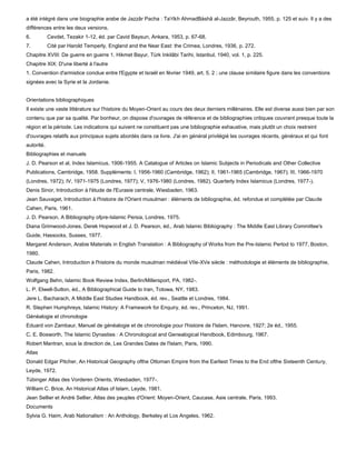 a été intégré dans une biographie arabe de Jazzâr Pacha : Ta'rîkh AhmadBàshâ al-Jazzâr, Beyrouth, 1955, p. 125 et suiv. Il y a des
différences entre les deux versions.
6.          Cevdet, Tezakir 1-12, éd. par Cavid Baysun, Ankara, 1953, p. 67-68.
7.          Cité par Harold Temperly, England and the Near East: the Crimea, Londres, 1936, p. 272.
Chapitre XVIII: De guerre en guerre 1. Hikmet Bayur, Tùrk Inkilâbi Tarihi, Istanbul, 1940, vol. 1, p. 225.
Chapitre XIX: D'une liberté à l'autre
1. Convention d'armistice conclue entre l'Egypte et Israël en février 1949, art. 5, 2 ; une clause similaire figure dans les conventions
signées avec la Syrie et la Jordanie.


Orientations bibliographiques
Il existe une vaste littérature sur l'histoire du Moyen-Orient au cours des deux derniers millénaires. Elle est diverse aussi bien par son
contenu que par sa qualité. Par bonheur, on dispose d'ouvrages de référence et de bibliographies critiques couvrant presque toute la
région et la période. Les indications qui suivent ne constituent pas une bibliographie exhaustive, mais plutôt un choix restreint
d'ouvrages relatifs aux principaux sujets abordés dans ce livre. J'ai en général privilégié les ouvrages récents, généraux et qui font
autorité.
Bibliographies et manuels
J. D. Pearson et al, Index Islamicus, 1906-1955. A Catalogue of Articles on Islamic Subjects in Periodicals and Other Collective
Publications, Cambridge, 1958. Suppléments: I, 1956-1960 (Cambridge, 1962); II, 1961-1965 (Cambridge, 1967); III, 1966-1970
(Londres, 1972); IV, 1971-1975 (Londres, 1977); V, 1976-1980 (Londres, 1982). Quarterly Index Islamicus (Londres, 1977-).
Denis Sinor, Introduction à l'étude de l'Eurasie centrale, Wiesbaden, 1963.
Jean Sauvaget, Introduction à l'histoire de l'Orient musulman : éléments de bibliographie, éd. refondue et complétée par Claude
Cahen, Paris, 1961.
J. D. Pearson, A Bibliography ofpre-Islamic Persia, Londres, 1975.
Diana Grimwood-Jones, Derek Hopwood et J. D. Pearson, éd., Arab Islamic Bibliography : The Middle East Library Committee's
Guide, Hassocks, Sussex, 1977.
Margaret Anderson, Arabie Materials in English Translation : A Bibliography of Works from the Pre-Islamic Pertod to 1977, Boston,
1980.
Claude Cahen, Introduction à l'histoire du monde musulman médiéval VIIe-XVe siècle : méthodologie et éléments de bibliographie,
Paris, 1982.
Wolfgang Behn, Islamic Book Review Index, Berlin/Millersport, PA, 1982-.
L. P. Elwell-Sutton, éd., A Bibliographical Guide to Iran, Totowa, NY, 1983.
Jere L. Bacharach, A Middle East Studies Handbook, éd. rev., Seattle et Londres, 1984.
R. Stephen Humphreys, Islamic History: A Framework for Enquiry, éd. rev., Princeton, NJ, 1991.
Généalogie et chronologie
Eduard von Zambaur, Manuel de généalogie et de chronologie pour l'histoire de l'Islam, Hanovre, 1927; 2e éd., 1955.
C. E. Bosworth, The Islamic Dynasties : A Chronological and Genealogical Handbook, Edimbourg, 1967.
Robert Mantran, sous la direction de, Les Grandes Dates de l'Islam, Paris, 1990.
Atlas
Donald Edgar Pitcher, An Historical Geography ofthe Ottoman Empire from the Earliest Times to the End ofthe Sixteenth Century,
Leyde, 1972.
Tùbinger Atlas des Vorderen Orients, Wiesbaden, 1977-.
William C. Brice, An Historical Atlas of Islam, Leyde, 1981.
Jean Sellier et André Sellier, Atlas des peuples d'Orient: Moyen-Orient, Caucase, Asie centrale, Paris, 1993.
Documents
Sylvia G. Haim, Arab Nationalism : An Anthology, Berkeley et Los Angeles, 1962.
 