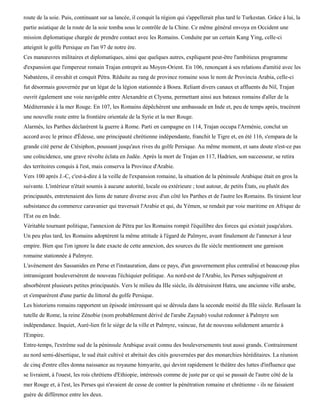 route de la soie. Puis, continuant sur sa lancée, il conquit la région qui s'appellerait plus tard le Turkestan. Grâce à lui, la
partie asiatique de la route de la soie tomba sous le contrôle de la Chine. Ce même général envoya en Occident une
mission diplomatique chargée de prendre contact avec les Romains. Conduite par un certain Kang Ying, celle-ci
atteignit le golfe Persique en l'an 97 de notre ère.
Ces manœuvres militaires et diplomatiques, ainsi que quelques autres, expliquent peut-être l'ambitieux programme
d'expansion que l'empereur romain Trajan entreprit au Moyen-Orient. En 106, renonçant à ses relations d'amitié avec les
Nabatéens, il envahit et conquit Pétra. Réduite au rang de province romaine sous le nom de Provincia Arabia, celle-ci
fut désormais gouvernée par un légat de la légion stationnée à Bosra. Reliant divers canaux et affluents du Nil, Trajan
ouvrit également une voie navigable entre Alexandrie et Clysma, permettant ainsi aux bateaux romains d'aller de la
Méditerranée à la mer Rouge. En 107, les Romains dépêchèrent une ambassade en Inde et, peu de temps après, tracèrent
une nouvelle route entre la frontière orientale de la Syrie et la mer Rouge.
Alarmés, les Parthes déclarèrent la guerre à Rome. Parti en campagne en 114, Trajan occupa l'Arménie, conclut un
accord avec le prince d'Édesse, une principauté chrétienne indépendante, franchit le Tigre et, en été 116, s'empara de la
grande cité perse de Ctésiphon, poussant jusqu'aux rives du golfe Persique. Au même moment, et sans doute n'est-ce pas
une coïncidence, une grave révolte éclata en Judée. Après la mort de Trajan en 117, Hadrien, son successeur, se retira
des territoires conquis à l'est, mais conserva la Province d'Arabie.
Vers 100 après J.-C, c'est-à-dire à la veille de l'expansion romaine, la situation de la péninsule Arabique était en gros la
suivante. L'intérieur n'était soumis à aucune autorité, locale ou extérieure ; tout autour, de petits États, ou plutôt des
principautés, entretenaient des liens de nature diverse avec d'un côté les Parthes et de l'autre les Romains. Ils tiraient leur
subsistance du commerce caravanier qui traversait l'Arabie et qui, du Yémen, se rendait par voie maritime en Afrique de
l'Est ou en Inde.
Véritable tournant politique, l'annexion de Pétra par les Romains rompit l'équilibre des forces qui existait jusqu'alors.
Un peu plus tard, les Romains adoptèrent la même attitude à l'égard de Palmyre, avant finalement de l'annexer à leur
empire. Bien que l'on ignore la date exacte de cette annexion, des sources du IIe siècle mentionnent une garnison
romaine stationnée à Palmyre.
L'avènement des Sassanides en Perse et l'instauration, dans ce pays, d'un gouvernement plus centralisé et beaucoup plus
intransigeant bouleversèrent de nouveau l'échiquier politique. Au nord-est de l'Arabie, les Perses subjuguèrent et
absorbèrent plusieurs petites principautés. Vers le milieu du IIIe siècle, ils détruisirent Hatra, une ancienne ville arabe,
et s'emparèrent d'une partie du littoral du golfe Persique.
Les historiens romains rapportent un épisode intéressant qui se déroula dans la seconde moitié du IIIe siècle. Refusant la
tutelle de Rome, la reine Zénobie (nom probablement dérivé de l'arabe Zaynab) voulut redonner à Palmyre son
indépendance. Inquiet, Auré-lien fit le siège de la ville et Palmyre, vaincue, fut de nouveau solidement amarrée à
l'Empire.
Entre-temps, l'extrême sud de la péninsule Arabique avait connu des bouleversements tout aussi grands. Contrairement
au nord semi-désertique, le sud était cultivé et abritait des cités gouvernées par des monarchies héréditaires. La réunion
de cinq d'entre elles donna naissance au royaume himyarite, qui devint rapidement le théâtre des luttes d'influence que
se livraient, à l'ouest, les rois chrétiens d'Ethiopie, intéressés comme de juste par ce qui se passait de l'autre côté de la
mer Rouge et, à l'est, les Perses qui n'avaient de cesse de contrer la pénétration romaine et chrétienne - ils ne faisaient
guère de différence entre les deux.
 