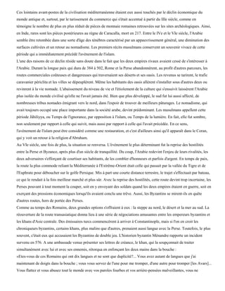 Ces lointains avant-postes de la civilisation méditerranéenne étaient eux aussi touchés par le déclin économique du
monde antique et, surtout, par le tarissement du commerce qui s'était accentué à partir du IIIe siècle, comme en
témoigne le nombre de plus en plus réduit de pièces de monnaie romaines retrouvées sur les sites archéologiques. Ainsi,
en Inde, rares sont les pièces postérieures au règne de Caracalla, mort en 217. Entre le IVe et le VIe siècle, l'Arabie
semble être retombée dans une sorte d'âge des ténèbres caractérisé par un appauvrissement général, une diminution des
surfaces cultivées et un retour au nomadisme. Les premiers récits musulmans conservent un souvenir vivace de cette
période qui a immédiatement précédé l'avènement de l'islam.
L'une des raisons de ce déclin réside sans doute dans le fait que les deux empires rivaux avaient cessé de s'intéresser à
l'Arabie. Durant la longue paix qui dura de 384 à 502, Rome et la Perse abandonnèrent, au profit d'autres parcours, les
routes commerciales coûteuses et dangereuses qui traversaient ses déserts et ses oasis. Les revenus se tarirent, le trafic
caravanier périclita et les villes se dépeuplèrent. Même les habitants des oasis allèrent s'installer sous d'autres deux ou
revinrent à la vie nomade. L'abaissement du niveau de vie et l'étiolement de la culture qui s'ensuivit laissèrent l'Arabie
plus isolée du monde civilisé qu'elle ne l'avait jamais été. Bien que plus développé, le sud fut lui aussi affecté, de
nombreuses tribus nomades émigrant vers le nord, dans l'espoir de trouver de meilleurs pâturages. Le nomadisme, qui
avait toujours occupé une place importante dans la société arabe, devint prédominant. Les musulmans appellent cette
période Jâhiliyya, ou Temps de l'ignorance, par opposition à l'islam, ou Temps de la lumière. En fait, elle fut sombre,
non seulement par rapport à celle qui suivit, mais aussi par rapport à celle qui l'avait précédée. En ce sens,
l'avènement de l'islam peut être considéré comme une restauration, et c'est d'ailleurs ainsi qu'il apparaît dans le Coran,
qui y voit un retour à la religion d'Abraham.
Au VIe siècle, une fois de plus, la situation se renversa. L'événement le plus déterminant fut la reprise des hostilités
entre la Perse et Byzance, après plus d'un siècle de tranquillité. Du coup, l'Arabie redevint l'enjeu de leurs rivalités, les
deux adversaires s'efforçant de courtiser ses habitants, de les combler d'honneurs et parfois d'argent. En temps de paix,
la route la plus commode reliant la Méditerranée à l'Extrême-Orient était celle qui passait par la vallée du Tigre et de
l'Euphrate pour déboucher sur le golfe Persique. Mis à part une courte distance terrestre, le trajet s'effectuait par bateau,
ce qui le rendait à la fois meilleur marché et plus sûr. Avec la reprise des hostilités, cette route devint trop incertaine, les
Perses pouvant à tout moment la couper, soit en y envoyant des soldats quand les deux empires étaient en guerre, soit en
exerçant des pressions économiques lorsqu'ils avaient conclu une trêve. Aussi, les Byzantins se mirent-ils en quête
d'autres routes, hors de portée des Perses.
Comme au temps des Romains, deux grandes options s'offraient à eux : la steppe au nord, le désert et la mer au sud. La
réouverture de la route transasiatique donna lieu à une série de négociations amusantes entre les empereurs byzantins et
les khans d'Asie centrale. Des émissaires turcs commencèrent à arriver à Constantinople, mais si l'on en croit les
chroniqueurs byzantins, certains khans, plus malins que d'autres, prenaient aussi langue avec la Perse. Toutefois, le plus
souvent, c'était eux qui accusaient les Byzantins de double jeu. L'historien byzantin Ménandre rapporte un incident
survenu en 576. A une ambassade venue présenter ses lettres de créance, le khan, qui la soupçonnait de traiter
simultanément avec lui et avec ses ennemis, rétorqua en enfonçant les deux mains dans la bouche :
«Etes-vous de ces Romains qui ont dix langues et ne sont que duplicité?... Vous avez autant de langues que j'ai
maintenant de doigts dans la bouche ; vous vous servez de l'une pour me tromper, d'une autre pour tromper [les Avars]...
Vous flattez et vous abusez tout le monde avec vos paroles fourbes et vos arrière-pensées malveillantes, vous ne
 