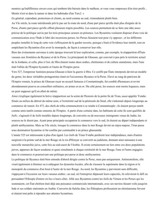 montrez qu'indifférence envers ceux qui tombent tête baissée dans le malheur, et vous vous empressez d'en tirer profit...
Mentir n'est ni dans la nature ni dans les habitudes d'un Turc2. »
En général, cependant, protecteurs et clients, au nord comme au sud, s'entendaient plutôt bien.
Au VIe siècle, la route méridionale prit le pas sur la route du nord, d'une part parce qu'elle était plus éloignée de la
Perse, d'autre part parce qu'elle offrait plusieurs trajets possibles. Les sources permettent de se faire une idée assez
précise de la politique suivie par les trois principaux acteurs en présence. Les Byzantins voulaient disposer d'une voie de
communication avec l'Inde à l'abri des incursions perses; les Perses faisaient tout pour s'y opposer ; et les différents
peuples installés le long de cette voie s'efforçaient de la garder ouverte, puisque c'était à l'évidence leur intérêt, tout en
empêchant les Byzantins d'en avoir le monopole, de façon à conserver leur rôle.
Bien des événements survenus à cette époque trouvent là leur explication, comme, par exemple, la réapparition d'États
vassaux aux frontières de Byzance et de la Perse. La principauté de Ghassan, qui couvrait à peu près le territoire actuel
de la Jordanie, et celle, plus à l'est, de Hïra étaient toutes deux arabes, chrétiennes et de culture araméenne, mais l'une
était l'alliée de l'Empire byzantin et l'autre de l'Empire perse.
Vers 527, l'empereur Justinien poussa Ghassan à faire la guerre à Hïra. Ce conflit par États interposés devint un modèle
du genre, les deux véritables protagonistes étant en l'occurrence Byzance et la Perse. Elevé au rang de patricien de
l'Empire romain, le prince de Ghassan reçut un accueil fastueux à Constantinople, fut comblé d'honneurs et revint
abondamment pourvu en conseillers militaires, en armes et en or. Du côté perse, les sources sont moins loquaces, mais
on peut supposer qu'il en allait de même.
Ainsi s'explique également la brève réapparition sur la scène de l'histoire de la petite île de Tiran, aussi appelée Yotabe.
Située au milieu du détroit du même nom, à l'extrémité sud de la péninsule du Sinaï, elle s'adonnait depuis longtemps au
commerce de transit. En 473, des chefs de tribu commencèrent à se rendre à Constantinople ; ils étaient perçus tantôt
comme amis tantôt comme ennemis de l'Empire. A partir d'une certaine date, les habitants de cette île sont qualifiés de
Juifs ; s'agissait-il de Juifs installés depuis longtemps, de convertis ou de nouveaux immigrants venus de Judée, les
sources ne le disent pas. Ayant pour principale occupation le commerce vers le sud, ils étaient au départ indépendants et
plutôt antibyzantins. Mais au VIe siècle, lorsque le commerce dans la mer Rouge devint un enjeu majeur, Tiran passa
sous domination byzantine et fut confiée par commodité à un prince ghassanide.
L'année 525 est intéressante à plus d'un égard. Les Juifs de Tiran-Yotabe perdirent leur indépendance, mais d'autres
surgirent à la pointe sud de la mer Rouge où le roi d'Himyar se convertit au judaïsme, donnant ainsi naissance à une
nouvelle monarchie juive, cette fois au sud-ouest de l'Arabie. Il existe certainement un lien entre ces deux populations
juives, apparues de façon soudaine et quasi simultanée à chaque extrémité de la mer Rouge, l'une et l'autre engagées
dans le commerce et poursuivant une politique pro-perse et donc antibyzantine.
La politique de Byzance était bien entendu d'abord dirigée contre la Perse, mais pas uniquement. Antineutraliste, elle
visait également à éliminer ou à subjuguer les dynasties locales, afin de s'assurer la suprématie dans la région et le
monopole du commerce d'un bout à l'autre de la mer Rouge. Au nord, les Byzantins y parvinrent sans difficulté,
s'appuyant à l'occasion sur leurs vassaux arabes ; au sud, où l'entreprise dépassait leurs capacités, ils relevèrent le défi en
persuadant l'Ethiopie d'entrer en lice à leurs côtés. Allié aux Byzantins contre les Juifs du Yémen et les Perses qui les
soutenaient, cet État chrétien était déjà une puissance commerciale internationale, avec ses navires faisant voile jusqu'en
Inde et ses soldats stationnés en Arabie. Convertis de fraîche date, les Éthiopiens professaient un christianisme fervent
et étaient tout prêts à répondre aux attentes byzantines.
 