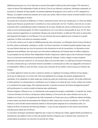 Malheureusement pour eux, ils ne furent pas en mesure d'accomplir la tâche qui leur était assignée. S'ils réussirent à
vaincre le dernier État indépendant d'Arabie du Sud et à l'ouvrir aux influences extérieures, chrétiennes notamment, ils
ne purent s'y maintenir de façon durable. Ils tentèrent également de progresser vers le nord et, en 507, attaquèrent La
Mecque, un comptoir commercial yéménite sur la route cara-vanière. Mais ils furent vaincus et bientôt refoulés à la mer
par les Perses débarqués au Yémen.
Au moment de la naissance de Mahomet, le Yémen, entièrement soumis, devint une satrapie perse. Ce fut là une défaite
majeure pour Byzance qui perdit ainsi le contrôle de sa route commerciale vers l'est. Toutefois, ironie du sort, un autre
événement allait considérablement réduire l'importance de cet enjeu. Pendant des siècles, la fabrication de la soie était
restée un secret étroitement gardé. En Chine, l'exportation de vers à soie était un crime passible de mort. En 552, deux
moines nestoriens rapportèrent en contrebande à Byzance des œufs de bombyx; au début du VIIe siècle, la sériciculture
était largement développée en Asie Mineure. Si la soie chinoise était encore appréciée pour sa beauté et sa qualité
supérieure, la Chine avait perdu son monopole mondial.
Le VIe siècle s'acheva avec le repli ou l'affaiblissement des deux adversaires. Les Ethiopiens furent évincés d'Arabie et
leur État, même en métropole, commença à vaciller. Les Perses réussirent à se maintenir pendant quelque temps, mais
eux aussi étaient minés par une crise de succession et des dissensions au sein du zoroastrisme. Les Byzantins avaient
également leurs problèmes, dus entre autres aux interventions malheureuses de Justinien dans les affaires religieuses.
Les principautés du sud, derniers États indépendants d'Arabie, disparurent, cédant la place à des envahisseurs étrangers.
Tous ces événements transformèrent en profondeur la péninsule Arabique. Colons, réfugiés et autres émigrants
apportèrent de nouveaux modes de vie, de nouveaux objets et de nouvelles idées. Le conflit perso-byzantin s'éternisant,
les routes commerciales qui y transitaient s'étaient consolidées et connaissaient un trafic non négligeable en hommes et
en marchandises. Même au nord, des États, vassaux mais conscients de leur arabité, avaient resurgi aux frontières des
Empires.
Les Arabes apprirent à manier les armes, à porter les armures et à appliquer les tactiques militaires de leur époque -
savoir qui ne tarderait pas à se révéler utile. Percevant rapidement les avantages des produits qu'apportaient les
marchands, ils les adoptèrent en même temps que certains des goûts des sociétés plus avancées. Sur le plan intellectuel
et même spirituel, ils commencèrent à se familiariser avec la religion et la culture de leurs voisins, créèrent une écriture
et y couchèrent leur propre langue. Plus important peut-être, ils prirent conscience des limites du paganisme primitif
qu'ils professaient et se mirent en quête de réponses plus satisfaisantes.
Plusieurs religions s'offraient à eux. Le christianisme avait enregistré des progrès considérables. La majorité des Arabes
vivant aux frontières de la Perse et de Byzance étaient chrétiens, et l'on trouvait des colons chrétiens tout au sud, à
Nadjrân et au Yémen. Il y avait également des Juifs, notamment au Yémen mais aussi en différents endroits du Hedjaz.
Certains étaient sans doute des descendants des réfugiés de Judée, d'autres des convertis au judaïsme. Au VIIe siècle,
chrétiens et Juifs d'Arabie étaient totalement arabisés et faisaient partie intégrante de la communauté arabe. Les
religions de Perse n'avaient pas fait beaucoup d'adeptes - ce qui n'est pas surprenant car elles étaient trop fortement
nationales pour séduire des non-Perses.
Les anciennes chroniques musulmanes rapportent que vivaient à La Mecque des Arabes, appelés Hanifi qui tendaient au
monothéisme sans adhérer à l'une ou l'autre des grandes doctrines religieuses qui se faisaient alors concurrence. Ils
seraient parmi les premiers à se convertir à la nouvelle foi, l'islam.
 