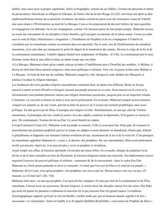 établie, mais aussi pour sa propre suprématie. Selon sa biographie, certains de ses fidèles, victimes de pressions et même
de persécutions, finirent par se réfugier en Ethiopie, de l'autre côté de la mer Rouge. En 622, soit treize ans après la date
traditionnellement retenue de sa première révélation, lui-même conclut un pacte avec des émissaires venus de Yathrib,
une oasis située à 350 kilomètres au nord de La Mecque. Ceux-ci lui proposèrent de devenir l'arbitre de leurs querelles
et s'engagèrent à le défendre, lui et ses compagnons, comme s'ils faisaient partie de leur propre peuple. Mahomet envoya
en avant une soixantaine de ses disciples et leurs familles, qu'il rejoignit en automne de la même année. Connu en arabe
sous le nom de Hijra, littéralement « émigration », l'installation du Prophète et de ses compagnons à Yathrib est
considérée par les musulmans comme un tournant dans son apostolat. Par la suite, lors de l'établissement du calendrier
musulman, c'est cette date qui marquerait le point de départ de la numération des années. Devenu le siège de la foi et de
la communauté musulmanes, Yathrib s'appela bientôt tout simplement Al-Madina - la Ville. La communauté prit le nom
d'umma, terme dont le sens allait évoluer en même temps que son objet.
A La Mecque, Mahomet n'était qu'un simple citoyen en butte à l'indifférence puis à l'hostilité des notables. A Médine, il
devint un chef doté d'une autorité religieuse, mais aussi politique et militaire. Très vite, la guerre éclata entre Médine et
La Mecque. Au bout de huit ans de combats, Mahomet conquit la ville, abrogea le culte idolâtre des Mecquois et
institua à la place la religion islamique.
Les fondateurs des trois grandes religions monothéistes connurent donc un destin très différent. Moïse ne fut pas
autorisé à entrer en terre d'Israël et s'éteignit, laissant son peuple poursuivre sa route. Jésus mourut sur la croix et le
christianisme resta pendant plusieurs siècles une religion minoritaire persécutée, jusqu'au jour où un empereur romain,
Constantin, s'y convertit et donna un statut à ceux qui la professaient. En revanche, Mahomet conquit sa terre promise,
vainquit ses ennemis et, de son vivant, parvint au faîte du pouvoir où il exerça une autorité prophétique, mais aussi
politique. En tant qu'envoyé de Dieu, il enseigna une religion révélée. Simultanément, en tant que chef de Yumma
musulmane, il promulgua des lois, rendit la justice, leva des impôts, conduisit la diplomatie, fit la guerre et conclut la
paix. De communauté, Yumma devint un État. Ce serait bientôt un empire.
Lorsqu'il mourut le 8 juin 632, Mahomet avait accompli sa mission. Celle-ci avait pour but, d'une part, de restaurer le
monothéisme des premiers prophètes qu'avec le temps ses adeptes avaient dénaturé ou abandonné; d'autre part, d'abolir
le polythéisme et d'apporter aux hommes l'ultime révélation divine, incarnation de la loi et de la vraie foi. C'est pourquoi
les musulmans appellent Mahomet le « sceau », le dernier, des prophètes. Par son intermédiaire, Dieu avait entièrement
révélé son dessein. Après lui, il ne pouvait plus y avoir ni prophète ni révélation.
Ayant rempli son office, la fonction spirituelle n'avait plus de raison d'être. En revanche, chargée de perpétuer la loi
divine et de la faire connaître au reste de l'humanité, la fonction religieuse restait une nécessité. Son déploiement concret
requérait l'exercice du pouvoir politique et militaire - autrement dit de la souveraineté - dans le cadre d'un État.
Mahomet ne s'était jamais prétendu ni divin ni immortel ; il n'était que l'envoyé de Dieu et le chef de son peuple. «
Mahomet, dit le Coran, n'est qu'un prophète ; des prophètes ont vécu avant lui. Retour-neriez-vous sur vos pas, s'il
mourait, ou s'il était tué?» (III, 144).
Mahomet était mort ; en tant que prophète, il ne pouvait être remplacé. En tant que chef de la communauté et de l'État
musulman, il devait avoir un successeur. Devant l'urgence, le cercle étroit des disciples choisit l'un des siens, Abu Bakr,
qui avait été parmi les premiers à embrasser la nouvelle foi et qui jouissait d'un très grand respect. La tradition
historiographique rapporte qu'il prit le titre de khalïfa, vocable arabe qui, par un heureux hasard, signifie à la fois «
successeur » et «lieutenant». Selon un hadith, il se fit appeler khalïfatu RasûlAllah, « successeur du Prophète de Dieu » ;
 