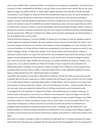 selon un autre, khalïfat Allah, «lieutenant de Dieu» - une prétention aux conséquences considérables. Au moment de son
accession, il est peu vraisemblable qu'Abû Bakr et ceux qui l'élirent en aient mesuré toute la portée. Mais de leur action
improvisée naquit une grande institution, le califat, organe suprême du pouvoir souverain dans le monde musulman.
Tout comme la vie du Prophète, les débuts du califat sont essentiellement connus au travers de sources musulmanes ; ce
n'est que plus tard que des historiens d'autres pays commencèrent à faire état de ce nouveau pouvoir politique et
religieux. Transmis oralement pendant des générations avant d'être couchés par écrit, les récits musulmans sont sujets à
caution, non seulement à cause de la faillibilité de la mémoire humaine qui, certes, était moins grande dans les sociétés
de tradition orale, mais aussi et surtout à cause des innombrables querelles personnelles, familiales, tribales, sectaires et
partisanes qui divisaient les premiers musulmans et qui, de ce fait, marquent les différentes traditions historiographiques
qui nous sont parvenues. Même des événements aussi simples que la succession chronologique de certaines batailles et
leur issue diffèrent d'une version à l'autre.
Selon les historiens musulmans, à la mort du Prophète, la religion qu'il avait fondée ne s'était pas répandue au-delà de
certaines régions de la péninsule Arabique. Mis à part quelques incursions dans le Croissant fertile, les Arabes, à qui il
l'avait fait connaître, n'avaient pas, eux non plus, encore franchi ces limites géographiques. Les vastes territoires situés
en Asie du Sud-Ouest, en Afrique du Nord et ailleurs qui constitueraient la terre d'islam, le royaume des califes et, pour
utiliser un langage moderne, le monde arabe, parlaient encore d'autres langues, professaient d'autres religions et
obéissaient à d'autres maîtres. En l'espace d'un siècle environ, tous connaîtraient de profonds bouleversements, les plus
rapides et les plus spectaculaires de l'histoire de l'humanité. A la fin du VIIe siècle, le monde fut obligé de constater
qu'il existait une nouvelle religion doublée d'un nouveau pouvoir, l'empire musulman des califes qui s'étendait, à l'est,
jusqu'en Asie, voire au-delà des frontières de l'Inde et de la Chine, à l'ouest, le long de la côte méridionale de la
Méditerranée jusqu'à l'Atlantique, au sud, jusqu'aux contrées des peuples noirs d'Afrique et, au nord, jusqu'aux terres
des peuples blancs d'Europe. Dans cet empire, l'islam était religion d'État et l'arabe supplantait rapidement les autres
langues comme principal moyen de communication dans la vie publique.
Aujourd'hui, plus de quatorze siècles après le début de l'ère musulmane, l'empire des califes n'est plus qu'un souvenir.
Cependant, dans tous les pays conquis par les Arabes, exception faite de l'Europe à l'ouest, de l'Iran et de l'Asie centrale
à l'est, l'arabe dialectal demeure la principale langue parlée, et l'arabe littéraire, celle du commerce, de la culture et du
gouvernement. En tant que langue de la religion - du Coran, de la théologie et du droit — l'arabe est présent dans une
aire encore plus vaste qui comprend des régions d'Asie et d'Afrique n'ayant jamais connu la domination arabe.
La propagation de la foi musulmane et l'expansion de l'Empire arabe durent beaucoup aux peuples conquis qui, en
nombre de plus en plus grand, se convertirent et se rallièrent au nouveau pouvoir. Après avoir opposé une farouche
résistance aux envahisseurs, les Berbères d'Afrique du Nord se joignirent à eux pour conquérir l'Espagne, avant d'aller
eux-mêmes coloniser et islamiser de nombreux peuples noirs au sud du Sahara. Une fois leur empire détruit et leur
clergé réduit à l'impuissance, les Perses trouvèrent une nouvelle raison d'être dans l'islam et contribuèrent à sa
propagation dans les populations iraniennes et turques d'Asie centrale. Longtemps sujets de l'Empire perse et de
l'Empire byzantin, les chrétiens de langue araméenne du Croissant fertile et ceux de langue copte d'Egypte changèrent
de maîtres et purent constater que les nouveaux étaient moins exigeants, pi-us tolérants et surtout mieux disposés à leur
égard.
Dans toutes ces contrées, le passage à l'islam et à l'arabisme fut relativement aisé. Les Arabes réclamaient des impôts
moins lourds que les Byzantins, des musulmans bien sûr, mais aussi du reste de la population. Leur loi reconnaissait au
 