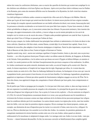 même titre toutes les confessions chrétiennes, sans se soucier des querelles de doctrine qui avaient tant compliqué la vie
des chrétiens non orthodoxes et de leurs Églises sous Byzance. Après avoir joui d'une relative tolérance sous les Parthes
et les Romains, puis connu des moments difficiles sous les Sassanides et les Byzantins, les Juifs virent leur situation
s'améliorer légèrement.
Les chefs politiques et militaires arabes venaient en majorité des villes oasis de La Mecque et de Médine. Mais de
même que le gros de leurs troupes qui sortait tout droit du désert, ils étaient encore proches de leurs origines nomades.
Leur stratégie de conquête reposait essentiellement sur une habile utilisation du désert, tout comme, beaucoup plus tard,
les puissances coloniales occidentales se serviraient de la mer pour bâtir leurs empires. Si pour leurs ennemis, le désert
n'était qu'embûches et dangers, eux s'y mouvaient comme dans leur élément. Ils pouvaient aisément y faire transiter des
messages, des approvisionnements et des renforts, y trouver refuge en cas de retraite précipitée ou s'en servir de
tremplin vers la victoire en cas de succès des armes. L'Empire arabe possédait également son canal de Suez: la piste du
désert qui reliait l'Asie à l'Afrique en passant par l'isthme de Suez.
Dans les pays conquis, les Arabes établissaient leur principale base militaire et administrative à la limite du désert et des
terres cultivées. Quand une ville bien située, comme Damas, existait déjà, ils en faisaient leur capitale. Sinon, ils en
fondaient de nouvelles, plus adaptées à leurs besoins stratégiques et impériaux. Parmi les plus importantes, on peut citer
Kufa et Bassora en Irak, Qom en Iran, Fustat en Egypte et Kairouan en Tunisie.
Appelées amsâr (sing. misr) - ancien mot sémitique signifiant à l'origine frontière, limite et, plus tard, zone ou province
frontière — ces villes de garnison furent pour l'Empire arabe à ses débuts autant de Gibraltar, de Singapour, de Bombay
et de Calcutta. Entre parenthèses, c'est la même racine qui donna son nom à l'Egypte en hébreu biblique, en araméen et
en arabe. Les amsâr jouèrent un rôle vital dans l'assujettissement des provinces conquises et leur arabisation. Au début,
les Arabes constituaient une petite minorité, dominante mais isolée, au sein de l'empire qu'ils avaient créé. Dans les
amsâr, ils étaient majoritaires et l'emploi de leur langue était de règle. Regroupés par tribus, ils vivaient dans des
casernes situées au centre de la ville. Dans les faubourgs habitaient les artisans, les boutiquiers et tous ceux qui, issus de
la population locale, pourvoyaient à leurs besoins et à ceux de leurs familles. Ces faubourgs s'agrandirent, prospérèrent,
gagnèrent en importance et finirent par attirer quantité de fonctionnaires indigènes engagés au service de l'État. Par la
force des choses, tous apprirent la langue des conquérants et furent influencés par leurs goûts, leurs comportements et
leurs idées.
On dit parfois que l'islam se propagea par la conquête. Ce n'est pas tout à fait exact, même si, dans une large mesure, il
dut son expansion à un double processus de conquête et de colonisation. Le principal but de guerre des conquérants
n'était pas d'imposer leur religion par la force. Sur ce point, le Coran est très explicite : « Pas de contrainte en religion!»
(11,256). En vertu de l'interprétation couramment donnée à ce verset, ceux qui professaient une foi monothéiste et
révéraient des Ecritures reconnues comme une étape antérieure de la révélation divine pouvaient pratiquer leur religion
dans les conditions édictées par la loi musulmane. Les autres étaient soumis à un régime plus sévère, mais leur nombre
était très faible, voire nul, dans les premières régions conquises. Divers avantages leur étaient proposés, comme, par
exemple, une diminution du taux d'imposition pour les inciter à se convertir à l'islam, mais rien ne les y obligeait. En
tout cas, l'État ne cherchait pas à les assimiler ou à en faire des Arabes. Au contraire, les premières générations de
conquérants maintinrent de strictes barrières sociales entre eux et les non-Arabes, même quand ces derniers
embrassaient la foi musulmane et adoptaient la langue arabe. Les mariages entre une Arabe et un non-Arabe - mais pas
l'inverse — étaient fortement déconseillés. En fait, les nouveaux convertis ne bénéficieraient d'une complète égalité
 