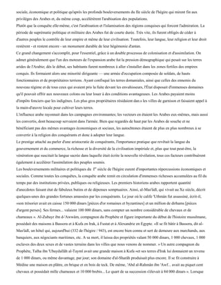 sociale, économique et politique qu'après les profonds bouleversements du IIe siècle de l'hégire qui mirent fin aux
privilèges des Arabes et, du même coup, accélérèrent l'arabisation des populations.
Plutôt que la conquête elle-même, c'est l'arabisation et l'islamisation des régions conquises qui forcent l'admiration. La
période de suprématie politique et militaire des Arabes fut de courte durée. Très vite, ils furent obligés de céder à
d'autres peuples le contrôle de leur empire et même de leur civilisation. Toutefois, leur langue, leur religion et leur droit
restèrent - et restent encore - un monument durable de leur hégémonie d'antan.
Ce grand changement s'accomplit, pour l'essentiel, grâce à un double processus de colonisation et d'assimilation. On
admet généralement que l'un des moteurs de l'expansion arabe fut la pression démographique qui pesait sur les terres
arides de l'Arabie; dès le début, ses habitants furent nombreux à aller s'installer dans les zones fertiles des empires
conquis. Ils formaient alors une minorité dirigeante — une armée d'occupation composée de soldats, de hauts
fonctionnaires et de propriétaires terriens. Ayant confisqué les terres domaniales, ainsi que celles des ennemis du
nouveau régime et de tous ceux qui avaient pris la fuite devant les envahisseurs, l'État disposait d'immenses domaines
qu'il pouvait offrir aux nouveaux colons ou leur louer à des conditions avantageuses. Les Arabes payaient moins
d'impôts fonciers que les indigènes. Les plus gros propriétaires résidaient dan.s les villes de garnison et faisaient appel à
la main-d'œuvre locale pour cultiver leurs terres.
L'influence arabe rayonnait dans les campagnes environnantes; les vecteurs en étaient les Arabes eux-mêmes, mais aussi
les convertis, dont beaucoup servaient dans l'armée. Bien que regardés de haut par les Arabes de souche et ne
bénéficiant pas des mêmes avantages économiques et sociaux, les autochtones étaient de plus en plus nombreux à se
convertir à la religion des conquérants et donc à adopter leur langue.
Le prestige attaché au parler d'une aristocratie de conquérants, l'importance pratique que revêtait la langue du
gouvernement et du commerce, la richesse et la diversité de la civilisation impériale et, plus que tout peut-être, la
vénération que suscitait la langue sacrée dans laquelle était écrite la nouvelle révélation, tous ces facteurs contribuèrent
également à accélérer l'assimilation des peuples soumis.
Les bouleversements militaires et politiques du Ier siècle de l'hégire eurent d'importantes répercussions économiques et
sociales. Comme toutes les conquêtes, la conquête arabe remit en circulation d'immenses richesses accumulées au fil du
temps par des institutions privées, publiques ou religieuses. Les premiers historiens arabes rapportent quantité
d'anecdotes faisant état de fabuleux butins et de dépenses somptuaires. Ainsi, al-Mas'ûdï, qui vivait au Xe siècle, décrit
quelques-unes des grandes fortunes amassées par les conquérants. Le jour où le calife 'Uthmàn fut assassiné, écrit-il,
«son trésorier avait en caisse 150 000 dinars [pièces d'or romaines et byzantines] et un million de dirhams [pièces
d'argent perses]. Ses fermes... valaient 100 000 dinars, sans compter un nombre considérable de chevaux et de
chameaux ». Al-Zubayr ibn d-'Awwâm, compagnon du Prophète et figure importante du début de l'histoire musulmane,
possédait des maisons à Bassora et à Kufa en Irak, à Fustat et à Alexandrie en Egypte. «Il se fit bâtir à Bassora, dit al-
Mas'ûdï, un hôtel qui, aujourd'hui (332 de l'hégire / 943), est encore bien connu et sert de demeure aux marchands, aux
banquiers, aux négociants maritimes, etc. A sa mort, il laissa des propriétés valant 50 000 dinars, 1 000 chevaux, 1 000
esclaves des deux sexes et de vastes terrains dans les villes que nous venons de nommer. » Un autre compagnon du
Prophète, Talha ibn 'Ubaydallâh al-Taymï avait une grande maison à Kufa «et ses terres d'Irak lui donnaient un revenu
de 1 000 dinars, ou même davantage, par jour; son domaine d'al-Sharâh produisait plus encore. Il se fit construire à
Médine une maison en plâtre, en brique et en bois de teck. De même, 'Abd al-Rahmân ibn 'Awf... avait au piquet cent
chevaux et possédait mille chameaux et 10 000 brebis... Le quart de sa succession s'élevait à 84 000 dinars ». Lorsque
 