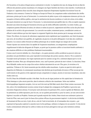 d'or byzantines et les pièces d'argent perses continuèrent à circuler. La régulation des taux de change devint un objet de
réflexion des premiers juristes musulmans et le changeur une figure familière des foires et des marchés. L'unification de
la région et 1 apparition d'une nouvelle classe dirigeante disposant d'importantes liquidités favorisèrent l'essor de
l'industrie et du commerce. Comme les Vikings en Europe de l'Ouest, les conquérants arabes recherchaient des étoffes
précieuses, prisées par la cour et l'aristocratie. La construction de palais royaux et de somptueuses demeures privées, de
mosquées et d'autres édifices publics, ainsi que la satisfaction des besoins nombreux et variés de colons et de soldats
bien payés donnèrent un coup de fouet à l'économie. Le mécontentement perceptible dans les villes en rapide expansion
découlait sans doute davantage de frustrations diverses que de réelles difficultés matérielles. Les demi-Arabes, qui
comptaient quantité d'hommes de talent, de richesse et même de pouvoir, supportaient mal d'être exclus des plus hauts
échelons de la société et du gouvernement. Les convertis non arabes, notamment perses, considéraient comme un
affront le statut inférieur qui leur était imposé et exigeaient l'égalité des droits promise par le message universel de
l'islam. Par ailleurs, les moyens de subsistance augmentant moins rapidement que la population, une foule de paysans
sans terre, de travailleurs non qualifiés, de vagabonds, de pauvres et de petits délinquants vivait dans des conditions
précaires. Les sources arabes brossent un tableau pittoresque de ce monde relégué aux marges de la société.
Venant s'ajouter aux tensions dues à la rapidité de l'expansion musulmane, ces antagonismes compliquèrent
singulièrement la tâche des dirigeants de l'Empire, au point que les premiers califes se trouvèrent bientôt confrontés à
des situations difficiles et à des problèmes finalement insurmontables.
Connus sous le nom de ràshidûn, les « bien-dirigés », les quatre premiers califes accédèrent au pouvoir selon une
procédure non pas héréditaire mais, pour reprendre la terminologie des juristes sunnites, élective. Par sa sainteté et
l'exemple moral qu'il propose, leur règne représente pour les sunnites un âge d'or, seulement dépassé par la vie du
Prophète lui-même. Bien que «d'inspiration droite», tous, sauf le premier, périrent de mort violente. Le deuxième, Omar
ibn al-Khattâb, tomba sous les coups d'un esclave chrétien mécontent de son sort. Plus grave, le troisième et le
quatrième, 'Uthman et Ali, furent assassinés par des rebelles arabo-musulmans. A peine un quart de siècle après la
disparition de Mahomet, la communauté musulmane était déchirée par de profondes divisions et l'État secoué par des
soulèvements et des guerres civiles opposant non pas conquérants et conquis, anciens et nouveaux musulmans, mais des
Arabes entre eux.
En 634, Omar ibn al-Khattâb succéda à Abu Bakr. Ses dix ans de règne jouèrent un rôle capital dans la formation de
l'État islamique et, plus encore peut-être, dans la mémoire collective des musulmans. Selon une tradition
historiographique largement acceptée, c'est sur son lit de mort qu'Abû Bakr aurait choisi Omar comme successeur. De
fait, celui-ci fut immédiatement reconnu comme tel par la plupart des compagnons du Prophète et gouverna sans
rencontrer d'opposition sérieuse. Il avait pour seuls adversaires les partisans d'Ali, cousin et gendre de Mahomet, dont
les prétentions au califat reposaient, pour les uns, sur ses qualités personnelles et, pour les autres, sur une sorte de droit
légitime à succéder au Prophète. Soutenu par la grande majorité des Arabes, Omar réussit non seulement à préserver
l'unité de l'État, mais aussi à jeter les bases d'un système efficace de gouvernement impérial. A côté du titre de khalïfa,
de lieutenant de Dieu sur terre, il prit, dit-on, celui de 'Amïr al-mu'minïn, de «Commandeur des croyants », qui
exprimait de façon plus explicite le caractère tout à la fois politique, militaire et religieux de son autorité. Ce titre devint
le plus communément utilisé par les califes et même une de leurs prérogatives tant que cette institution continua
d'exister.
 