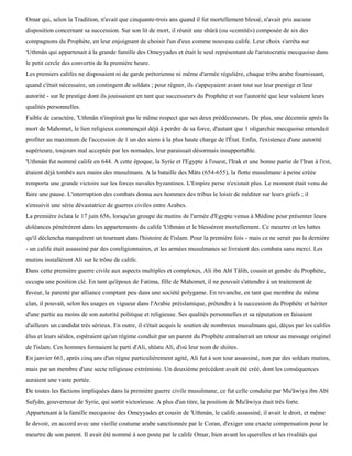 Omar qui, selon la Tradition, n'avait que cinquante-trois ans quand il fut mortellement blessé, n'avait pris aucune
disposition concernant sa succession. Sur son lit de mort, il réunit une shûrâ (ou «comité») composée de six des
compagnons du Prophète, en leur enjoignant de choisir l'un d'eux comme nouveau calife. Leur choix s'arrêta sur
'Uthmân qui appartenait à la grande famille des Omeyyades et était le seul représentant de l'aristocratie mecquoise dans
le petit cercle des convertis de la première heure.
Les premiers califes ne disposaient ni de garde prétorienne ni même d'armée régulière, chaque tribu arabe fournissant,
quand c'était nécessaire, un contingent de soldats ; pour régner, ils s'appuyaient avant tout sur leur prestige et leur
autorité - sur le prestige dont ils jouissaient en tant que successeurs du Prophète et sur l'autorité que leur valaient leurs
qualités personnelles.
Faible de caractère, 'Uthmân n'inspirait pas le même respect que ses deux prédécesseurs. De plus, une décennie après la
mort de Mahomet, le lien religieux commençait déjà à perdre de sa force, d'autant que 1 oligarchie mecquoise entendait
profiter au maximum de l'accession de 1 un des siens à la plus haute charge de l'État. Enfin, l'existence d'une autorité
supérieure, toujours mal acceptée par les nomades, leur paraissait désormais insupportable.
'Uthmàn fut nommé calife en 644. A cette époque, la Syrie et l'Egypte à l'ouest, l'Irak et une bonne partie de l'Iran à l'est,
étaient déjà tombés aux mains des musulmans. A la bataille des Mâts (654-655), la flotte musulmane à peine créée
remporta une grande victoire sur les forces navales byzantines. L'Empire perse n'existait plus. Le moment était venu de
faire une pause. L'interruption des combats donna aux hommes des tribus le loisir de méditer sur leurs griefs ; il
s'ensuivit une série dévastatrice de guerres civiles entre Arabes.
La première éclata le 17 juin 656, lorsqu'un groupe de mutins de l'armée d'Egypte venus à Médine pour présenter leurs
doléances pénétrèrent dans les appartements du calife 'Uthmàn et le blessèrent mortellement. Ce meurtre et les luttes
qu'il déclencha marquèrent un tournant dans l'histoire de l'islam. Pour la première fois - mais ce ne serait pas la dernière
- un calife était assassiné par des coreligionnaires, et les armées musulmanes se livraient des combats sans merci. Les
mutins installèrent Ali sur le trône de calife.
Dans cette première guerre civile aux aspects multiples et complexes, Ali ibn Abï Tâlib, cousin et gendre du Prophète,
occupa une position clé. En tant qu'époux de Fatima, fille de Mahomet, il ne pouvait s'attendre à un traitement de
faveur, la parenté par alliance comptant peu dans une société polygame. En revanche, en tant que membre du même
clan, il pouvait, selon les usages en vigueur dans l'Arabie préislamique, prétendre à la succession du Prophète et hériter
d'une partie au moins de son autorité politique et religieuse. Ses qualités personnelles et sa réputation en faisaient
d'ailleurs un candidat très sérieux. En outre, il s'était acquis le soutien de nombreux musulmans qui, déçus par les califes
élus et leurs séides, espéraient qu'un régime conduit par un parent du Prophète entraînerait un retour au message originel
de l'islam. Ces hommes formaient le parti d'Ali, shïatu Ali, d'où leur nom de shiites.
En janvier 661, après cinq ans d'un règne particulièrement agité, Ali fut à son tour assassiné, non par des soldats mutins,
mais par un membre d'une secte religieuse extrémiste. Un deuxième précédent avait été créé, dont les conséquences
auraient une vaste portée.
De toutes les factions impliquées dans la première guerre civile musulmane, ce fut celle conduite par Mu'âwiya ibn Abï
Sufyân, gouverneur de Syrie, qui sortit victorieuse. A plus d'un titre, la position de Mu'âwiya était très forte.
Appartenant à la famille mecquoise des Omeyyades et cousin de 'Uthmàn, le calife assassiné, il avait le droit, et même
le devoir, en accord avec une vieille coutume arabe sanctionnée par le Coran, d'exiger une exacte compensation pour le
meurtre de son parent. Il avait été nommé à son poste par le calife Omar, bien avant les querelles et les rivalités qui
 
