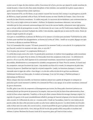 avaient secoué le règne des deux derniers califes. Gouverneur de la Syrie, province qui séparait le monde musulman du
monde byzantin, il était à la tête d'une armée disciplinée et bien entraînée, tout auréolée de la gloire acquise dans la
guerre sainte et disposant d'une solide expérience.
Après l'assassinat d'Ali, son fils Hasan, en qui certains voyaient leur nouveau chef, renonça à ses prérogatives au profit
de Mu'âwiya, lequel, proclamé calife en Syrie, fut bientôt reconnu sur toute l'étendue de l'empire. Ainsi s'ouvrit une
nouvelle ère dans l'histoire musulmane : le califat omeyyade. La succession devint héréditaire, mais seulement dans les
faits. Il n'y avait ni règle ni droit en la matière - d'ailleurs, les dynasties musulmanes ultérieures, sans nul doute
intimidées par les forts sentiments antimonarchiques du Coran et des anciens hadiths, refuseraient toute règle précise,
que ce soit par ordre de primogéniture ou autre. En choisissant, de son vivant, son fils Yazïd comme dauphin, Mu'âwiya
créa un précédent que suivraient la plupart des califes. Cette anecdote, rapportée par un auteur du IXe siècle, illustre de
manière imagée la portée de son geste :
«Les gens se rassemblèrent en présence de Mu'âwiya et les orateurs se levèrent pour proclamer Yazïd héritier du calife.
Certains ayant manifesté leur désapprobation, un homme de la tribu de 'Udhra... bondit sur ses pieds, dégagea son épée
du fourreau et déclara en montrant Mu'âwiya:
Voici le Commandeur des croyants ! S'il meurt, poursuivit-il en montrant Yazïd, ce sera celui-là. Et si quelqu'un n'est
pas d'accord, conclut-il en montrant son épée, alors, ce sera elle !"
Tu es le prince des orateurs", le complimenta Mu'âwiya2. »
Ce califat dura un peu moins d'un siècle. En grande partie postérieure, la tradition historiographique arabo-musulmane
est très sévère à son égard. Pour les shiites, les Omeyyades furent des usurpateurs et des tyrans : ils subtilisèrent le
pouvoir à Ali et à son fils, chefs légitimes de la communauté musulmane, massacrèrent ou persécutèrent leurs
descendants, abandonnèrent ou corrompirent les véritables enseignements de l'islam. Pour les sunnites, ils furent aussi
des usurpateurs, mais pas forcément des tyrans ; trop attachés aux biens de ce monde, ils manquèrent de piété dans
l'exercice du pouvoir. Qualifiant leur règne de «royauté temporelle» {mulk), les historiens classiques y voient un
intermède entre le règne des califes « bien dirigés » et celui des califes de droit divin qui leur succéderaient.
Globalement hostiles aux Omeyyades, ils rendent un hommage, il est vrai fort mitigé, à l'habileté politique et
diplomatique de Mu'àwiya.
Moins critiques dans leur ensemble, les historiens modernes saluent leurs qualités de dirigeants et soulignent en
particulier qu'ils surent maintenir la stabilité et la continuité de l'État, à une époque où la société musulmane connaissait
de graves dissensions.
En effet, grâce à une série de compromis et d'arrangements provisoires, les Omeyyades réussirent à préserver un
minimum d'unité qui leur permit de poursuivre la conquête, mais aussi de jeter les bases d'une administration, d'une
société et d'une culture impériales. Toutefois, ce fut au prix d'une certaine dilution du message islamique originel. Le
régicide et la guerre civile ayant considérablement affaibli le prestige de l'autorité religieuse et les liens de solidarité
entre croyants, ils s'efforcèrent de créer un « royaume arabe » fondé sur l'ascendance. Seuls les vrais Arabes nés de
parents arabes des deux côtés pouvaient accéder aux plus hautes sphères du pouvoir. Les demi-Arabes nés d'un père
arabe et d'une mère non arabe, très souvent esclave, avaient la possibilité de gravir quelques échelons mais restaient
exclus des postes les plus élevés. Ainsi, bien que fils de l'un des plus grands califes omeyyades et excellent chef
militaire, le prince Maslama fut d'avance écarté de la succession, parce qu'il était né d'une esclave.
 