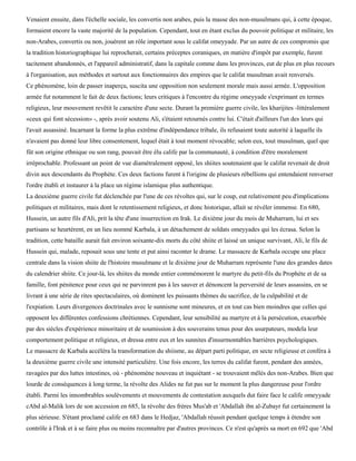 Venaient ensuite, dans l'échelle sociale, les convertis non arabes, puis la masse des non-musulmans qui, à cette époque,
formaient encore la vaste majorité de la population. Cependant, tout en étant exclus du pouvoir politique et militaire, les
non-Arabes, convertis ou non, jouèrent un rôle important sous le califat omeyyade. Par un autre de ces compromis que
la tradition historiographique lui reprocherait, certains préceptes coraniques, en matière d'impôt par exemple, furent
tacitement abandonnés, et l'appareil administratif, dans la capitale comme dans les provinces, eut de plus en plus recours
à l'organisation, aux méthodes et surtout aux fonctionnaires des empires que le califat musulman avait renversés.
Ce phénomène, loin de passer inaperçu, suscita une opposition non seulement morale mais aussi armée. L'opposition
armée fut notamment le fait de deux factions; leurs critiques à l'encontre du régime omeyyade s'exprimant en termes
religieux, leur mouvement revêtit le caractère d'une secte. Durant la première guerre civile, les kharijites -littéralement
«ceux qui font sécession» -, après avoir soutenu Ali, s'étaient retournés contre lui. C'était d'ailleurs l'un des leurs qui
l'avait assassiné. Incarnant la forme la plus extrême d'indépendance tribale, ils refusaient toute autorité à laquelle ils
n'avaient pas donné leur libre consentement, lequel était à tout moment révocable; selon eux, tout musulman, quel que
fût son origine ethnique ou son rang, pouvait être élu calife par la communauté, à condition d'être moralement
irréprochable. Professant un point de vue diamétralement opposé, les shiites soutenaient que le califat revenait de droit
divin aux descendants du Prophète. Ces deux factions furent à l'origine de plusieurs rébellions qui entendaient renverser
l'ordre établi et instaurer à la place un régime islamique plus authentique.
La deuxième guerre civile fut déclenchée par l'une de ces révoltes qui, sur le coup, eut relativement peu d'implications
politiques et militaires, mais dont le retentissement religieux, et donc historique, allait se révéler immense. En 680,
Hussein, un autre fils d'Ali, prit la tête d'une insurrection en Irak. Le dixième jour du mois de Muharram, lui et ses
partisans se heurtèrent, en un lieu nommé Karbala, à un détachement de soldats omeyyades qui les écrasa. Selon la
tradition, cette bataille aurait fait environ soixante-dix morts du côté shiite et laissé un unique survivant, Ali, le fils de
Hussein qui, malade, reposait sous une tente et put ainsi raconter le drame. Le massacre de Karbala occupe une place
centrale dans la vision shiite de l'histoire musulmane et le dixième jour de Muharram représente l'une des grandes dates
du calendrier shiite. Ce jour-là, les shiites du monde entier commémorent le martyre du petit-fils du Prophète et de sa
famille, font pénitence pour ceux qui ne parvinrent pas à les sauver et dénoncent la perversité de leurs assassins, en se
livrant à une série de rites spectaculaires, où dominent les puissants thèmes du sacrifice, de la culpabilité et de
l'expiation. Leurs divergences doctrinales avec le sunnisme sont mineures, et en tout cas bien moindres que celles qui
opposent les différentes confessions chrétiennes. Cependant, leur sensibilité au martyre et à la persécution, exacerbée
par des siècles d'expérience minoritaire et de soumission à des souverains tenus pour des usurpateurs, modela leur
comportement politique et religieux, et dressa entre eux et les sunnites d'insurmontables barrières psychologiques.
Le massacre de Karbala accéléra la transformation du shiisme, au départ parti politique, en secte religieuse et conféra à
la deuxième guerre civile une intensité particulière. Une fois encore, les terres du califat furent, pendant des années,
ravagées par des luttes intestines, où - phénomène nouveau et inquiétant - se trouvaient mêlés des non-Arabes. Bien que
lourde de conséquences à long terme, la révolte des Alides ne fut pas sur le moment la plus dangereuse pour l'ordre
établi. Parmi les innombrables soulèvements et mouvements de contestation auxquels dut faire face le calife omeyyade
cAbd al-Malik lors de son accession en 685, la révolte des frères Mus'ab et 'Abdallah ibn al-Zubayr fut certainement la
plus sérieuse. S'étant proclamé calife en 683 dans le Hedjaz, 'Abdallah réussit pendant quelque temps à étendre son
contrôle à l'Irak et à se faire plus ou moins reconnaître par d'autres provinces. Ce n'est qu'après sa mort en 692 que 'Abd
 