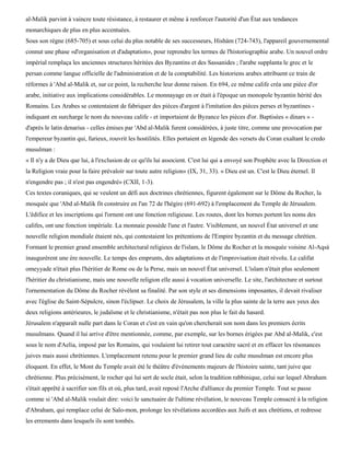 al-Malik parvint à vaincre toute résistance, à restaurer et même à renforcer l'autorité d'un État aux tendances
monarchiques de plus en plus accentuées.
Sous son règne (685-705) et sous celui du plus notable de ses successeurs, Hishàm (724-743), l'appareil gouvernemental
connut une phase «d'organisation et d'adaptation», pour reprendre les termes de l'historiographie arabe. Un nouvel ordre
impérial remplaça les anciennes structures héritées des Byzantins et des Sassanides ; l'arabe supplanta le grec et le
persan comme langue officielle de l'administration et de la comptabilité. Les historiens arabes attribuent ce train de
réformes à 'Abd al-Malik et, sur ce point, la recherche leur donne raison. En 694, ce même calife créa une pièce d'or
arabe, initiative aux implications considérables. Le monnayage en or était à l'époque un monopole byzantin hérité des
Romains. Les Arabes se contentaient de fabriquer des pièces d'argent à l'imitation des pièces perses et byzantines -
indiquant en surcharge le nom du nouveau calife - et importaient de Byzance les pièces d'or. Baptisées « dinars » -
d'après le latin denarius - celles émises par 'Abd al-Malik furent considérées, à juste titre, comme une provocation par
l'empereur byzantin qui, furieux, rouvrit les hostilités. Elles portaient en légende des versets du Coran exaltant le credo
musulman :
« Il n'y a de Dieu que lui, à l'exclusion de ce qu'ils lui associent. C'est lui qui a envoyé son Prophète avec la Direction et
la Religion vraie pour la faire prévaloir sur toute autre religion» (IX, 31, 33). « Dieu est un. C'est le Dieu éternel. Il
n'engendre pas ; il n'est pas engendré» (CXII, 1-3).
Ces textes coraniques, qui se veulent un défi aux doctrines chrétiennes, figurent également sur le Dôme du Rocher, la
mosquée que 'Abd al-Malik fit construire en l'an 72 de l'hégire (691-692) à l'emplacement du Temple de Jérusalem.
L'édifice et les inscriptions qui l'ornent ont une fonction religieuse. Les routes, dont les bornes portent les noms des
califes, ont une fonction impériale. La monnaie possède l'une et l'autre. Visiblement, un nouvel État universel et une
nouvelle religion mondiale étaient nés, qui contestaient les prétentions de l'Empire byzantin et du message chrétien.
Formant le premier grand ensemble architectural religieux de l'islam, le Dôme du Rocher et la mosquée voisine Al-Aqsà
inaugurèrent une ère nouvelle. Le temps des emprunts, des adaptations et de l'improvisation était révolu. Le califat
omeyyade n'était plus l'héritier de Rome ou de la Perse, mais un nouvel État universel. L'islam n'était plus seulement
l'héritier du christianisme, mais une nouvelle religion elle aussi à vocation universelle. Le site, l'architecture et surtout
l'ornementation du Dôme du Rocher révèlent sa finalité. Par son style et ses dimensions imposantes, il devait rivaliser
avec l'église du Saint-Sépulcre, sinon l'éclipser. Le choix de Jérusalem, la ville la plus sainte de la terre aux yeux des
deux religions antérieures, le judaïsme et le christianisme, n'était pas non plus le fait du hasard.
Jérusalem n'apparaît nulle part dans le Coran et c'est en vain qu'on chercherait son nom dans les premiers écrits
musulmans. Quand il lui arrive d'être mentionnée, comme, par exemple, sur les bornes érigées par Abd al-Malik, c'est
sous le nom d'Aelia, imposé par les Romains, qui voulaient lui retirer tout caractère sacré et en effacer les résonances
juives mais aussi chrétiennes. L'emplacement retenu pour le premier grand lieu de culte musulman est encore plus
éloquent. En effet, le Mont du Temple avait été le théâtre d'événements majeurs de l'histoire sainte, tant juive que
chrétienne. Plus précisément, le rocher qui lui sert de socle était, selon la tradition rabbinique, celui sur lequel Abraham
s'était apprêté à sacrifier son fils et où, plus tard, avait reposé l'Arche d'alliance du premier Temple. Tout se passe
comme si 'Abd al-Malik voulait dire: voici le sanctuaire de l'ultime révélation, le nouveau Temple consacré à la religion
d'Abraham, qui remplace celui de Salo-mon, prolonge les révélations accordées aux Juifs et aux chrétiens, et redresse
les errements dans lesquels ils sont tombés.
 