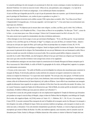 Le caractère polémique de cette mosquée est accentué par le choix des versets coraniques et autres inscriptions qui en
décorent l'intérieur. Un verset ne cesse de revenir: «Dieu est un, sans partenaire, sans compagnon. » Le rejet de la
doctrine chrétienne de la Trinité est catégorique ; il est confirmé par d'autres inscriptions :
«Loué soit Dieu qui n'engendre pas de fils, et qui n'a pas de partenaire dans son royaume ; qui n'a besoin de personne
pour le protéger de l'humiliation ; oui, exaltez-le pour sa grandeur et sa gloire ! »
Une autre inscription récurrente est la célèbre sourate CXII, reprise dans sa totalité: «Dis: "Lui, Dieu est un! Dieu!
L'Impénétrable! Il n'engendre pas ; il n'est pas engendré ; nul n'est égal à lui !" » Une autre lance un avertissement sans
équivoque aux chrétiens :
« O gens du Livre ! Ne dépassez pas la mesure dans votre religion ; ne dites, sur Dieu, que la vérité. Oui, le Messie,
Jésus, fils de Marie, est le Prophète de Dieu... Croyez donc en Dieu et en ses prophètes. Ne dites pas: "Trois" ; cessez de
le faire ; ce sera mieux pour vous. Dieu est unique ! Gloire à lui! Comment aurait-il un fils?» (Coran, IV, 171).
Une autre encore met en garde les récipiendaires des deux révélations antérieures :
« Dieu témoigne et avec lui les anges et ceux qui sont doués d'intelligence : "Il n'y a de Dieu que lui ; lui qui maintient
la justice. Il n'y a de Dieu que lui, le Puissant, le Sage!" La religion, aux yeux de Dieu, est vraiment l'islam... Quant à
celui qui ne croit pas aux signes de Dieu, qu'il sache que Dieu est prompt dans ses comptes» (Coran, III, 18-19).
L'objectif de tout ceci est à la fois politique et religieux. Seule la religion justifie l'existence de l'empire. Seul un empire
peut assurer la pérennité de la religion. Par l'intermédiaire de son envoyé Mahomet et de son lieutenant le calife, Dieu a
donné au monde une nouvelle révélation et un nouvel ordre. Par ce premier grand édifice religieux consacré à la
nouvelle foi, le calife 'Abd al-Malik, son chef temporel, affirme le lien qui unit l'islam aux religions qui l'ont précédé,
mais aussi que cette nouvelle révélation vient corriger leurs erreurs et les supplanter.
Des considérations analogues ont sans doute inspiré la construction de la Grande Mosquée de Damas entreprise par le
fils et successeur de 'Abd al-Malik, le calife al-Walïd. Un géographe du Xe siècle, al-Muqad-dasï, rapporte à ce propos
une intéressante conversation :
« Un jour, je dis à mon oncle : "[le calife al-Walîd] a eu tort de dilapider les richesses des musulmans pour construire la
mosquée de Damas. Il eût été plus judicieux et plus méritoire de consacrer cet argent à entretenir les routes et les
citernes et à réparer les forteresses." Ce à quoi mon oncle répondit: "Ne crois pas cela, mon garçon. Al-Walîd avait de
bonnes raisons d'agir ainsi. Il voyait que la Syrie, terre chrétienne, était couverte d'églises magnifiques et prestigieuses,
comme celles de la Résurrection [le Saint-Sépulcre], de Lydda et d'Édesse. Aussi offrit-il aux musulmans une mosquée
capable de détourner leurs regards de ces églises et décida-t-il d'en faire l'une des merveilles du monde. De même, c'est
en voyant l'immense coupole de l'église de la Résurrection que 'Abd al-Malik, de crainte qu'elle ne dominât le cœur des
musulmans, fit édifier le Dôme que nous pouvons admirer sur le Rocher3."»
C'est peut-être à cause de cette grande mosquée et de son emplacement rappelant le Temple de Salomon que Jérusalem
prit pendant un temps le nom de Bayt al-Maqdis, calque évident de l'hébreu Beit ha-Miqdash, nom biblique du Temple.
Par la suite, elle s'appela al-Quds, «la [Ville] sainte» (cf. Isaïe, LU, 1 ; Néhémie, XI, 1 ; XI, 18, etc.). Un verset du
Coran (XVII, 1) raconte comment Dieu transporta de nuit le Prophète de la mosquée sacrée (La Mecque) à la mosquée «
très éloignée» (en arabe, al-Masjid al-Aqsa). Selon une ancienne tradition exé-gétique, cette mosquée se situait au ciel ;
selon une autre, à Jérusalem. C'est cette dernière interprétation qui prévalut. Pourtant, ce verset ne figure pas parmi les
inscriptions qui ornent le Dôme du Rocher. En effet, une tradition opposée, aussi ancienne, niait le caractère sacré de
Jérusalem pour l'islam. Seules La Mecque et Médine étaient des villes saintes et vénérer le Mont du Temple était une
 