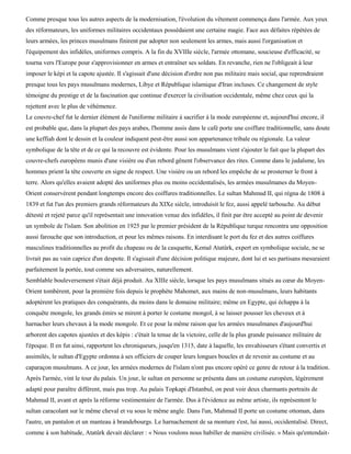 Comme presque tous les autres aspects de la modernisation, l'évolution du vêtement commença dans l'armée. Aux yeux
des réformateurs, les uniformes militaires occidentaux possédaient une certaine magie. Face aux défaites répétées de
leurs armées, les princes musulmans finirent par adopter non seulement les armes, mais aussi l'organisation et
l'équipement des infidèles, uniformes compris. A la fin du XVIIIe siècle, l'armée ottomane, soucieuse d'efficacité, se
tourna vers l'Europe pour s'approvisionner en armes et entraîner ses soldats. En revanche, rien ne l'obligeait à leur
imposer le képi et la capote ajustée. Il s'agissait d'une décision d'ordre non pas militaire mais social, que reprendraient
presque tous les pays musulmans modernes, Libye et République islamique d'Iran incluses. Ce changement de style
témoigne du prestige et de la fascination que continue d'exercer la civilisation occidentale, même chez ceux qui la
rejettent avec le plus de véhémence.
Le couvre-chef fut le dernier élément de l'uniforme militaire à sacrifier à la mode européenne et, aujourd'hui encore, il
est probable que, dans la plupart des pays arabes, l'homme assis dans le café porte une coiffure traditionnelle, sans doute
une keffiah dont le dessin et la couleur indiquent peut-être aussi son appartenance tribale ou régionale. La valeur
symbolique de la tête et de ce qui la recouvre est évidente. Pour les musulmans vient s'ajouter le fait que la plupart des
couvre-chefs européens munis d'une visière ou d'un rebord gênent l'observance des rites. Comme dans le judaïsme, les
hommes prient la tête couverte en signe de respect. Une visière ou un rebord les empêche de se prosterner le front à
terre. Alors qu'elles avaient adopté des uniformes plus ou moins occidentalisés, les armées musulmanes du Moyen-
Orient conservèrent pendant longtemps encore des coiffures traditionnelles. Le sultan Mahmud II, qui régna de 1808 à
1839 et fut l'un des premiers grands réformateurs du XIXe siècle, introduisit le fez, aussi appelé tarbouche. Au début
détesté et rejeté parce qu'il représentait une innovation venue des infidèles, il finit par être accepté au point de devenir
un symbole de l'islam. Son abolition en 1925 par le premier président de la République turque rencontra une opposition
aussi farouche que son introduction, et pour les mêmes raisons. En interdisant le port du fez et des autres coiffures
masculines traditionnelles au profit du chapeau ou de la casquette, Kemal Atatûrk, expert en symbolique sociale, ne se
livrait pas au vain caprice d'un despote. Il s'agissait d'une décision politique majeure, dont lui et ses partisans mesuraient
parfaitement la portée, tout comme ses adversaires, naturellement.
Semblable bouleversement s'était déjà produit. Au XIIIe siècle, lorsque les pays musulmans situés au cœur du Moyen-
Orient tombèrent, pour la première fois depuis le prophète Mahomet, aux mains de non-musulmans, leurs habitants
adoptèrent les pratiques des conquérants, du moins dans le domaine militaire; même en Egypte, qui échappa à la
conquête mongole, les grands émirs se mirent à porter le costume mongol, à se laisser pousser les cheveux et à
harnacher leurs chevaux à la mode mongole. Et ce pour la même raison que les armées musulmanes d'aujourd'hui
arborent des capotes ajustées et des képis : c'était la tenue de la victoire, celle de la plus grande puissance militaire de
l'époque. Il en fut ainsi, rapportent les chroniqueurs, jusqu'en 1315, date à laquelle, les envahisseurs s'étant convertis et
assimilés, le sultan d'Egypte ordonna à ses officiers de couper leurs longues boucles et de revenir au costume et au
caparaçon musulmans. A ce jour, les armées modernes de l'islam n'ont pas encore opéré ce genre de retour à la tradition.
Après l'armée, vint le tour du palais. Un jour, le sultan en personne se présenta dans un costume européen, légèrement
adapté pour paraître différent, mais pas trop. Au palais Topkapi d'Istanbul, on peut voir deux charmants portraits de
Mahmud II, avant et après la réforme vestimentaire de l'armée. Dus à l'évidence au même artiste, ils représentent le
sultan caracolant sur le même cheval et vu sous le même angle. Dans l'un, Mahmud II porte un costume ottoman, dans
l'autre, un pantalon et un manteau à brandebourgs. Le harnachement de sa monture s'est, lui aussi, occidentalisé. Direct,
comme à son habitude, Atatûrk devait déclarer : « Nous voulons nous habiller de manière civilisée. » Mais qu'entendait-
 