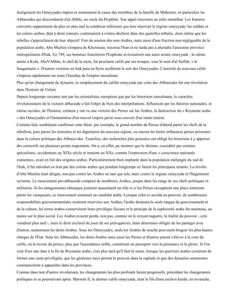fustigeaient les Omeyyades impies et soutenaient la cause des membres de la famille de Mahomet, en particulier les
Abbassides qui descendaient d'al-Abbâs, un oncle du Prophète. Son appel rencontra un écho immédiat. Les Iraniens
convertis supportaient de plus en plus mal la condition inférieure que leur réservait le régime omeyyade; les soldats et
les colons arabes, déjà à demi iranisés, continuaient à s'entre-déchirer dans des querelles tribales, alors même que les
rebelles s'approchaient de leur objectif. Fort du soutien des non-Arabes, mais aussi d'une fraction non négligeable de la
population arabe, Abu Muslim s'empara du Khorassan, traversa l'Iran et ne tarda pas à atteindre l'ancienne province
métropolitaine d'Irak. En 749, ses hommes franchirent l'Euphrate et écrasèrent une autre armée omeyyade ; la même
année à Kufa, AbuVAbbâs, le chef de la secte, fut proclamé calife par ses troupes, sous le nom d'al-Saffah, « le
Sanguinaire ». D'autres victoires en Irak puis en Syrie scellèrent le sort des Omeyyades. L'autorité du nouveau calife
s'imposa rapidement sur toute l'étendue de l'empire musulman.
Plus qu'un changement de dynastie, le remplacement du califat omeyyade par celui des Abbassides fut une révolution
dans l'histoire de l'islam.
Depuis longtemps reconnu tant par les orientalistes européens que par les historiens musulmans, le caractère
révolutionnaire de la victoire abbasside a fait l'objet de bien des interprétations. Influencés par les théories nationales, et
même raciales, de l'histoire, certains y ont vu une victoire des Perses sur les Arabes, la destruction du « Royaume arabe
» des Omeyyades et l'instauration d'un nouvel empire perse sous couvert d'un islam iranisé.
Certains faits semblaient confirmer cette thèse: par exemple, le grand nombre de Perses d'abord parmi les chefs de la
rébellion, puis parmi les ministres et les dignitaires du nouveau régime, ou encore les fortes influences perses présentes
dans la culture politique des Abbassi-des. Toutefois, des recherches plus poussées ont obligé les historiens à y apporter
des correctifs sur plusieurs points importants. On a, en effet, pu montrer que le shiisme, considéré par certains
spécialistes, occidentaux au XIXe siècle et iraniens au XXe, comme l'expression d'une « conscience nationale
iranienne», avait en fait des origines arabes. Particulièrement bien implanté dans la population mélangée du sud de
l'Irak, il fut introduit en Iran par des colons arabes qui pendant longtemps en furent les principaux tenants. La révolte
d'Abù Muslim était dirigée, non pas contre les Arabes en tant que tels, mais contre le régime omeyyade et l'hégémonie
syrienne. Le mouvement pro-abbasside comptait de nombreux Arabes, jusque dans les rangs de ses chefs politiques et
militaires. Si les antagonismes ethniques jouèrent assurément un rôle et si les Perses occupèrent une place éminente
parmi les vainqueurs, ce mouvement soutenait un candidat arabe. Lorsque celui-ci accéda au pouvoir, de nombreuses
responsabilités gouvernementales restèrent réservées aux Arabes, l'arabe demeura la seule langue du gouvernement et
de la culture, les terres arabes conservèrent leurs privilèges fiscaux et le principe de la supériorité arabe fut maintenu, au
moins sur le plan social. Les Arabes avaient perdu, non pas, comme on le croyait naguère, la réalité du pouvoir - cela
viendrait plus tard -, mais le droit exclusif de jouir de ses prérogatives, étant désormais obligés de les partager avec
d'autres, notamment les demi-Arabes. Sous les Omeyyades, seuls les Arabes de souche pouvaient briguer les plus hautes
charges de l'État. Sous les Abbassides, les demi-Arabes mais aussi les Perses et d'autres purent s'élever à la cour du
calife, où la raveur du prince, plus que l'ascendance noble, constituait un passeport vers la puissance et la gloire. Si l'on
veut fixer une date à la fin du Royaume arabe, c'est plus tard qu'il faut la situer, lorsque les guerriers arabes cessèrent de
former une caste privilégiée, que les généraux turcs prirent le pouvoir dans la capitale et que des dynasties autonomes
commencèrent à apparaître dans les provinces.
Comme dans tant d'autres révolutions, les changements les plus profonds furent progressifs, précédant les changements
politiques et se poursuivant après. Marwân II, le dernier calife omeyyade, était le fils d'une esclave kurde; en revanche,
 