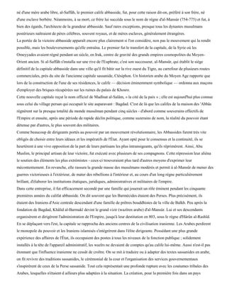 né d'une mère arabe libre, al-Saffâh, le premier calife abbasside, fut, pour cette raison dit-on, préféré à son frère, né
d'une esclave berbère. Néanmoins, à sa mort, ce frère lui succéda sous le nom de règne d'al-Mansùr (754-775) et fut, à
bien des égards, l'architecte de la grandeur abbasside. Sauf rares exceptions, presque tous les dynastes musulmans
postérieurs naîtraient de pères célèbres, souvent royaux, et de mères esclaves, généralement étrangères.
La portée de la victoire abbasside apparaît encore plus clairement si l'on considère, non pas le mouvement qui la rendit
possible, mais les bouleversements qu'elle entraîna. Le premier fut le transfert de la capitale, de la Syrie où les
Omeyyades avaient régné pendant un siècle, en Irak, centre de gravité des grands empires cosmopolites du Moyen-
Orient ancien. Si al-Saffâh s'installa sur une rive de l'Euphrate, c'est son successeur, al-Mansûr, qui établit le siège
définitif de la capitale abbasside dans une ville qu'il fit bâtir sur la rive ouest du Tigre, au carrefour de plusieurs routes
commerciales, près du site de l'ancienne capitale sassanide, Ctésiphon. Un historien arabe du Moyen Age rapporte que
lors de la construction de l'une de ses résidences, le calife — décision éminemment symbolique — ordonna aux maçons
d'employer des briques récupérées sur les ruines du palais de Khosro.
Cette nouvelle capitale reçut le nom officiel de Madïnat al-Salâm, « la cité de la paix » ; elle est aujourd'hui plus connue
sous celui du village persan qui occupait le site auparavant : Bagdad. C'est de là que les califes de la maison des 'Abbâs
régnèrent sur la presque totalité du monde musulman pendant cinq siècles - d'abord comme souverains effectifs de
l'Empire et ensuite, après une période de rapide déclin politique, comme suzerains de nom, la réalité du pouvoir étant
détenue par d'autres, le plus souvent des militaires.
Comme beaucoup de dirigeants portés au pouvoir par un mouvement révolutionnaire, les Abbassides furent très vite
obligés de choisir entre leurs idéaux et les impératifs de l'État. Ayant opté pour le consensus et la continuité, ils se
heurtèrent à une vive opposition de la part de leurs partisans les plus intransigeants, qu'ils réprimèrent. Ainsi, Abu
Muslim, le principal artisan de leur victoire, fut exécuté avec plusieurs de ses compagnons. Cette répression leur aliéna
le soutien des éléments les plus extrémistes - ceux-ci trouveraient plus tard d'autres moyens d'exprimer leur
mécontentement. En revanche, elle rassura la grande masse des musulmans modérés et permit à al-Mansûr de mener des
guerres victorieuses à l'extérieur, de mater des rébellions à l'intérieur et, au cours d'un long règne particulièrement
brillant, d'élaborer les institutions étatiques, juridiques, administratives et militaires de l'empire.
Dans cette entreprise, il fut efficacement secondé par une famille qui jouerait un rôle éminent pendant les cinquante
premières années du califat abbasside. On dit souvent que les Barmécides étaient des Perses. Plus précisément, ils
étaient des Iraniens d'Asie centrale descendant d'une famille de prêtres bouddhistes de la ville de Balkh. Peu après la
fondation de Bagdad, Khâlid al-Barmakï devint le grand vizir (wazïren arabe) d'al-Mansùr. Lui et ses descendants
organisèrent et dirigèrent l'administration de l'Empire, jusqu'à leur destitution en 803, sous le règne d'Hârûn al-Rashîd.
En se déplaçant vers l'est, la capitale se rapprocha des anciens centres de la civilisation iranienne. Les Arabes perdirent
le monopole du pouvoir et les Iraniens islamisés s'intégrèrent dans l'élite dirigeante. Possédant une plus grande
expérience des affaires de l'État, ils occupaient des postes à tous les niveaux de la fonction publique ; solidement
installés à la tête de l'appareil administratif, les wazïrs ne devaient de comptes qu'au calife lui-même. Aussi n'est-il pas
étonnant que l'influence iranienne ne cessât de croître. On se mit à traduire ou à adapter des textes sassanides en arabe,
on fit revivre des traditions sassanides, le cérémonial de la cour et l'organisation des services gouvernementaux
s'inspirèrent de ceux de la Perse sassanide. Tout cela représentait une profonde rupture avec les coutumes tribales des
Arabes, lesquelles n'étaient d ailleurs plus adaptées à la situation. La création, pour la première fois dans un pays
 