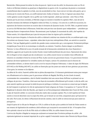 Barmécides, Hârùn prenant lui-même les rênes du pouvoir. Après la mort du calife, les dissensions entre ses fils al-
Amïn et al-Ma'mùn éclatèrent au grand jour et dégénérèrent en guerre civile. Les partisans du premier se recrutaient
essentiellement dans la capitale et en Irak, ceux du second plutôt en Iran. Aussi crut-on voir dans cette guerre, qui se
termina par la victoire des Perses, un conflit national entre Arabes et Iraniens. En fait, il s'agissait sans doute d'une
vieille agitation sociale à laquelle vint se greffer une rivalité régionale - plutôt que nationale - entre l'Iran et l'Irak.
Soutenu par les provinces orientales, al-Ma'mûn songea un moment à transférer la capitale à Merv, mais devant la
farouche résistance des habitants de Bagdad et même de l'Irak, il y renonça. A la suite de ce conflit de succession, les
aspirations des Iraniens trouvèrent un exutoire dans la formation de dynasties locales. En 820, Tâhir, un général iranien
au service d'al-Ma'mùn dans le Khorassan, fonda dans cette province une dynastie quasi indépendante — précédent que
beaucoup d'autres s'empressèrent d'imiter. Reconnaissant, pour la plupart, la suzeraineté du calife, chef suprême de
l'islam sunnite, ils le dépouillèrent peu à peu de tout pouvoir dans les régions qu'ils contrôlaient.
Dans les provinces éloignées, la fonction du calife se réduisait à entériner une situation de fait, en conférant après coup
l'investiture aux dynastes locaux ; cependant, même dans la province métropolitaine d'Irak, son autorité ne cessait de
décliner. Tant que Bagdad garda le contrôle des grandes routes commerciales qui y convergeaient, l'éclatement politique
n'empêcha pas l'essor de la vie économique et culturelle, au contraire. Toutefois, d'autres dangers se profilaient à
l'horizon. Le luxe effréné de la cour et le poids écrasant de la bureaucratie entraînèrent des crises financières à
répétition, aggravées par la perte des recettes fiscales venant traditionnellement des provinces, l'épuisement des mines
d'or et d'argent ou leur conquête par des envahisseurs. Les califes crurent trouver un remède à leurs difficultés de
trésorerie en concédant à ferme les revenus de l'État, le plus souvent aux gouverneurs locaux. Ces gouverneurs-fermiers
généraux devinrent rapidement les véritables maîtres de l'empire, surtout s'ils cumulaient aussi la fonction de
commandant militaire, ce dernier étant le seul à avoir les moyens d'imposer l'obéissance. A dater du règne d'al-Mu'tasim
(833-842) et d'al-Wâthiq (842-847), les califes ne furent plus que des jouets aux mains de leurs généraux qui pouvaient,
à leur guise, les nommer ou les déposer.
Au début du Xe siècle, l'autorité califale était en pleine décomposition. L'événement généralement retenu pour marquer
son effondrement est la création, pour le gouverneur militaire de Bagdad, Ibn Rà'iq, du titre à'amîr al-umarâ',
«commandant des commandants», dont la finalité immédiate était sans aucun doute d'affirmer sa primauté sur ses
collègues de province. Toutefois, c'était aussi une façon de reconnaître officiellement qu'il existait, à côté du calife, une
autre autorité suprême qui exerçait la réalité du pouvoir politique et militaire, le souverain ne conservant que la dignité
de chef temporel et spirituel et le rôle de représentant de l'unité religieuse de l'islam. L'occupation, le 17 janvier 945, de
Bagdad par la dynastie shiite des Buyides, qui régnait sur un État pratiquement indépendant dans l'ouest de l'Iran, sonna
le glas de l'autorité califale. Le souverain n'était plus maître dans sa propre capitale. Pire, le chef suprême de l'islam
sunnite se trouvait désormais sous la coupe d'un shiite, qui le laissait sur son trône, uniquement parce qu'il pouvait lui
être utile. Par la suite, les shiites s'effaceraient devant des sunnites, mais le calife ne retrouverait pas pour autant ses
prérogatives.
Jusqu'à la prise de la ville par les Mongols en 1258, le califat ne fut plus qu'un symbole de l'unité de l'islam sunnite et
une instance de légitimation des nombreux chefs militaires qui exerçaient la souveraineté de fait. A l'exception d'une
brève période à cheval sur la fin du XIIe siècle et le début du XIIIe, les califes étaient à leur merci.
L'arrivée des Buyides à Bagdad ne marqua pas seulement un tournant dans l'évolution politique du califat ; elle
représenta également un moment important de ce qu'on a appelé l'«intermède iranien» dans l'histoire du Moyen-Orient.
 