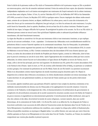 Entre le déclin de la puissance arabe au IXe siècle et l'instauration définitive de la puissance turque au XIe se produisit
un renouveau perse, cette fois de caractère nettement national. Fortes du soutien de leurs sujets, des dynasties iraniennes
indépendantes implantées sur le sol iranien encouragèrent une renaissance de l'esprit national et de la culture iranienne,
au sein d'une autre religion, l'islam. A l'est, il y eut les Tahirides (821-873), les Saffarides (867-903) et les Samanides
(875-999), au nord et à l'ouest, les Buyides (932-1055) et quelques autres. Encore imprégnés des idéaux arabo-musul-
mans, certains de ces dynastes étaient, au départ, indifférents à la culture perse, mais le cours des événements et la
nature des forces qui les soutenaient les obligèrent, bon gré mal gré, à se faire les artisans de cette renaissance. Les plus
actifs furent les Samanides, dont la capitale, Boukhara, devint un haut lieu de la culture iranienne. Pendant la quasi-
totalité de leur règne, la langue officielle fut le persan. Ils protégèrent les poètes et les savants. Au Xe et au XIe siècle, la
littérature persane connut un nouvel essor; bien qu'utilisant l'alphabet arabe et subissant de profondes influences
musulmanes, elle était foncièrement iranienne.
Le règne des Buyides se caractérisa à la fois par une renaissance shiite et une renaissance iranienne, ce qui explique
qu'on les ait souvent confondues. A tort, cependant. L'avènement des Abbassides avait considérablement modifié les
prétentions shiites à exercer l'autorité suprême sur la communauté musulmane. Sous les Omeyyades, les prétendants
shiites avançaient comme argument leur parenté avec le Prophète dans la lignée mâle: ils descendaient d'Ali, le cousin
de Mahomet et non de Fatima, sa fille. Certains soutenaient donc des descendants d'Ali issus d'autres épouses que
Fatima, ou même des descendants de la famille du Prophète par d'autres lignées, comme les Abbassides, dont la lutte
pour le pouvoir commença au sein de la secte shiite. Après l'appropriation des revendications alides par leurs cousins
abbassides, les shiites mirent l'accent sur la descendance en ligne directe du Prophète au travers de Fatima; avec le
temps, celle-ci devint leur principal, puis leur seul argument. Ils donnèrent aux fils, petits-fils et autres descendants d'Ali
et de Fatima le titre d'imam. Après la mort, en 765, du sixième calife fatimide Ja'far al-Sâdiq, ses partisans se scindèrent
en deux groupes, l'un soutenant les prétentions de son fils Mûsâ, l'autre de son fils Ismà'il. Les premiers reconnurent
Mûsâ et ses descendants comme imams légitimes du monde musulman jusqu'au douzième après Ali. Depuis la
disparition de ce dernier dans d'obscures circonstances, les shiites duodécimains attendent son retour messianique. Sur
le plan doctrinal, ils sont généralement modérés, ne s'écar-tant de l'islam sunnite que sur des points relativement
mineurs.
Les seconds, appelés ismaïliens parce que partisans d'Ismà'il, reprirent à leur compte les doctrines extrémistes et les
méthodes insurrectionnelles du shiisme sous les Omeyyades et les appliquèrent à la nouvelle situation. L'essor du
commerce et de l'industrie, le développement des villes, la bureaucratisation et la militarisation du gouvernement, la
complexité et la diversification croissantes de la société soumirent les structures sociales encore très lâches de l'empire à
de graves tensions et engendrèrent un mécontentement généralisé. L'enrichissement du débat intellectuel, ainsi que le
choc des cultures et des idées, favorisèrent la montée de sectes religieuses, vecteurs naturels, dans une société
théocratique, de la contestation de l'ordre établi. A la fin du IXe siècle et au début du Xe, les dirigeants de l'islam se
trouvèrent confrontés à une succession de défis allant de l'insurrection armée des Qarmates dans l'est de l'Arabie et en
Syrie-Mésopotamie à la prédication séditieuse des ismaïliens, sans compter la critique plus subtile et finalement plus
efficace de paisibles moralistes ou mystiques à Bagdad même. Les califes finirent, non sans mal, par venir à bout des
rebelles qarmates en Syrie et en Mésopotamie et à les isoler dans l'est de l'Arabie. Toutefois, au Yémen, les ismaïliens
remportèrent une victoire plus durable et prirent le pouvoir.
 