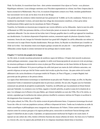 l'Inde. En Occident, ils resserrèrent leurs liens - dont certains remontaient à leur séjour en Tunisie - avec plusieurs
Républiques italiennes. Leurs échanges maritimes avec l'Occident augmentèrent en volume; leur flotte s'imposa dans le
bassin oriental de la Méditerranée. Plus à l'est, ils nouèrent d'importants contacts avec l'Inde, étendant graduellement
leur souveraineté vers le sud, sur les deux rives de la mer Rouge.
Une grande partie du commerce indien transitait par leur grand port de 'Avdhâb, sur la côte soudanaise. Partout où se
rendaient les marchands 'zvotiens, arrivaient dans leur sillage des missionnaires ismaïliens, si bien qu'un même
bouillonnement d'idées agitait tous les musulmans de l'Inde à l'Espagne.
Toutefois, les Fatimides ne réussirent pas à remporter une victoire définitive sur les Abbassides. Après la mort du calife
al-Mustansir en 1094, leur puissance déclina, et ils ne furent plus jamais en mesure de contester sérieusement la
suprématie abbasside. Une des raisons de leur échec tient à l'énergie gaspillée dans le conflit qui opposait les ismaïliens
aux duodécimains. Ces derniers disposaient d'importants soutiens, notamment auprès de plusieurs dynasties locales
iraniennes. Ironie du sort, lorsque les Fatimides lancèrent leur grand défi à Bagdad, les califes abbassides eux-mêmes se
trouvaient sous la coupe d'émirs buyides duodécimains. Bien que shiites, les Buyides ne cherchèrent pas à installer un
Alide sur le trône - leur douzième imam avait disparu quelque soixante-dix ans plus tôt — mais préférèrent garder les
Abbassides comme façade et comme instrument de leur politique dans le monde sunnite.


Chapitre V L'arrivée des peuples de la steppe
Au XIe siècle, le monde musulman présentait de nombreux signes de faiblesse. L'Empire était morcelé en plusieurs
entités politiques autonomes ; jusque dans sa capitale, le calife avait beaucoup perdu de son pouvoir et de son prestige ;
les structures politiques et administratives mises en place par l'État musulman sur des bases héritées de Byzance et de
l'Iran sassanide s'effritaient. Si le pouvoir politique du calife était passé aux mains de chefs militaires autocrates, son
autorité religieuse en tant que chef de l'islam sunnite était ravalée au plus bas niveau : des pans entiers de la société
adhéraient à des sectes dissidentes et la presque totalité de l'Empire, de l'Iran à l'Egypte, y compris Bagdad, était
gouvernée par des généraux et des princes shiites.
Les signes d'une détérioration économique se manifestèrent un peu plus tard. Pendant un temps, en effet, les Buyides
restaurèrent l'ordre et ramenèrent la prospérité dans les provinces centrales. De son côté, l'Egypte sous les Fatimides
connaissait une période de prospérité exceptionnelle. Toutefois, les difficultés qui s'accumulaient en Orient finirent
aussi par l'atteindre. Le commerce avec la Chine, naguère si lucratif, périclita, en partie à cause de la situation de ce
pays. Les échanges avec la Russie et les pays Baltes, qui s'étaient multipliés au cours des VIIIe, IXe et Xe siècles, se
tarirent, cependant que la raréfaction des métaux précieux étouffait le commerce intérieur de l'Empire et accélérait le
développement d'une économie quasi féodale.
Sur le plan culturel, les VIIIe, IXe et Xe siècles avaient été particulièrement fastes. L'expansion économique favorisait
l'essor des villes où vivait une population curieuse, raffinée et disposant de loisirs. Tandis nue la traduction en arabe de
traités scientifiques et philosophiques arecs inaugurait une «Renaissance de l'islam», l'islam sunnite traditionnel, en
réaction contre les sciences grecques et la sagesse profane perse, renouvelait et enrichissait l'ancien héritage arabe
auquel il s'identifiait de plus en plus. Cependant, cet épanouissement intellectuel fut fragile et de courte durée. Il
reposait sur une culture des villes, limitée à d'étroites fractions des classes urbaines de loisirs. Ses liens avec la Tradition
et, à travers elle, avec les aspects plus profonds de la vie religieuse musulmane étaient ténus et incertains.
 